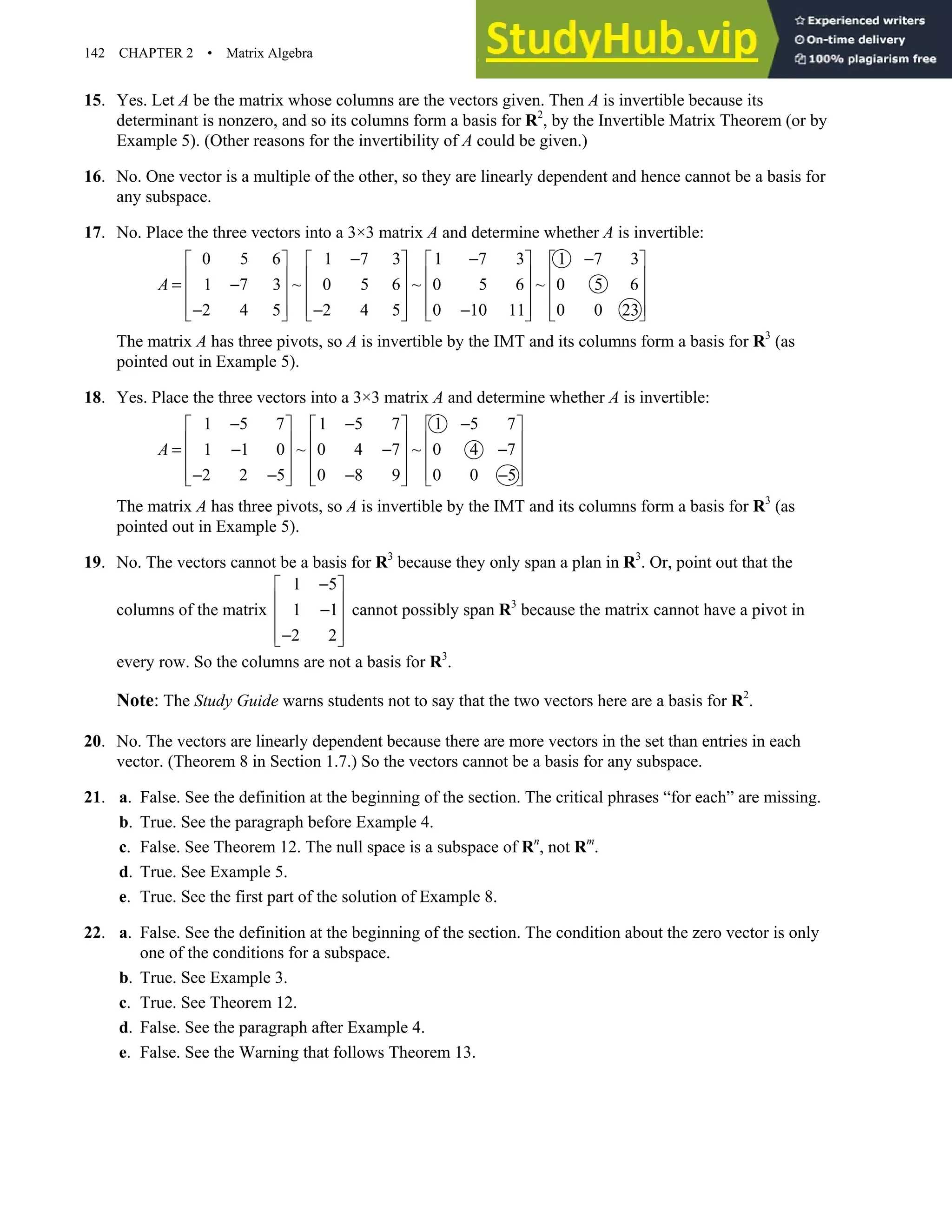 142 CHAPTER 2 • Matrix Algebra
15. Yes. Let A be the matrix whose columns are the vectors given. Then A is invertible because its
determinant is nonzero, and so its columns form a basis for R2
, by the Invertible Matrix Theorem (or by
Example 5). (Other reasons for the invertibility of A could be given.)
16. No. One vector is a multiple of the other, so they are linearly dependent and hence cannot be a basis for
any subspace.
17. No. Place the three vectors into a 3×3 matrix A and determine whether A is invertible:
0 5 6 1 7 3 1 7 3 1 7 3
1 7 3 ~ 0 5 6 ~ 0 5 6 ~ 0 5 6
2 4 5 2 4 5 0 10 11 0 0 23
A
− − −
       
       
= −
       
       
− − −
       
The matrix A has three pivots, so A is invertible by the IMT and its columns form a basis for R3
(as
pointed out in Example 5).
18. Yes. Place the three vectors into a 3×3 matrix A and determine whether A is invertible:
1 5 7 1 5 7 1 5 7
1 1 0 ~ 0 4 7 ~ 0 4 7
2 2 5 0 8 9 0 0 5
A
− − −
     
     
= − − −
     
     
− − − −
     
The matrix A has three pivots, so A is invertible by the IMT and its columns form a basis for R3
(as
pointed out in Example 5).
19. No. The vectors cannot be a basis for R3
because they only span a plan in R3
. Or, point out that the
columns of the matrix
1 5
1 1
2 2
−
 
 
−
 
 
−
 
cannot possibly span R3
because the matrix cannot have a pivot in
every row. So the columns are not a basis for R3
.
Note: The Study Guide warns students not to say that the two vectors here are a basis for R2
.
20. No. The vectors are linearly dependent because there are more vectors in the set than entries in each
vector. (Theorem 8 in Section 1.7.) So the vectors cannot be a basis for any subspace.
21. a. False. See the definition at the beginning of the section. The critical phrases “for each” are missing.
b. True. See the paragraph before Example 4.
c. False. See Theorem 12. The null space is a subspace of Rn
, not Rm
.
d. True. See Example 5.
e. True. See the first part of the solution of Example 8.
22. a. False. See the definition at the beginning of the section. The condition about the zero vector is only
one of the conditions for a subspace.
b. True. See Example 3.
c. True. See Theorem 12.
d. False. See the paragraph after Example 4.
e. False. See the Warning that follows Theorem 13.
 