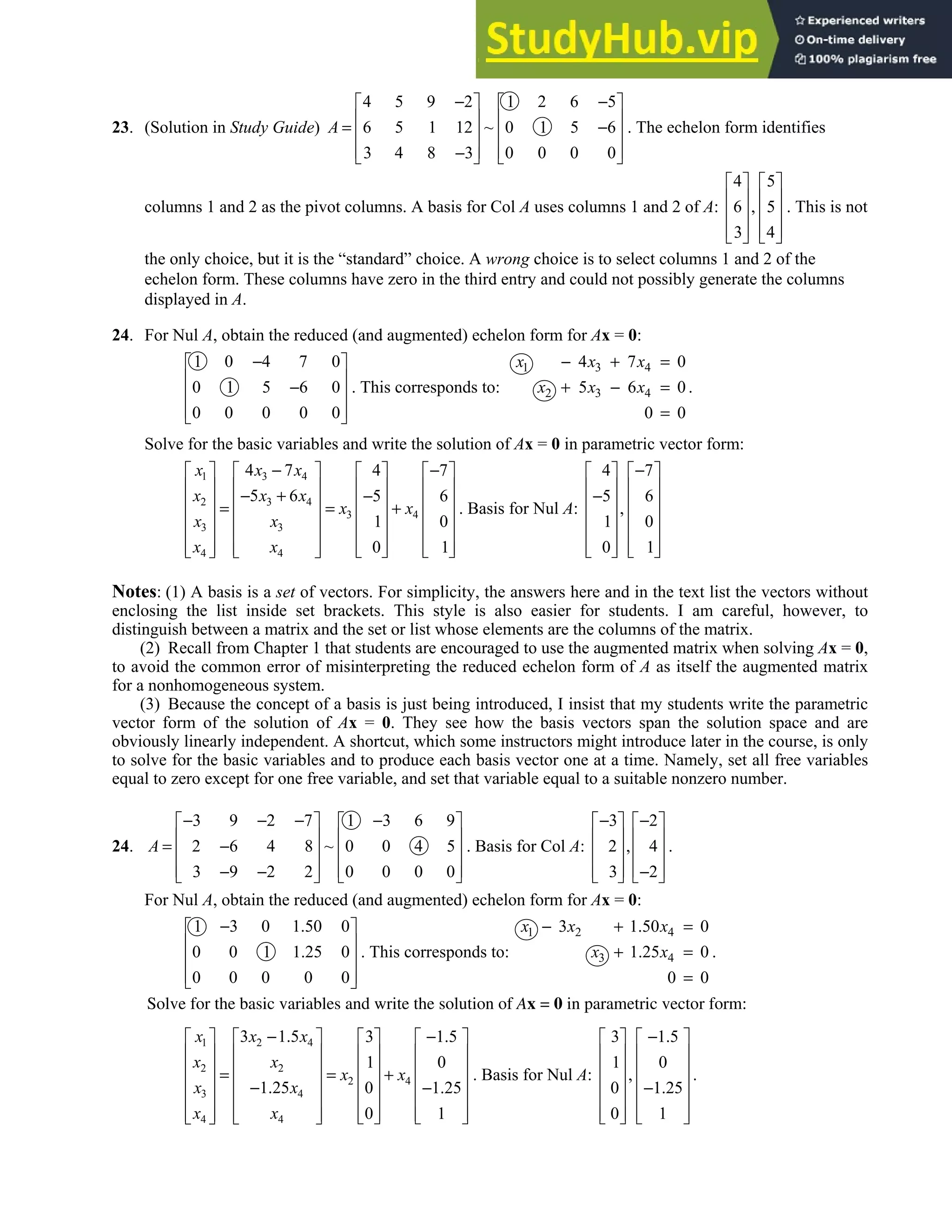 2.8 • Solutions 143
23. (Solution in Study Guide)
4 5 9 2 1 2 6 5
6 5 1 12 ~ 0 1 5 6
3 4 8 3 0 0 0 0
A
− −
   
   
= −
   
   
−
   
. The echelon form identifies
columns 1 and 2 as the pivot columns. A basis for Col A uses columns 1 and 2 of A:
4 5
6 , 5
3 4
   
   
   
   
   
. This is not
the only choice, but it is the “standard” choice. A wrong choice is to select columns 1 and 2 of the
echelon form. These columns have zero in the third entry and could not possibly generate the columns
displayed in A.
24. For Nul A, obtain the reduced (and augmented) echelon form for Ax = 0:
1 0 4 7 0
0 1 5 6 0
0 0 0 0 0
−
 
 
−
 
 
 
. This corresponds to:
1 3 4
2 3 4
4 7 0
5 6 0
0 0
x x x
x x x
− + =
+ − =
=
.
Solve for the basic variables and write the solution of Ax = 0 in parametric vector form:
1 3 4
2 3 4
3 4
3 3
4 4
4 7 4 7
5 6 5 6
1 0
0 1
x x x
x x x
x x
x x
x x
− −
       
       
− + −
       
= = +
       
       
   
       
   
. Basis for Nul A:
4 7
5 6
,
1 0
0 1
−
   
   
−
   
   
   
   
   
Notes: (1) A basis is a set of vectors. For simplicity, the answers here and in the text list the vectors without
enclosing the list inside set brackets. This style is also easier for students. I am careful, however, to
distinguish between a matrix and the set or list whose elements are the columns of the matrix.
(2) Recall from Chapter 1 that students are encouraged to use the augmented matrix when solving Ax = 0,
to avoid the common error of misinterpreting the reduced echelon form of A as itself the augmented matrix
for a nonhomogeneous system.
(3) Because the concept of a basis is just being introduced, I insist that my students write the parametric
vector form of the solution of Ax = 0. They see how the basis vectors span the solution space and are
obviously linearly independent. A shortcut, which some instructors might introduce later in the course, is only
to solve for the basic variables and to produce each basis vector one at a time. Namely, set all free variables
equal to zero except for one free variable, and set that variable equal to a suitable nonzero number.
24.
3 9 2 7 1 3 6 9
2 6 4 8 ~ 0 0 4 5
3 9 2 2 0 0 0 0
A
− − − −
   
   
= −
   
   
− −
   
. Basis for Col A:
3 2
2 , 4
3 2
− −
   
   
   
   
−
   
.
For Nul A, obtain the reduced (and augmented) echelon form for Ax = 0:
1 3 0 1.50 0
0 0 1 1.25 0
0 0 0 0 0
−
 
 
 
 
 
. This corresponds to:
1 2 4
3 4
3 1.50 0
1.25 0
0 0
x x x
x x
− + =
+ =
=
.
Solve for the basic variables and write the solution of Ax = 0 in parametric vector form:
1 2 4
2 2
2 4
3 4
4 4
3 1.5 3 1.5
1 0
1.25 0 1.25
0 1
x x x
x x
x x
x x
x x
− −
       
       
       
= = +
       
− −
       
   
       
   
. Basis for Nul A:
3 1.5
1 0
,
0 1.25
0 1
−
   
   
   
   
−
   
   
   
.
 