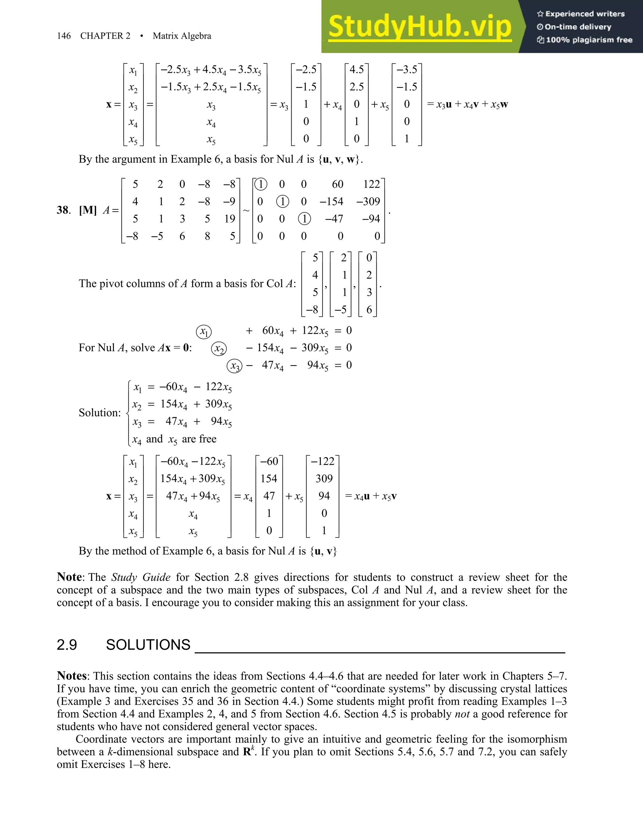 146 CHAPTER 2 • Matrix Algebra
1 3 4 5
2 3 4 5
3 4 5
3 3
4 4
5 5
2.5 4.5 3.5 2.5 4.5 3.5
1.5 2.5 1.5 1.5 2.5 1.5
1 0 0
0 1 0
0 0 1
x x x x
x x x x
x x x
x x
x x
x x
− + − − −
         
         
− + − − −
         
         
= = = + +
         
         
         
     
   
x = x3u + x4v + x5w
By the argument in Example 6, a basis for Nul A is {u, v, w}.
38. [M]
5 2 0 8 8 1 0 0 60 122
4 1 2 8 9 0 1 0 154 309
~
5 1 3 5 19 0 0 1 47 94
8 5 6 8 5 0 0 0 0 0
A
− −
   
   
− − − −
   
=
   
− −
   
− −
   
   
.
The pivot columns of A form a basis for Col A:
5 2 0
4 1 2
, ,
5 1 3
8 5 6
     
     
     
     
     
− −
     
     
.
For Nul A, solve Ax = 0:
1 4 5
2 4 5
3 4 5
60 122 0
154 309 0
47 94 0
x x x
x x x
x x x
+ + =
− − =
− − =
Solution:
1 4 5
2 4 5
3 4 5
4 5
60 122
154 309
47 94
and are free
x x x
x x x
x x x
x x
= − −

 = +


= +



1 4 5
2 4 5
4 5
3 4 5
4 4
5 5
60 122 60 122
154 309 154 309
47 94 47 94
1 0
0 1
x x x
x x x
x x
x x x
x x
x x
− − − −
       
       
+
       
       
= = = +
+
       
       
       
   
   
x = x4u + x5v
By the method of Example 6, a basis for Nul A is {u, v}
Note: The Study Guide for Section 2.8 gives directions for students to construct a review sheet for the
concept of a subspace and the two main types of subspaces, Col A and Nul A, and a review sheet for the
concept of a basis. I encourage you to consider making this an assignment for your class.
2.9 SOLUTIONS
Notes: This section contains the ideas from Sections 4.4–4.6 that are needed for later work in Chapters 5–7.
If you have time, you can enrich the geometric content of “coordinate systems” by discussing crystal lattices
(Example 3 and Exercises 35 and 36 in Section 4.4.) Some students might profit from reading Examples 1–3
from Section 4.4 and Examples 2, 4, and 5 from Section 4.6. Section 4.5 is probably not a good reference for
students who have not considered general vector spaces.
Coordinate vectors are important mainly to give an intuitive and geometric feeling for the isomorphism
between a k-dimensional subspace and Rk
. If you plan to omit Sections 5.4, 5.6, 5.7 and 7.2, you can safely
omit Exercises 1–8 here.
 
