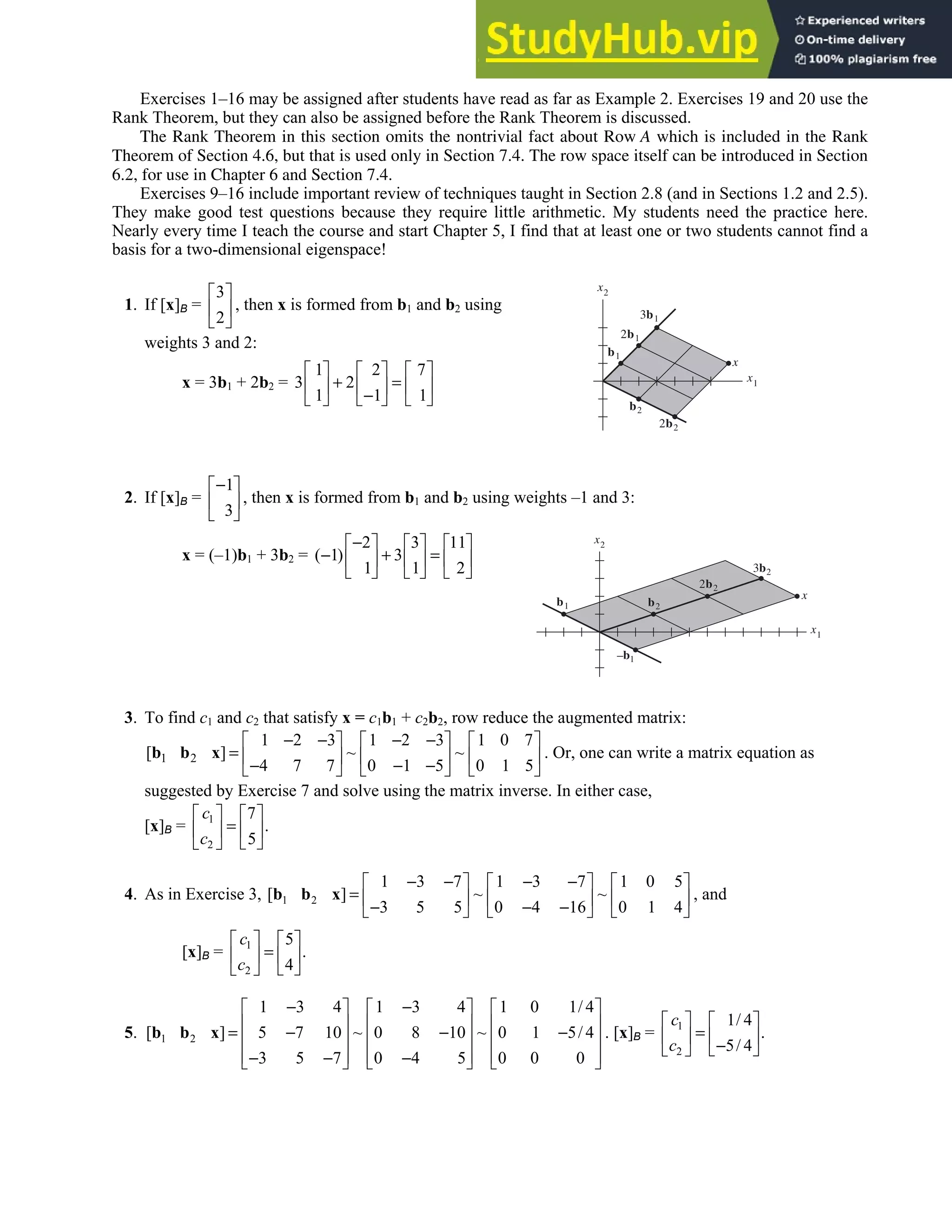 2.9 • Solutions 147
Exercises 1–16 may be assigned after students have read as far as Example 2. Exercises 19 and 20 use the
Rank Theorem, but they can also be assigned before the Rank Theorem is discussed.
The Rank Theorem in this section omits the nontrivial fact about Row A which is included in the Rank
Theorem of Section 4.6, but that is used only in Section 7.4. The row space itself can be introduced in Section
6.2, for use in Chapter 6 and Section 7.4.
Exercises 9–16 include important review of techniques taught in Section 2.8 (and in Sections 1.2 and 2.5).
They make good test questions because they require little arithmetic. My students need the practice here.
Nearly every time I teach the course and start Chapter 5, I find that at least one or two students cannot find a
basis for a two-dimensional eigenspace!
1. If [x]B =
3
2
 
 
 
, then x is formed from b1 and b2 using
weights 3 and 2:
x = 3b1 + 2b2 =
1 2 7
3 2
1 1 1
     
+ =
     
−
     
2. If [x]B =
1
3
−
 
 
 
, then x is formed from b1 and b2 using weights –1 and 3:
x = (–1)b1 + 3b2 =
2 3 11
( 1) 3
1 1 2
−
     
− + =
     
     
3. To find c1 and c2 that satisfy x = c1b1 + c2b2, row reduce the augmented matrix:
1 2
1 2 3 1 2 3 1 0 7
[ ] ~ ~
4 7 7 0 1 5 0 1 5
− − − −
     
=      
− − −
     
b b x . Or, one can write a matrix equation as
suggested by Exercise 7 and solve using the matrix inverse. In either case,
[x]B = 1
2
7
.
5
c
c
   
=
   
 
 
4. As in Exercise 3, 1 2
1 3 7 1 3 7 1 0 5
[ ] ~ ~
3 5 5 0 4 16 0 1 4
− − − −
     
=      
− − −
     
b b x , and
[x]B = 1
2
5
.
4
c
c
   
=
   
 
 
5. 1 2
1 3 4 1 3 4 1 0 1/ 4
[ ] 5 7 10 ~ 0 8 10 ~ 0 1 5/ 4
3 5 7 0 4 5 0 0 0
− −
     
     
= − − −
     
     
− − −
     
b b x . [x]B = 1
2
1/ 4
.
5/ 4
c
c
   
=
   
−
 
 
b2
2b2
b1
2b1
3b1
x
x1
x2
b2
2b2
b1
3b2
–b1
x
x1
x2
 