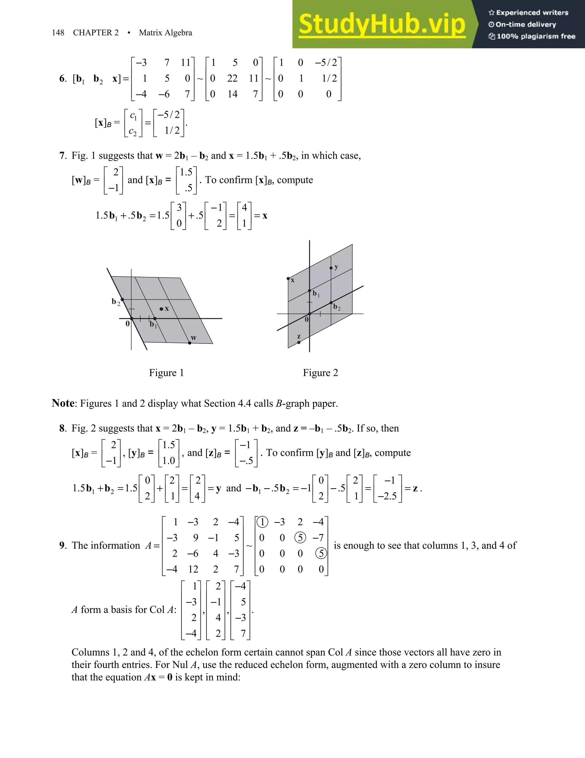 148 CHAPTER 2 • Matrix Algebra
6. 1 2
3 7 11 1 5 0 1 0 5/ 2
[ ] 1 5 0 ~ 0 22 11 ~ 0 1 1/ 2
4 6 7 0 14 7 0 0 0
− −
     
     
=      
     
− −
     
b b x
[x]B = 1
2
5/ 2
.
1/ 2
c
c
−
   
=
   
 
 
7. Fig. 1 suggests that w = 2b1 – b2 and x = 1.5b1 + .5b2, in which case,
[w]B =
2
1
 
 
−
 
and [x]B =
1.5
.5
 
 
 
. To confirm [x]B, compute
1 2
3 1 4
1.5 .5 1.5 .5
0 2 1
−
     
+ = + = =
     
     
b b x
Figure 1 Figure 2
Note: Figures 1 and 2 display what Section 4.4 calls B-graph paper.
8. Fig. 2 suggests that x = 2b1 – b2, y = 1.5b1 + b2, and z = –b1 – .5b2. If so, then
[x]B =
2
1
 
 
−
 
, [y]B =
1.5
1.0
 
 
 
, and [z]B =
1
.5
−
 
 
−
 
. To confirm [y]B and [z]B, compute
1 2
0 2 2
1.5 1.5
2 1 4
     
+ = + = =
     
     
b b y and 1 2
0 2 1
.5 1 .5
2 1 2.5
−
     
− − = − − = =
     
−
     
b b z .
9. The information
1 3 2 4 1 3 2 4
3 9 1 5 0 0 5 7
~
2 6 4 3 0 0 0 5
4 12 2 7 0 0 0 0
A
− − − −
   
   
− − −
   
=
   
− −
   
−
   
   
is enough to see that columns 1, 3, and 4 of
A form a basis for Col A:
1 2 4
3 1 5
, , .
2 4 3
4 2 7
−
     
     
− −
     
     
−
     
−
     
     
Columns 1, 2 and 4, of the echelon form certain cannot span Col A since those vectors all have zero in
their fourth entries. For Nul A, use the reduced echelon form, augmented with a zero column to insure
that the equation Ax = 0 is kept in mind:
b2
b1
x
w
0
b2
b1
x
0
z
y
 