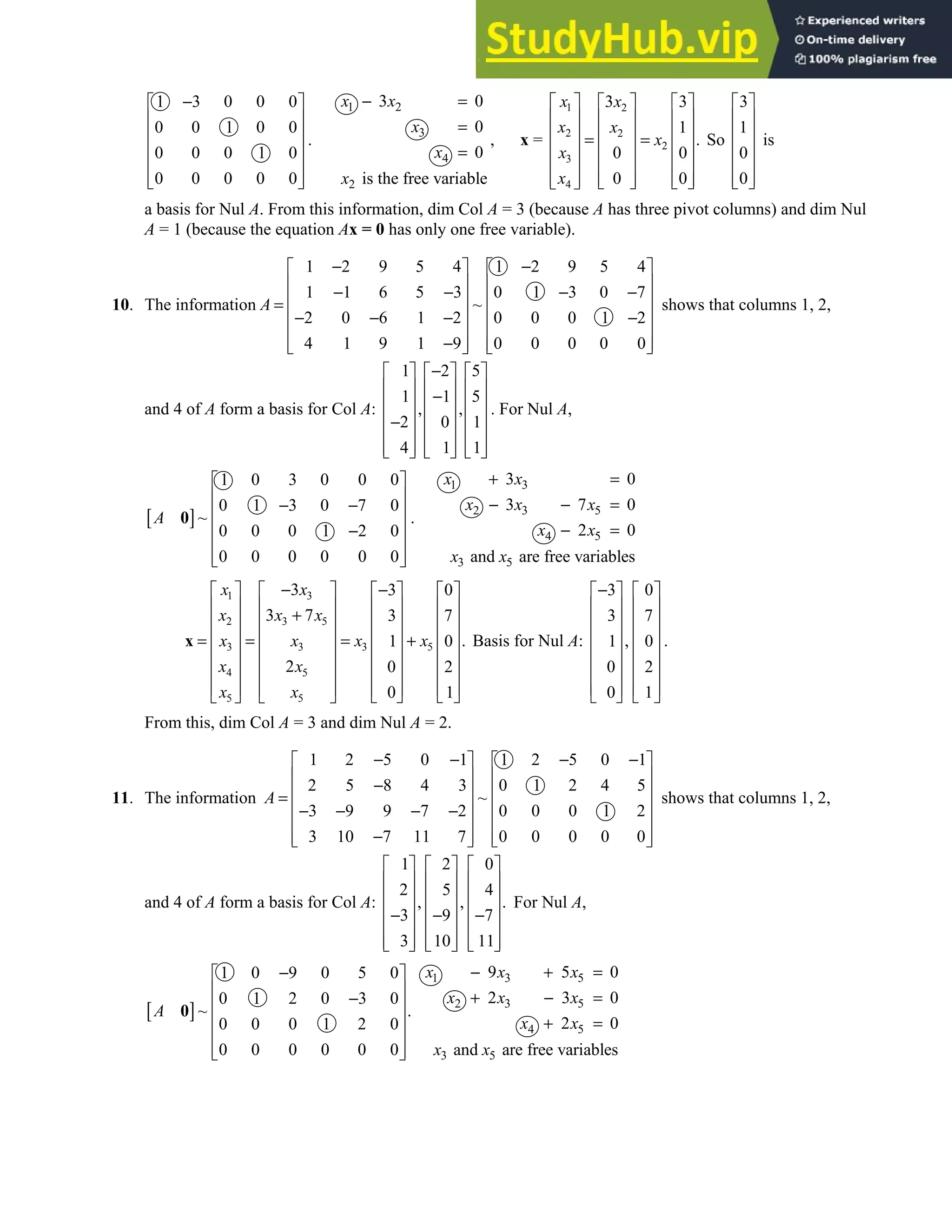 2.9 • Solutions 149
1 3 0 0 0
0 0 1 0 0
0 0 0 1 0
0 0 0 0 0
−
 
 
 
 
 
 
 
.
1 2
3
4
2
3 0
0
0
is the free variable
x x
x
x
x
− =
=
=
, x =
1 2
2 2
2
3
4
3 3
1
.
0 0
0 0
x x
x x
x
x
x
     
     
     
= =
     
     
   
     
 
So
3
1
0
0
 
 
 
 
 
 
 
is
a basis for Nul A. From this information, dim Col A = 3 (because A has three pivot columns) and dim Nul
A = 1 (because the equation Ax = 0 has only one free variable).
10. The information
1 2 9 5 4 1 2 9 5 4
1 1 6 5 3 0 1 3 0 7
~
2 0 6 1 2 0 0 0 1 2
4 1 9 1 9 0 0 0 0 0
A
− −
   
   
− − − −
   
=
   
− − − −
   
−
   
   
shows that columns 1, 2,
and 4 of A form a basis for Col A:
1 2 5
1 1 5
, ,
2 0 1
4 1 1
−
     
     
−
     
     
−
     
     
     
. For Nul A,
[ ]
1 0 3 0 0 0
0 1 3 0 7 0
~
0 0 0 1 2 0
0 0 0 0 0 0
A
 
 
− −
 
 
−
 
 
 
0 .
1 3
2 3 5
4 5
3 5
3 0
3 7 0
2 0
and are free variables
x x
x x x
x x
x x
+ =
− − =
− =
1 3
2 3 5
3 5
3 3
4 5
5 5
3 3 0
3 7 3 7
.
1 0
2 0 2
0 1
x x
x x x
x x
x x
x x
x x
− −
       
       
+
       
       
= = = +
       
       
       
   
   
x Basis for Nul A:
3 0
3 7
,
1 0
0 2
0 1
−
   
   
   
   
   
   
   
   
.
From this, dim Col A = 3 and dim Nul A = 2.
11. The information
1 2 5 0 1 1 2 5 0 1
2 5 8 4 3 0 1 2 4 5
~
3 9 9 7 2 0 0 0 1 2
3 10 7 11 7 0 0 0 0 0
A
− − − −
   
   
−
   
=
   
− − − −
   
−
   
   
shows that columns 1, 2,
and 4 of A form a basis for Col A:
1 2 0
2 5 4
, , .
3 9 7
3 10 11
     
     
     
     
− − −
     
     
     
For Nul A,
[ ]
1 0 9 0 5 0
0 1 2 0 3 0
~ .
0 0 0 1 2 0
0 0 0 0 0 0
A
−
 
 
−
 
 
 
 
 
0
1 3 5
2 3 5
4 5
3 5
9 5 0
2 3 0
2 0
and are free variables
x x x
x x x
x x
x x
− + =
+ − =
+ =
 