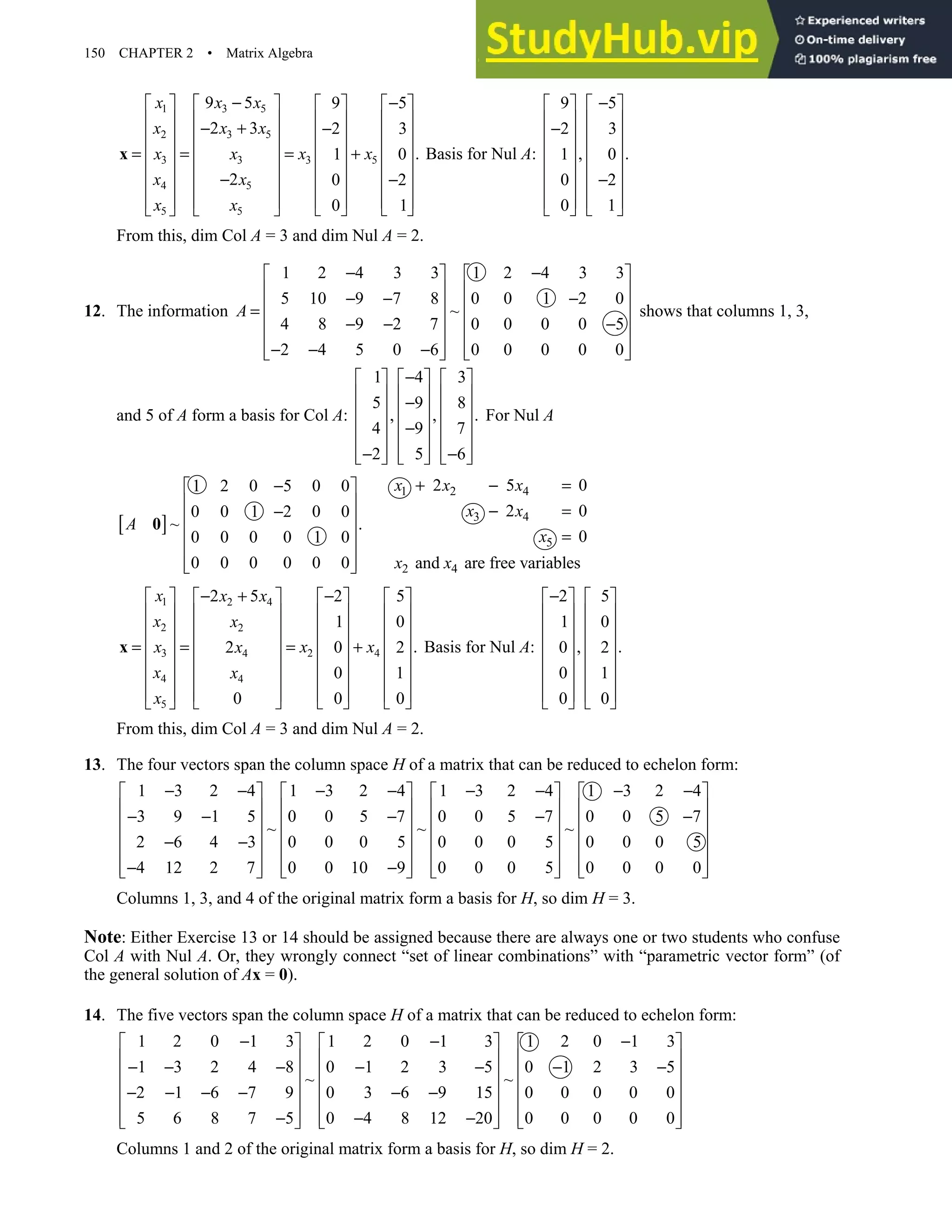 150 CHAPTER 2 • Matrix Algebra
1 3 5
2 3 5
3 5
3 3
4 5
5 5
9 5 9 5
2 3 2 3
.
1 0
2 0 2
0 1
x x x
x x x
x x
x x
x x
x x
− −
       
       
− + −
       
       
= = = +
       
− −
       
       
   
   
x Basis for Nul A:
9 5
2 3
, .
1 0
0 2
0 1
−
   
   
−
   
   
   
−
   
   
   
From this, dim Col A = 3 and dim Nul A = 2.
12. The information
1 2 4 3 3 1 2 4 3 3
5 10 9 7 8 0 0 1 2 0
~
4 8 9 2 7 0 0 0 0 5
2 4 5 0 6 0 0 0 0 0
A
− −
   
   
− − −
   
=
   
− − −
   
− − −
   
   
shows that columns 1, 3,
and 5 of A form a basis for Col A:
1 4 3
5 9 8
, , .
4 9 7
2 5 6
−
     
     
−
     
     
−
     
− −
     
     
For Nul A
[ ]
1 2 0 5 0 0
0 0 1 2 0 0
~ .
0 0 0 0 1 0
0 0 0 0 0 0
A
−
 
 
−
 
 
 
 
 
0
1 2 4
3 4
5
2 4
2 5 0
2 0
0
and are free variables
x x x
x x
x
x x
+ − =
− =
=
1 2 4
2 2
2 4
3 4
4 4
5
2 5 2 5
1 0
.
2 0 2
0 1
0 0 0
x x x
x x
x x
x x
x x
x
− + −
       
       
       
       
= = = +
       
       
       
     
 
x Basis for Nul A:
2 5
1 0
, .
0 2
0 1
0 0
−
   
   
   
   
   
   
   
   
From this, dim Col A = 3 and dim Nul A = 2.
13. The four vectors span the column space H of a matrix that can be reduced to echelon form:
1 3 2 4 1 3 2 4 1 3 2 4 1 3 2 4
3 9 1 5 0 0 5 7 0 0 5 7 0 0 5 7
~ ~ ~
2 6 4 3 0 0 0 5 0 0 0 5 0 0 0 5
4 12 2 7 0 0 10 9 0 0 0 5 0 0 0 0
− − − − − − − −
       
       
− − − − −
       
       
− −
       
− −
       
       
Columns 1, 3, and 4 of the original matrix form a basis for H, so dim H = 3.
Note: Either Exercise 13 or 14 should be assigned because there are always one or two students who confuse
Col A with Nul A. Or, they wrongly connect “set of linear combinations” with “parametric vector form” (of
the general solution of Ax = 0).
14. The five vectors span the column space H of a matrix that can be reduced to echelon form:
1 2 0 1 3 1 2 0 1 3 1 2 0 1 3
1 3 2 4 8 0 1 2 3 5 0 1 2 3 5
~ ~
2 1 6 7 9 0 3 6 9 15 0 0 0 0 0
5 6 8 7 5 0 4 8 12 20 0 0 0 0 0
− − −
     
     
− − − − − − −
     
     
− − − − − −
     
− − −
     
     
Columns 1 and 2 of the original matrix form a basis for H, so dim H = 2.
 