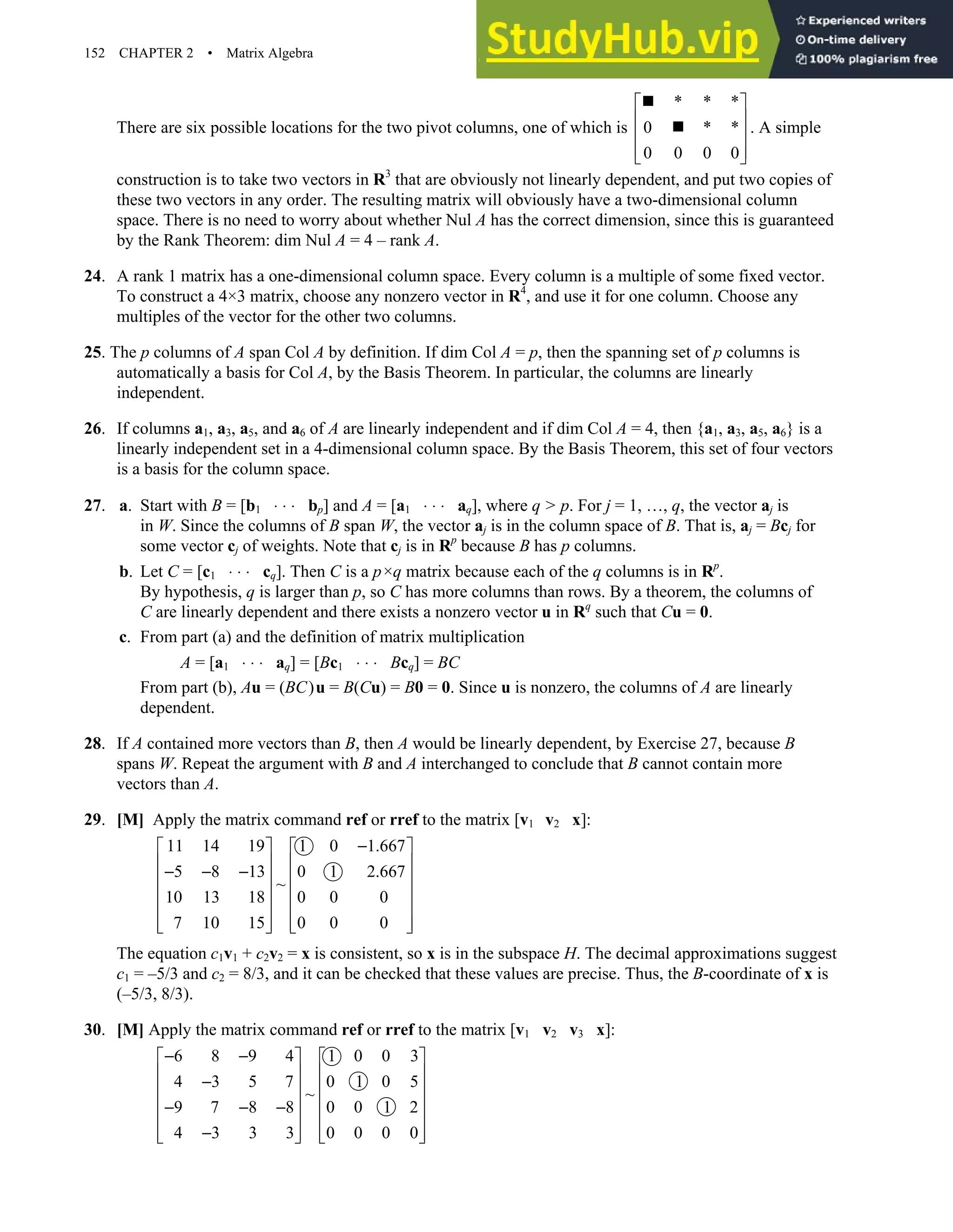 152 CHAPTER 2 • Matrix Algebra
There are six possible locations for the two pivot columns, one of which is
* * *
0 * *
0 0 0 0
 
 
 
 
 
„
„ . A simple
construction is to take two vectors in R3
that are obviously not linearly dependent, and put two copies of
these two vectors in any order. The resulting matrix will obviously have a two-dimensional column
space. There is no need to worry about whether Nul A has the correct dimension, since this is guaranteed
by the Rank Theorem: dim Nul A = 4 – rank A.
24. A rank 1 matrix has a one-dimensional column space. Every column is a multiple of some fixed vector.
To construct a 4×3 matrix, choose any nonzero vector in R4
, and use it for one column. Choose any
multiples of the vector for the other two columns.
25. The p columns of A span Col A by definition. If dim Col A = p, then the spanning set of p columns is
automatically a basis for Col A, by the Basis Theorem. In particular, the columns are linearly
independent.
26. If columns a1, a3, a5, and a6 of A are linearly independent and if dim Col A = 4, then {a1, a3, a5, a6} is a
linearly independent set in a 4-dimensional column space. By the Basis Theorem, this set of four vectors
is a basis for the column space.
27. a. Start with B = [b1 ⋅ ⋅ ⋅ bp] and A = [a1 ⋅ ⋅ ⋅ aq], where q  p. For j = 1, …, q, the vector aj is
in W. Since the columns of B span W, the vector aj is in the column space of B. That is, aj = Bcj for
some vector cj of weights. Note that cj is in Rp
because B has p columns.
b. Let C = [c1 ⋅ ⋅ ⋅ cq]. Then C is a p×q matrix because each of the q columns is in Rp
.
By hypothesis, q is larger than p, so C has more columns than rows. By a theorem, the columns of
C are linearly dependent and there exists a nonzero vector u in Rq
such that Cu = 0.
c. From part (a) and the definition of matrix multiplication
A = [a1 ⋅ ⋅ ⋅ aq] = [Bc1 ⋅ ⋅ ⋅ Bcq] = BC
From part (b), Au = (BC)u = B(Cu) = B0 = 0. Since u is nonzero, the columns of A are linearly
dependent.
28. If A contained more vectors than B, then A would be linearly dependent, by Exercise 27, because B
spans W. Repeat the argument with B and A interchanged to conclude that B cannot contain more
vectors than A.
29. [M] Apply the matrix command ref or rref to the matrix [v1 v2 x]:
11 14 19 1 0 1.667
5 8 13 0 1 2.667
~
10 13 18 0 0 0
7 10 15 0 0 0
−
   
   
− − −
   
   
   
   
   
The equation c1v1 + c2v2 = x is consistent, so x is in the subspace H. The decimal approximations suggest
c1 = –5/3 and c2 = 8/3, and it can be checked that these values are precise. Thus, the B-coordinate of x is
(–5/3, 8/3).
30. [M] Apply the matrix command ref or rref to the matrix [v1 v2 v3 x]:
6 8 9 4 1 0 0 3
4 3 5 7 0 1 0 5
~
9 7 8 8 0 0 1 2
4 3 3 3 0 0 0 0
− −
   
   
−
   
   
− − −
   
−
   
   
 