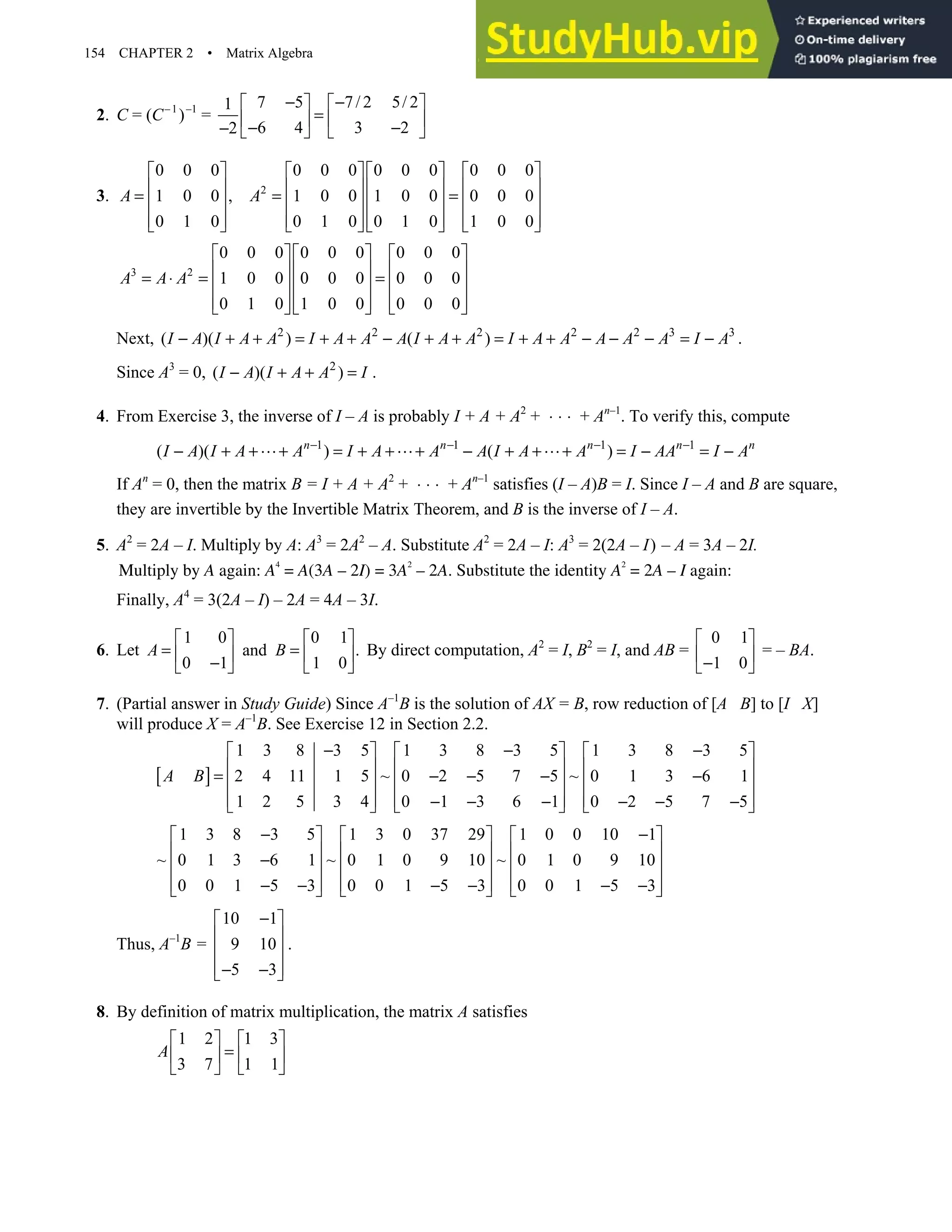 154 CHAPTER 2 • Matrix Algebra
2. C = (C–1
)–1
=
7 5 7/ 2 5/ 2
1
6 4 3 2
2
− −
   
=
   
− −
−    
3. 2
0 0 0 0 0 0 0 0 0 0 0 0
1 0 0 , 1 0 0 1 0 0 0 0 0
0 1 0 0 1 0 0 1 0 1 0 0
A A
      
      
= = =
      
      
      
3 2
0 0 0 0 0 0 0 0 0
1 0 0 0 0 0 0 0 0
0 1 0 1 0 0 0 0 0
A A A
    
    
= ⋅ = =
    
    
    
Next, 2 2 2 2 2 3 3
( )( ) ( )
I A I A A I A A A I A A I A A A A A I A
− + + = + + − + + = + + − − − = − .
Since A3
= 0, 2
( )( )
I A I A A I
− + + = .
4. From Exercise 3, the inverse of I – A is probably I + A + A2
+ ⋅ ⋅ ⋅ + An–1
. To verify this, compute
1 1 1 1
( )( ) ( )
n n n n n
I A I A A I A A A I A A I AA I A
− − − −
− + + + = + + + − + + + = − = −
If An
= 0, then the matrix B = I + A + A2
+ ⋅ ⋅ ⋅ + An–1
satisfies (I – A)B = I. Since I – A and B are square,
they are invertible by the Invertible Matrix Theorem, and B is the inverse of I – A.
5. A2
= 2A – I. Multiply by A: A3
= 2A2
– A. Substitute A2
= 2A – I: A3
= 2(2A – I) – A = 3A – 2I.
Multiply by A again: A
4
= A(3A – 2I) = 3A
2
– 2A. Substitute the identity A
2
= 2A – I again:
Finally, A4
= 3(2A – I) – 2A = 4A – 3I.
6. Let
1 0 0 1
and .
0 1 1 0
A B
   
= =
   
−
   
By direct computation, A2
= I, B2
= I, and AB =
0 1
1 0
 
 
−
 
= – BA.
7. (Partial answer in Study Guide) Since A–1
B is the solution of AX = B, row reduction of [A B] to [I X]
will produce X = A–1
B. See Exercise 12 in Section 2.2.
[ ]
1 3 8 3 5 1 3 8 3 5 1 3 8 3 5
2 4 11 1 5 ~ 0 2 5 7 5 ~ 0 1 3 6 1
1 2 5 3 4 0 1 3 6 1 0 2 5 7 5
A B
− − −
     
     
= − − − −
     
     
− − − − − −
     
1 3 8 3 5 1 3 0 37 29 1 0 0 10 1
~ 0 1 3 6 1 ~ 0 1 0 9 10 ~ 0 1 0 9 10
0 0 1 5 3 0 0 1 5 3 0 0 1 5 3
− −
     
     
−
     
     
− − − − − −
     
Thus, A–1
B =
10 1
9 10
5 3
−
 
 
 
 
− −
 
.
8. By definition of matrix multiplication, the matrix A satisfies
1 2 1 3
3 7 1 1
A
   
=
   
   
 