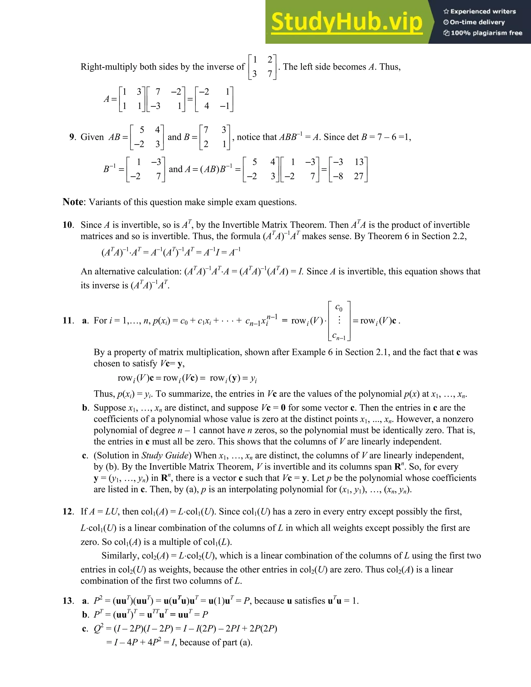 Chapter 2 • Supplementary Exercises 155
Right-multiply both sides by the inverse of
1 2
3 7
 
 
 
. The left side becomes A. Thus,
1 3 7 2 2 1
1 1 3 1 4 1
A
− −
    
= =
    
− −
    
9. Given
5 4 7 3
and
2 3 2 1
AB B
   
= =
   
−
   
, notice that ABB–1
= A. Since det B = 7 – 6 =1,
1 1
1 3 5 4 1 3 3 13
and ( )
2 7 2 3 2 7 8 27
B A AB B
− −
− − −
      
= = = =
      
− − − −
      
Note: Variants of this question make simple exam questions.
10. Since A is invertible, so is AT
, by the Invertible Matrix Theorem. Then AT
A is the product of invertible
matrices and so is invertible. Thus, the formula (AT
A)–1
AT
makes sense. By Theorem 6 in Section 2.2,
(AT
A)–1
⋅AT
= A–1
(AT
)–1
AT
= A–1
I = A–1
An alternative calculation: (AT
A)–1
AT
⋅A = (AT
A)–1
(AT
A) = I. Since A is invertible, this equation shows that
its inverse is (AT
A)–1
AT
.
11. a. For i = 1,…, n, p(xi) = c0 + c1xi + ⋅ ⋅ ⋅ + 1
1
n
i
n
c x −
− =
0
1
row ( ) row ( )
n
i i
c
V V
c −
 
 
⋅ =
 
 
 
c .
By a property of matrix multiplication, shown after Example 6 in Section 2.1, and the fact that c was
chosen to satisfy Vc= y,
row ( ) row ( ) row ( )
i i
i i
V V y
= = =
c c y
Thus, p(xi) = yi. To summarize, the entries in Vc are the values of the polynomial p(x) at x1, …, xn.
b. Suppose x1, …, xn are distinct, and suppose Vc = 0 for some vector c. Then the entries in c are the
coefficients of a polynomial whose value is zero at the distinct points x1, ..., xn. However, a nonzero
polynomial of degree n – 1 cannot have n zeros, so the polynomial must be identically zero. That is,
the entries in c must all be zero. This shows that the columns of V are linearly independent.
c. (Solution in Study Guide) When x1, …, xn are distinct, the columns of V are linearly independent,
by (b). By the Invertible Matrix Theorem, V is invertible and its columns span Rn
. So, for every
y = (y1, …, yn) in Rn
, there is a vector c such that Vc = y. Let p be the polynomial whose coefficients
are listed in c. Then, by (a), p is an interpolating polynomial for (x1, y1), …, (xn, yn).
12. If A = LU, then col1(A) = L⋅col1(U). Since col1(U) has a zero in every entry except possibly the first,
L⋅col1(U) is a linear combination of the columns of L in which all weights except possibly the first are
zero. So col1(A) is a multiple of col1(L).
Similarly, col2(A) = L⋅col2(U), which is a linear combination of the columns of L using the first two
entries in col2(U) as weights, because the other entries in col2(U) are zero. Thus col2(A) is a linear
combination of the first two columns of L.
13. a. P2
= (uuT
)(uuT
) = u(uT
u)uT
= u(1)uT
= P, because u satisfies uT
u = 1.
b. PT
= (uuT
)T
= uTT
uT
= uuT
= P
c. Q2
= (I – 2P)(I – 2P) = I – I(2P) – 2PI + 2P(2P)
= I – 4P + 4P2
= I, because of part (a).
 