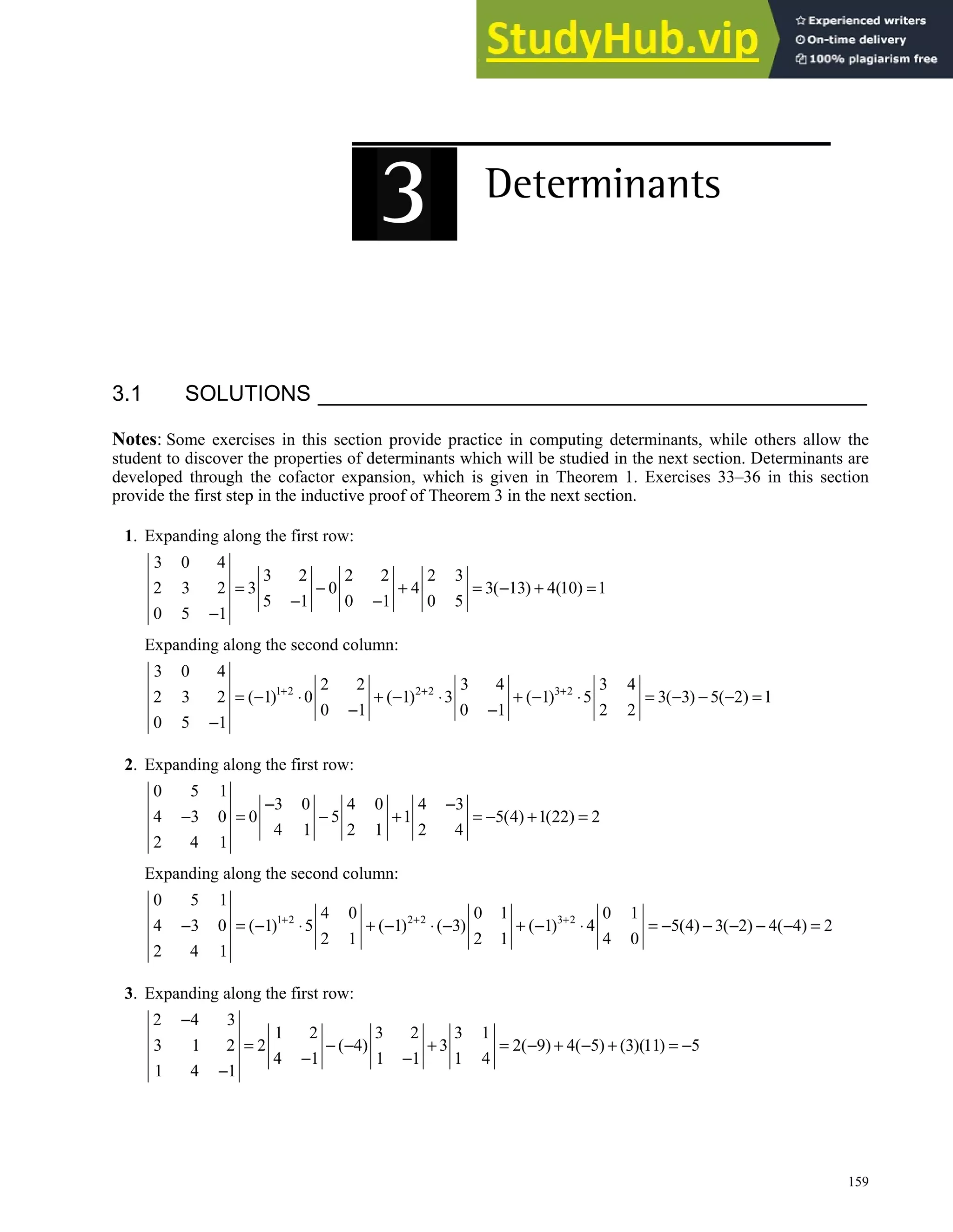 159
3.1 SOLUTIONS
Notes: Some exercises in this section provide practice in computing determinants, while others allow the
student to discover the properties of determinants which will be studied in the next section. Determinants are
developed through the cofactor expansion, which is given in Theorem 1. Exercises 33–36 in this section
provide the first step in the inductive proof of Theorem 3 in the next section.
1. Expanding along the first row:
3 0 4
3 2 2 2 2 3
2 3 2 3 0 4 3( 13) 4(10) 1
5 1 0 1 0 5
0 5 1
= − + = − + =
− −
−
Expanding along the second column:
1 2 2 2 3 2
3 0 4
2 2 3 4 3 4
2 3 2 ( 1) 0 ( 1) 3 ( 1) 5 3( 3) 5( 2) 1
0 1 0 1 2 2
0 5 1
+ + +
= − ⋅ + − ⋅ + − ⋅ = − − − =
− −
−
2. Expanding along the first row:
0 5 1
3 0 4 0 4 3
4 3 0 0 5 1 5(4) 1(22) 2
4 1 2 1 2 4
2 4 1
− −
− = − + = − + =
Expanding along the second column:
1 2 2 2 3 2
0 5 1
4 0 0 1 0 1
4 3 0 ( 1) 5 ( 1) ( 3) ( 1) 4 5(4) 3( 2) 4( 4) 2
2 1 2 1 4 0
2 4 1
+ + +
− = − ⋅ + − ⋅ − + − ⋅ = − − − − − =
3. Expanding along the first row:
2 4 3
1 2 3 2 3 1
3 1 2 2 ( 4) 3 2( 9) 4( 5) (3)(11) 5
4 1 1 1 1 4
1 4 1
−
= − − + = − + − + = −
− −
−
 