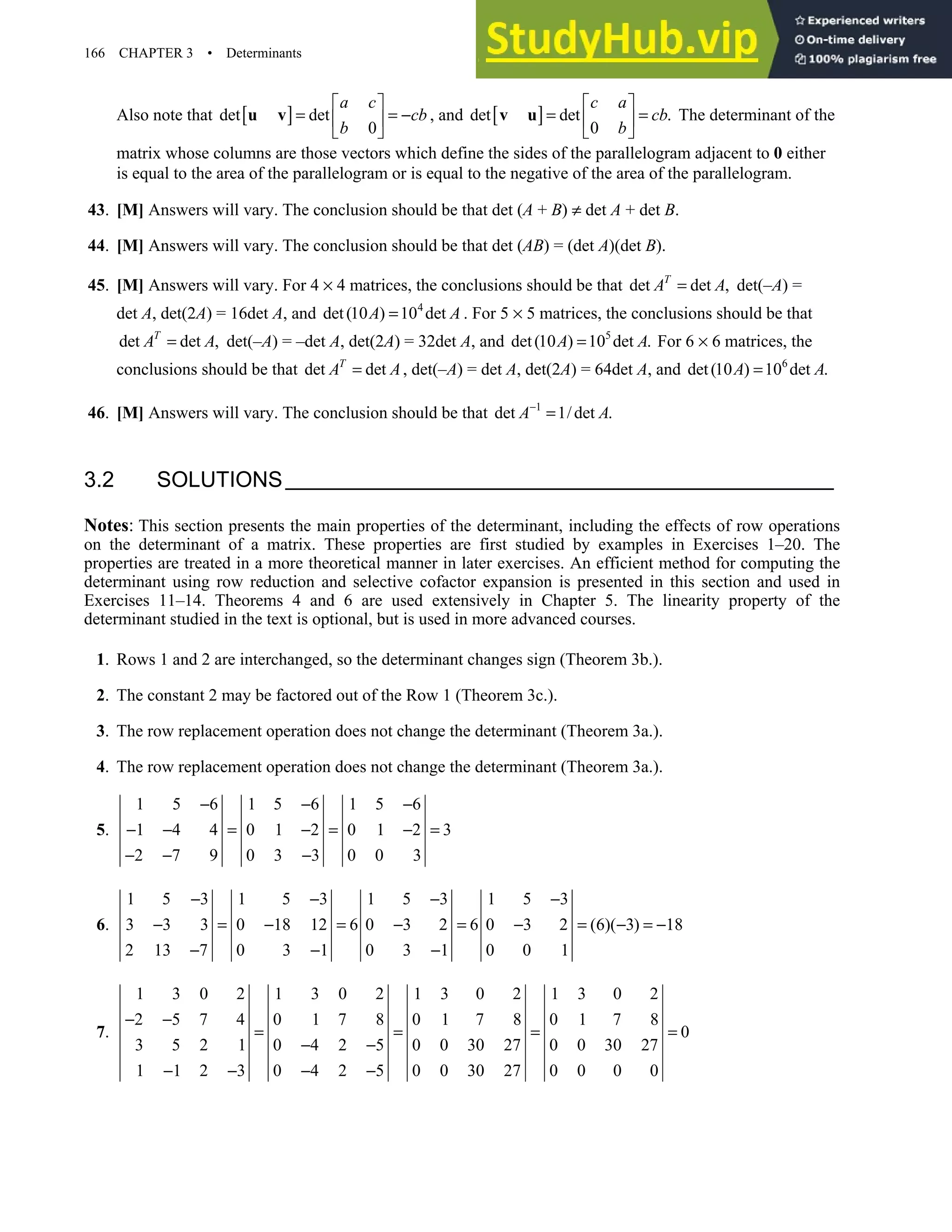 166 CHAPTER 3 • Determinants
Also note that [ ]
det det
0
a c
cb
b
 
= = −
 
 
u v , and [ ]
det det .
0
c a
cb
b
 
= =
 
 
v u The determinant of the
matrix whose columns are those vectors which define the sides of the parallelogram adjacent to 0 either
is equal to the area of the parallelogram or is equal to the negative of the area of the parallelogram.
43. [M] Answers will vary. The conclusion should be that det (A + B) ≠ det A + det B.
44. [M] Answers will vary. The conclusion should be that det (AB) = (det A)(det B).
45. [M] Answers will vary. For 4 × 4 matrices, the conclusions should be that det det ,
T
A A
= det(–A) =
det A, det(2A) = 16det A, and 4
det(10 ) 10 det
A A
= . For 5 × 5 matrices, the conclusions should be that
det det ,
T
A A
= det(–A) = –det A, det(2A) = 32det A, and 5
det(10 ) 10 det .
A A
= For 6 × 6 matrices, the
conclusions should be that det det
T
A A
= , det(–A) = det A, det(2A) = 64det A, and 6
det(10 ) 10 det .
A A
=
46. [M] Answers will vary. The conclusion should be that 1
det 1/det .
A A
−
=
3.2 SOLUTIONS
Notes: This section presents the main properties of the determinant, including the effects of row operations
on the determinant of a matrix. These properties are first studied by examples in Exercises 1–20. The
properties are treated in a more theoretical manner in later exercises. An efficient method for computing the
determinant using row reduction and selective cofactor expansion is presented in this section and used in
Exercises 11–14. Theorems 4 and 6 are used extensively in Chapter 5. The linearity property of the
determinant studied in the text is optional, but is used in more advanced courses.
1. Rows 1 and 2 are interchanged, so the determinant changes sign (Theorem 3b.).
2. The constant 2 may be factored out of the Row 1 (Theorem 3c.).
3. The row replacement operation does not change the determinant (Theorem 3a.).
4. The row replacement operation does not change the determinant (Theorem 3a.).
5.
1 5 6 1 5 6 1 5 6
1 4 4 0 1 2 0 1 2 3
2 7 9 0 3 3 0 0 3
− − −
− − = − = − =
− − −
6.
1 5 3 1 5 3 1 5 3 1 5 3
3 3 3 0 18 12 6 0 3 2 6 0 3 2 (6)( 3) 18
2 13 7 0 3 1 0 3 1 0 0 1
− − − −
− = − = − = − = − = −
− − −
7.
1 3 0 2 1 3 0 2 1 3 0 2 1 3 0 2
2 5 7 4 0 1 7 8 0 1 7 8 0 1 7 8
0
3 5 2 1 0 4 2 5 0 0 30 27 0 0 30 27
1 1 2 3 0 4 2 5 0 0 30 27 0 0 0 0
− −
= = = =
− −
− − − −
 