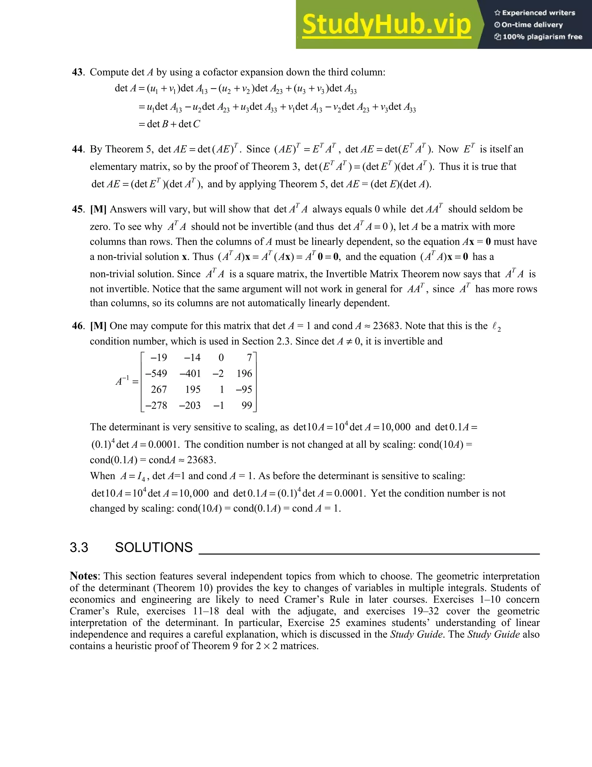 3.3 • Solutions 171
43. Compute det A by using a cofactor expansion down the third column:
1 1 13 2 2 23 3 3 33
det ( )det ( )det ( )det
A u v A u v A u v A
= + − + + +
1 13 2 23 3 33 1 13 2 23 3 33
det det det det det det
u A u A u A v A v A v A
= − + + − +
det det
B C
= +
44. By Theorem 5, det det( ) .
T
AE AE
= Since ( )T T T
AE E A
= , det det( ).
T T
AE E A
= Now T
E is itself an
elementary matrix, so by the proof of Theorem 3, det( ) (det )(det ).
T T T T
E A E A
= Thus it is true that
det (det )(det ),
T T
AE E A
= and by applying Theorem 5, det AE = (det E)(det A).
45. [M] Answers will vary, but will show that det T
A A always equals 0 while det T
AA should seldom be
zero. To see why T
A A should not be invertible (and thus det 0
T
A A = ), let A be a matrix with more
columns than rows. Then the columns of A must be linearly dependent, so the equation Ax = 0 must have
a non-trivial solution x. Thus ( ) ( ) ,
T T T
A A A A A
= = =
x x 0 0 and the equation ( )
T
A A =
x 0 has a
non-trivial solution. Since T
A A is a square matrix, the Invertible Matrix Theorem now says that T
A A is
not invertible. Notice that the same argument will not work in general for ,
T
AA since T
A has more rows
than columns, so its columns are not automatically linearly dependent.
46. [M] One may compute for this matrix that det A = 1 and cond A ≈ 23683. Note that this is the 2
condition number, which is used in Section 2.3. Since det A ≠ 0, it is invertible and
1
19 14 0 7
549 401 2 196
267 195 1 95
278 203 1 99
A−
− −
 
 
− − −
 
=
 
−
 
− − −
 
 
The determinant is very sensitive to scaling, as 4
det10 10 det 10,000
A A
= = and det0.1A =
4
(0.1) det 0.0001.
A = The condition number is not changed at all by scaling: cond(10A) =
cond(0.1A) = condA ≈ 23683.
When 4
A I
= , det A=1 and cond A = 1. As before the determinant is sensitive to scaling:
4
det10 10 det 10,000
A A
= = and 4
det0.1 (0.1) det 0.0001.
A A
= = Yet the condition number is not
changed by scaling: cond(10A) = cond(0.1A) = cond A = 1.
3.3 SOLUTIONS
Notes: This section features several independent topics from which to choose. The geometric interpretation
of the determinant (Theorem 10) provides the key to changes of variables in multiple integrals. Students of
economics and engineering are likely to need Cramer’s Rule in later courses. Exercises 1–10 concern
Cramer’s Rule, exercises 11–18 deal with the adjugate, and exercises 19–32 cover the geometric
interpretation of the determinant. In particular, Exercise 25 examines students’ understanding of linear
independence and requires a careful explanation, which is discussed in the Study Guide. The Study Guide also
contains a heuristic proof of Theorem 9 for 2 × 2 matrices.
 