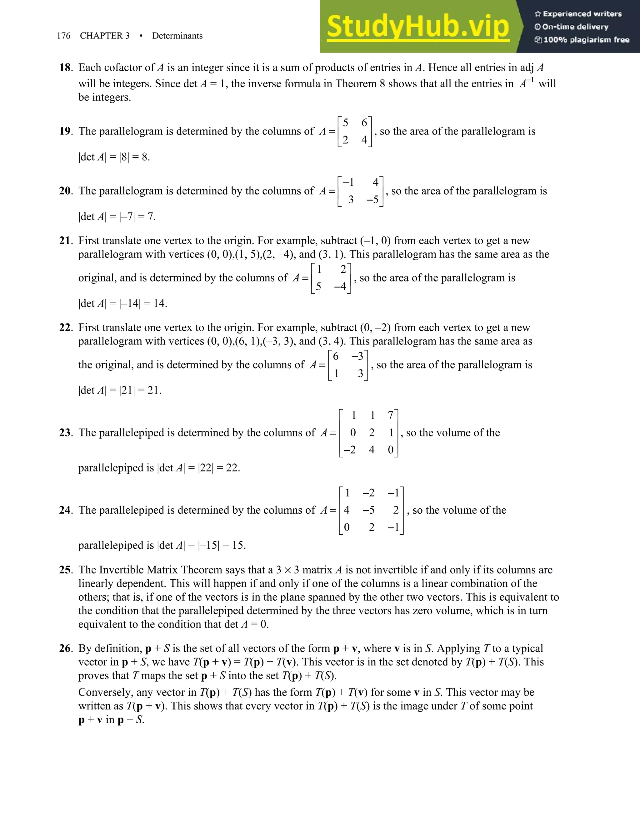 176 CHAPTER 3 • Determinants
18. Each cofactor of A is an integer since it is a sum of products of entries in A. Hence all entries in adj A
will be integers. Since det A = 1, the inverse formula in Theorem 8 shows that all the entries in 1
A−
will
be integers.
19. The parallelogram is determined by the columns of
5 6
2 4
A
 
=  
 
, so the area of the parallelogram is
|det A| = |8| = 8.
20. The parallelogram is determined by the columns of
1 4
3 5
A
−
 
=  
−
 
, so the area of the parallelogram is
|det A| = |–7| = 7.
21. First translate one vertex to the origin. For example, subtract (–1, 0) from each vertex to get a new
parallelogram with vertices (0, 0),(1, 5),(2, –4), and (3, 1). This parallelogram has the same area as the
original, and is determined by the columns of
1 2
5 4
A
 
=  
−
 
, so the area of the parallelogram is
|det A| = |–14| = 14.
22. First translate one vertex to the origin. For example, subtract (0, –2) from each vertex to get a new
parallelogram with vertices (0, 0),(6, 1),(–3, 3), and (3, 4). This parallelogram has the same area as
the original, and is determined by the columns of
6 3
1 3
A
−
 
=  
 
, so the area of the parallelogram is
|det A| = |21| = 21.
23. The parallelepiped is determined by the columns of
1 1 7
0 2 1
2 4 0
A
 
 
=  
 
−
 
, so the volume of the
parallelepiped is |det A| = |22| = 22.
24. The parallelepiped is determined by the columns of
1 2 1
4 5 2
0 2 1
A
− −
 
 
= −
 
 
−
 
, so the volume of the
parallelepiped is |det A| = |–15| = 15.
25. The Invertible Matrix Theorem says that a 3 × 3 matrix A is not invertible if and only if its columns are
linearly dependent. This will happen if and only if one of the columns is a linear combination of the
others; that is, if one of the vectors is in the plane spanned by the other two vectors. This is equivalent to
the condition that the parallelepiped determined by the three vectors has zero volume, which is in turn
equivalent to the condition that det A = 0.
26. By definition, p + S is the set of all vectors of the form p + v, where v is in S. Applying T to a typical
vector in p + S, we have T(p + v) = T(p) + T(v). This vector is in the set denoted by T(p) + T(S). This
proves that T maps the set p + S into the set T(p) + T(S).
Conversely, any vector in T(p) + T(S) has the form T(p) + T(v) for some v in S. This vector may be
written as T(p + v). This shows that every vector in T(p) + T(S) is the image under T of some point
p + v in p + S.
 