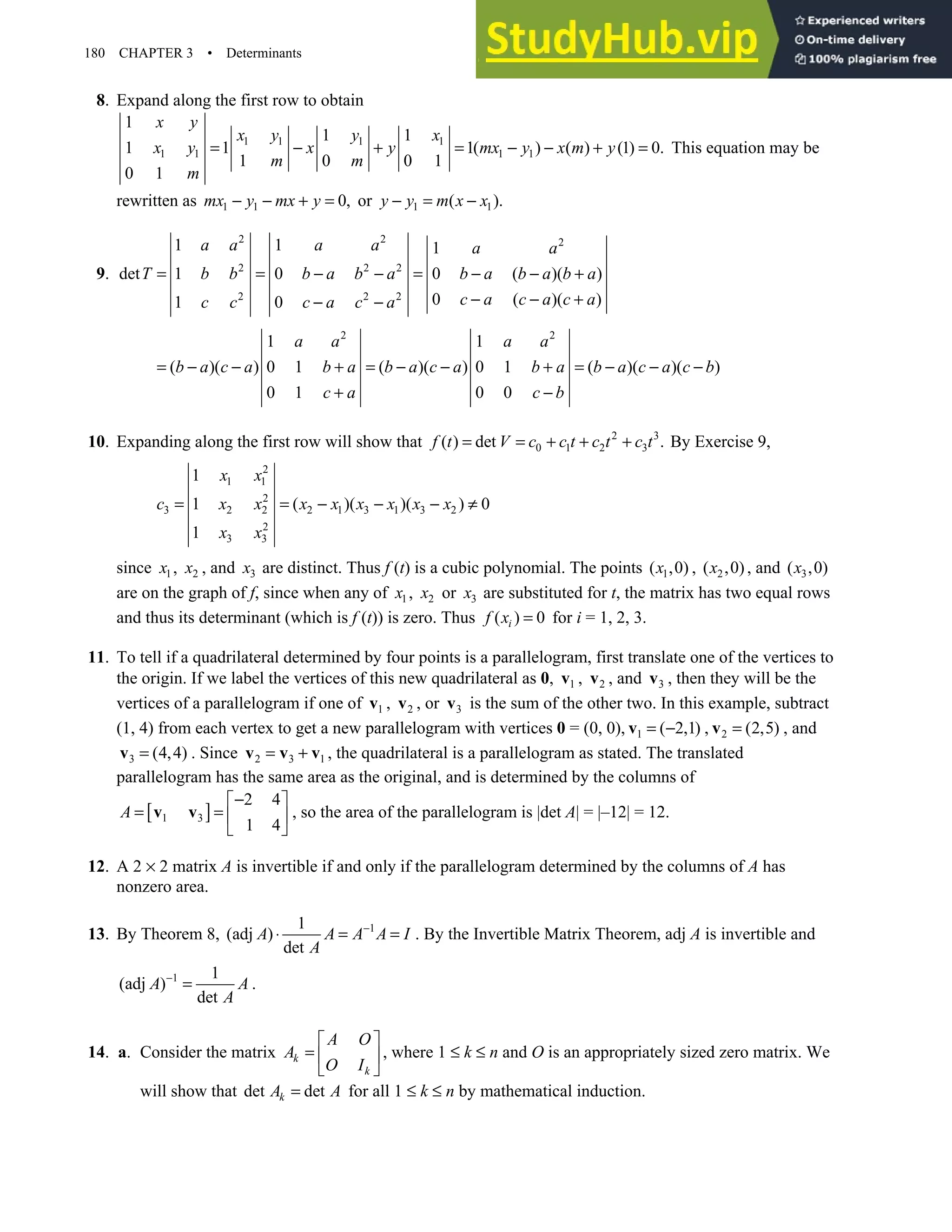 180 CHAPTER 3 • Determinants
8. Expand along the first row to obtain
1 1 1 1
1 1 1 1
1
1 1
1 1 1( ) ( ) (1) 0.
1 0 0 1
0 1
x y
x y y x
x y x y mx y x m y
m m
m
= − + = − − + = This equation may be
rewritten as 1 1 0,
mx y mx y
− − + = or 1 1
( ).
y y m x x
− = −
9.
2 2 2
2 2 2
2 2 2
1 1 1
det 1 0 0 ( )( )
0 ( )( )
1 0
a a a a a a
T b b b a b a b a b a b a
c a c a c a
c c c a c a
= = − − = − − +
− − +
− −
2 2
1 1
( )( ) 0 1 ( )( ) 0 1 ( )( )( )
0 1 0 0
a a a a
b a c a b a b a c a b a b a c a c b
c a c b
= − − + = − − + = − − −
+ −
10. Expanding along the first row will show that 2 3
0 1 2 3
( ) det .
f t V c c t c t c t
= = + + + By Exercise 9,
2
1 1
2
3 2 2 2 1 3 1 3 2
2
3 3
1
1 ( )( )( ) 0
1
x x
c x x x x x x x x
x x
= = − − − ≠
since 1
x , 2
x , and 3
x are distinct. Thus f (t) is a cubic polynomial. The points 1
( ,0)
x , 2
( ,0)
x , and 3
( ,0)
x
are on the graph of f, since when any of 1
x , 2
x or 3
x are substituted for t, the matrix has two equal rows
and thus its determinant (which is f (t)) is zero. Thus ( ) 0
i
f x = for i = 1, 2, 3.
11. To tell if a quadrilateral determined by four points is a parallelogram, first translate one of the vertices to
the origin. If we label the vertices of this new quadrilateral as 0, 1
v , 2
v , and 3
v , then they will be the
vertices of a parallelogram if one of 1
v , 2
v , or 3
v is the sum of the other two. In this example, subtract
(1, 4) from each vertex to get a new parallelogram with vertices 0 = (0, 0), 1 ( 2,1)
= −
v , 2 (2,5)
=
v , and
3 (4,4)
=
v . Since 2 3 1
= +
v v v , the quadrilateral is a parallelogram as stated. The translated
parallelogram has the same area as the original, and is determined by the columns of
[ ]
1 3
2 4
1 4
A
−
 
= =  
 
v v , so the area of the parallelogram is |det A| = |–12| = 12.
12. A 2 × 2 matrix A is invertible if and only if the parallelogram determined by the columns of A has
nonzero area.
13. By Theorem 8, 1
1
(adj )
det
A A A A I
A
−
⋅ = = . By the Invertible Matrix Theorem, adj A is invertible and
1 1
(adj )
det
A A
A
−
= .
14. a. Consider the matrix k
k
A O
A
O I
 
=  
 
, where 1 ≤ k ≤ n and O is an appropriately sized zero matrix. We
will show that det det
k
A A
= for all 1 ≤ k ≤ n by mathematical induction.
 