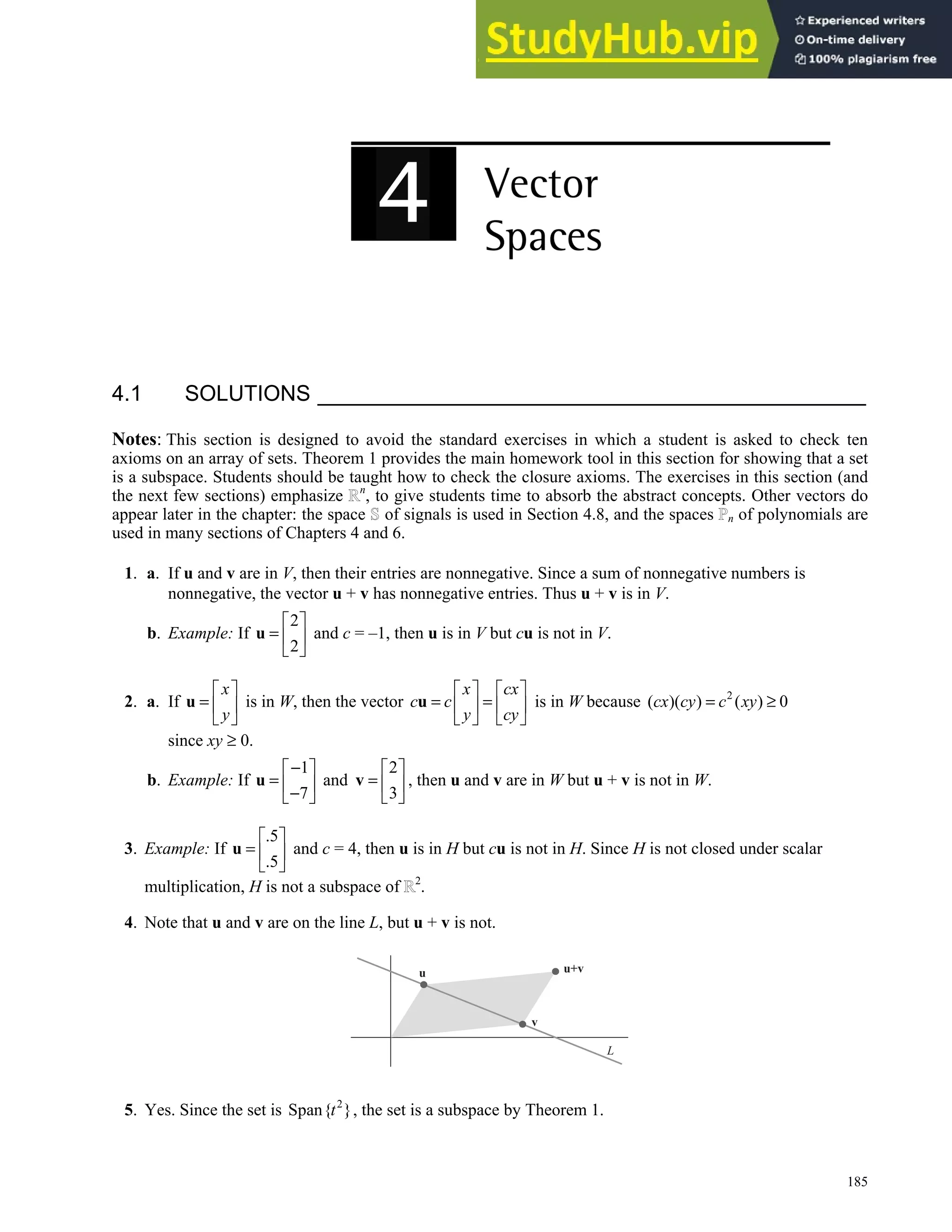 185
4.1 SOLUTIONS
Notes: This section is designed to avoid the standard exercises in which a student is asked to check ten
axioms on an array of sets. Theorem 1 provides the main homework tool in this section for showing that a set
is a subspace. Students should be taught how to check the closure axioms. The exercises in this section (and
the next few sections) emphasize n
, to give students time to absorb the abstract concepts. Other vectors do
appear later in the chapter: the space of signals is used in Section 4.8, and the spaces n of polynomials are
used in many sections of Chapters 4 and 6.
1. a. If u and v are in V, then their entries are nonnegative. Since a sum of nonnegative numbers is
nonnegative, the vector u + v has nonnegative entries. Thus u + v is in V.
b. Example: If
2
2
 
=  
 
u and c = –1, then u is in V but cu is not in V.
2. a. If
x
y
 
=  
 
u is in W, then the vector
x cx
c c
y cy
   
= =
   
   
u is in W because 2
( )( ) ( ) 0
cx cy c xy
= ≥
since xy ≥ 0.
b. Example: If
1
7
−
 
=  
−
 
u and
2
3
 
=  
 
v , then u and v are in W but u + v is not in W.
3. Example: If
.5
.5
 
=  
 
u and c = 4, then u is in H but cu is not in H. Since H is not closed under scalar
multiplication, H is not a subspace of 2
.
4. Note that u and v are on the line L, but u + v is not.
u
v
L
u+v
5. Yes. Since the set is 2
Span{ }
t , the set is a subspace by Theorem 1.
 