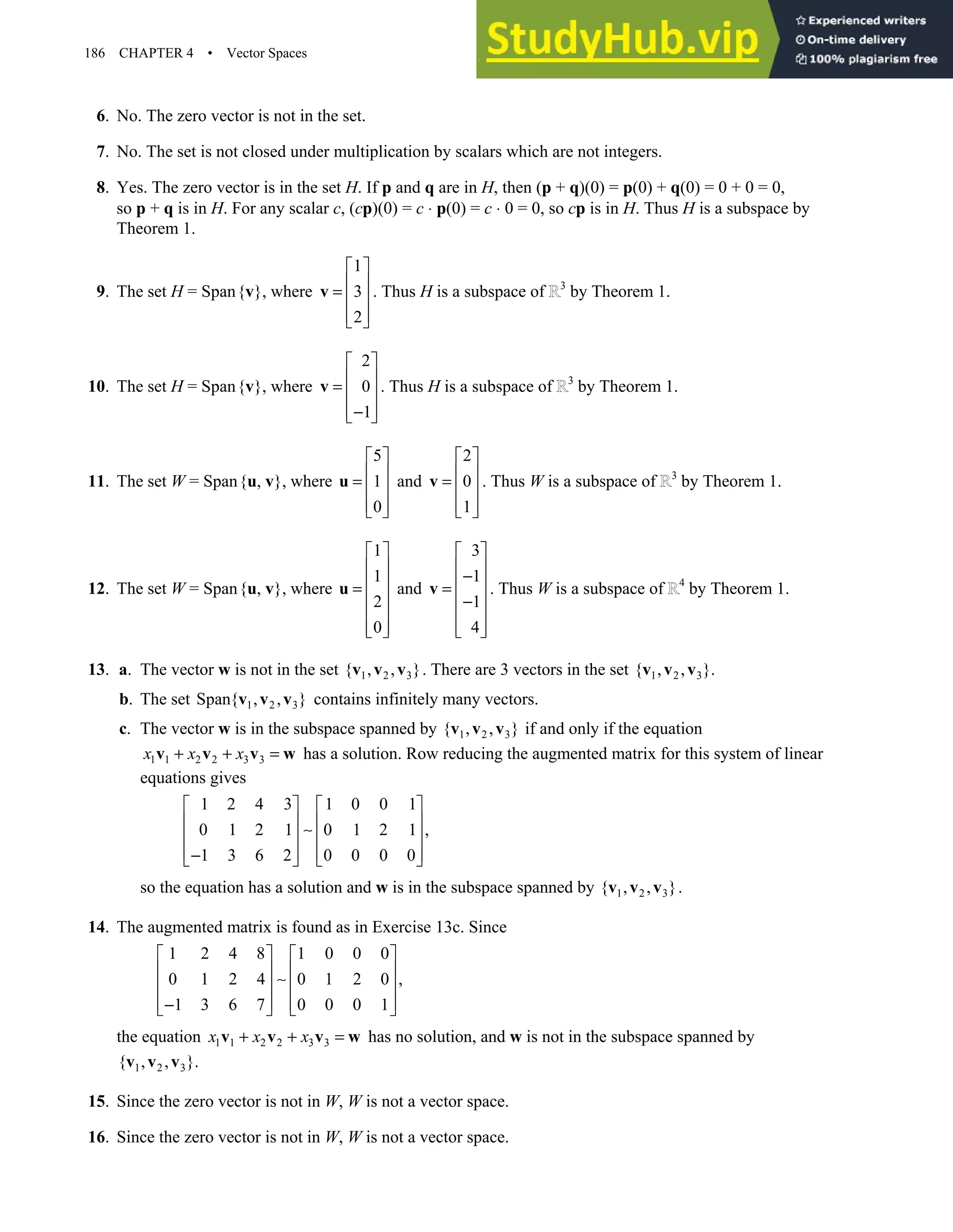 186 CHAPTER 4 • Vector Spaces
6. No. The zero vector is not in the set.
7. No. The set is not closed under multiplication by scalars which are not integers.
8. Yes. The zero vector is in the set H. If p and q are in H, then (p + q)(0) = p(0) + q(0) = 0 + 0 = 0,
so p + q is in H. For any scalar c, (cp)(0) = c ⋅ p(0) = c ⋅ 0 = 0, so cp is in H. Thus H is a subspace by
Theorem 1.
9. The set H = Span{v}, where
1
3
2
 
 
=  
 
 
v . Thus H is a subspace of 3
by Theorem 1.
10. The set H = Span{v}, where
2
0
1
 
 
=  
 
−
 
v . Thus H is a subspace of 3
by Theorem 1.
11. The set W = Span{u, v}, where
5
1
0
 
 
=  
 
 
u and
2
0
1
 
 
=  
 
 
v . Thus W is a subspace of 3
by Theorem 1.
12. The set W = Span{u, v}, where
1
1
2
0
 
 
 
=
 
 
 
 
u and
3
1
1
4
 
 
−
 
=
 
−
 
 
 
v . Thus W is a subspace of 4
by Theorem 1.
13. a. The vector w is not in the set 1 2 3
{ , , }
v v v . There are 3 vectors in the set 1 2 3
{ , , }.
v v v
b. The set 1 2 3
Span{ , , }
v v v contains infinitely many vectors.
c. The vector w is in the subspace spanned by 1 2 3
{ , , }
v v v if and only if the equation
1 1 2 2 3 3
x x x
+ + =
v v v w has a solution. Row reducing the augmented matrix for this system of linear
equations gives
1 2 4 3 1 0 0 1
0 1 2 1 0 1 2 1 ,
1 3 6 2 0 0 0 0
   
   
∼
   
   
−
   
so the equation has a solution and w is in the subspace spanned by 1 2 3
{ , , }
v v v .
14. The augmented matrix is found as in Exercise 13c. Since
1 2 4 8 1 0 0 0
0 1 2 4 0 1 2 0 ,
1 3 6 7 0 0 0 1
   
   
∼
   
   
−
   
the equation 1 1 2 2 3 3
x x x
+ + =
v v v w has no solution, and w is not in the subspace spanned by
1 2 3
{ , , }.
v v v
15. Since the zero vector is not in W, W is not a vector space.
16. Since the zero vector is not in W, W is not a vector space.
 