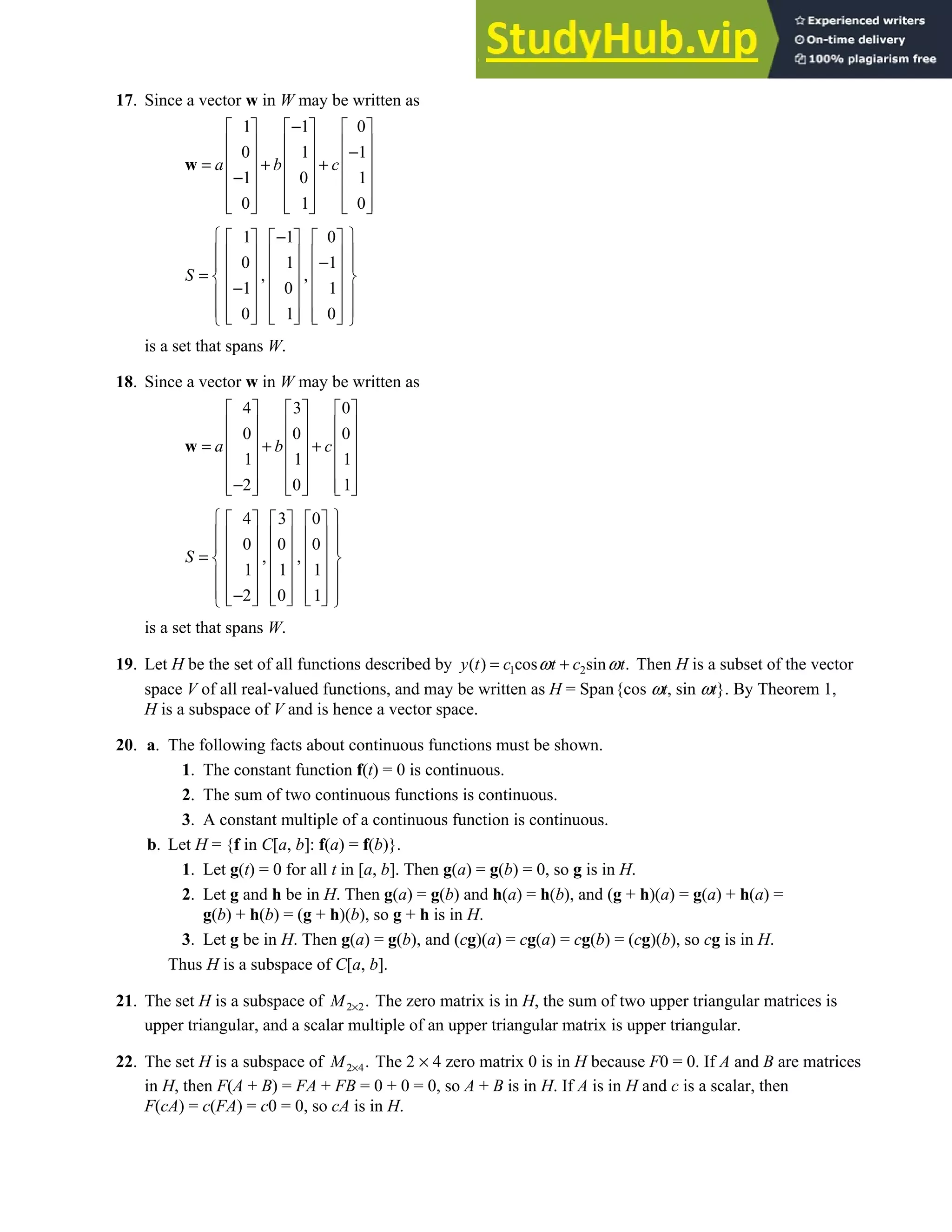 4.1 • Solutions 187
17. Since a vector w in W may be written as
1 1 0
0 1 1
1 0 1
0 1 0
a b c
−
     
     
−
     
= + +
     
−
     
     
     
w
1 1 0
0 1 1
, ,
1 0 1
0 1 0
S
 
−
     
 
     
−
 
     
=  
     
−
 
     
 
     
     
 
is a set that spans W.
18. Since a vector w in W may be written as
4 3 0
0 0 0
1 1 1
2 0 1
a b c
     
     
     
= + +
     
     
−
     
     
w
4 3 0
0 0 0
, ,
1 1 1
2 0 1
S
 
     
 
     
 
     
=  
     
 
     
 
−
     
     
 
is a set that spans W.
19. Let H be the set of all functions described by 1 2
( ) cos sin .
y t c t c t
ω ω
= + Then H is a subset of the vector
space V of all real-valued functions, and may be written as H = Span{cos ωt, sin ωt}. By Theorem 1,
H is a subspace of V and is hence a vector space.
20. a. The following facts about continuous functions must be shown.
1. The constant function f(t) = 0 is continuous.
2. The sum of two continuous functions is continuous.
3. A constant multiple of a continuous function is continuous.
b. Let H = {f in C[a, b]: f(a) = f(b)}.
1. Let g(t) = 0 for all t in [a, b]. Then g(a) = g(b) = 0, so g is in H.
2. Let g and h be in H. Then g(a) = g(b) and h(a) = h(b), and (g + h)(a) = g(a) + h(a) =
g(b) + h(b) = (g + h)(b), so g + h is in H.
3. Let g be in H. Then g(a) = g(b), and (cg)(a) = cg(a) = cg(b) = (cg)(b), so cg is in H.
Thus H is a subspace of C[a, b].
21. The set H is a subspace of 2 2.
M × The zero matrix is in H, the sum of two upper triangular matrices is
upper triangular, and a scalar multiple of an upper triangular matrix is upper triangular.
22. The set H is a subspace of 2 4.
M × The 2 × 4 zero matrix 0 is in H because F0 = 0. If A and B are matrices
in H, then F(A + B) = FA + FB = 0 + 0 = 0, so A + B is in H. If A is in H and c is a scalar, then
F(cA) = c(FA) = c0 = 0, so cA is in H.
 