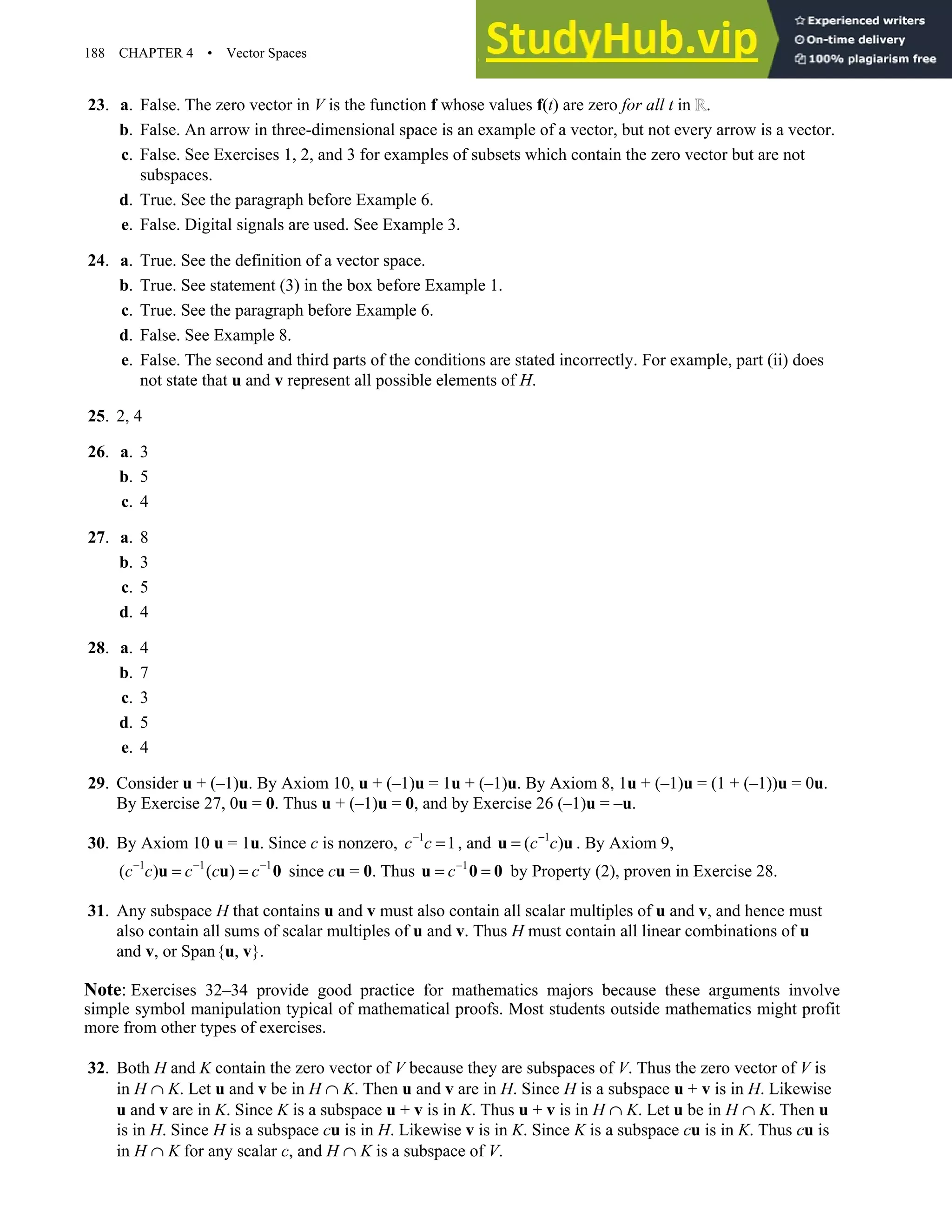 188 CHAPTER 4 • Vector Spaces
23. a. False. The zero vector in V is the function f whose values f(t) are zero for all t in .
b. False. An arrow in three-dimensional space is an example of a vector, but not every arrow is a vector.
c. False. See Exercises 1, 2, and 3 for examples of subsets which contain the zero vector but are not
subspaces.
d. True. See the paragraph before Example 6.
e. False. Digital signals are used. See Example 3.
24. a. True. See the definition of a vector space.
b. True. See statement (3) in the box before Example 1.
c. True. See the paragraph before Example 6.
d. False. See Example 8.
e. False. The second and third parts of the conditions are stated incorrectly. For example, part (ii) does
not state that u and v represent all possible elements of H.
25. 2, 4
26. a. 3
b. 5
c. 4
27. a. 8
b. 3
c. 5
d. 4
28. a. 4
b. 7
c. 3
d. 5
e. 4
29. Consider u + (–1)u. By Axiom 10, u + (–1)u = 1u + (–1)u. By Axiom 8, 1u + (–1)u = (1 + (–1))u = 0u.
By Exercise 27, 0u = 0. Thus u + (–1)u = 0, and by Exercise 26 (–1)u = –u.
30. By Axiom 10 u = 1u. Since c is nonzero, 1
1
c c
−
= , and 1
( )
c c
−
=
u u . By Axiom 9,
1 1 1
( ) ( )
c c c c c
− − −
= =
u u 0 since cu = 0. Thus 1
c−
= =
u 0 0 by Property (2), proven in Exercise 28.
31. Any subspace H that contains u and v must also contain all scalar multiples of u and v, and hence must
also contain all sums of scalar multiples of u and v. Thus H must contain all linear combinations of u
and v, or Span{u, v}.
Note: Exercises 32–34 provide good practice for mathematics majors because these arguments involve
simple symbol manipulation typical of mathematical proofs. Most students outside mathematics might profit
more from other types of exercises.
32. Both H and K contain the zero vector of V because they are subspaces of V. Thus the zero vector of V is
in H ∩ K. Let u and v be in H ∩ K. Then u and v are in H. Since H is a subspace u + v is in H. Likewise
u and v are in K. Since K is a subspace u + v is in K. Thus u + v is in H ∩ K. Let u be in H ∩ K. Then u
is in H. Since H is a subspace cu is in H. Likewise v is in K. Since K is a subspace cu is in K. Thus cu is
in H ∩ K for any scalar c, and H ∩ K is a subspace of V.
 