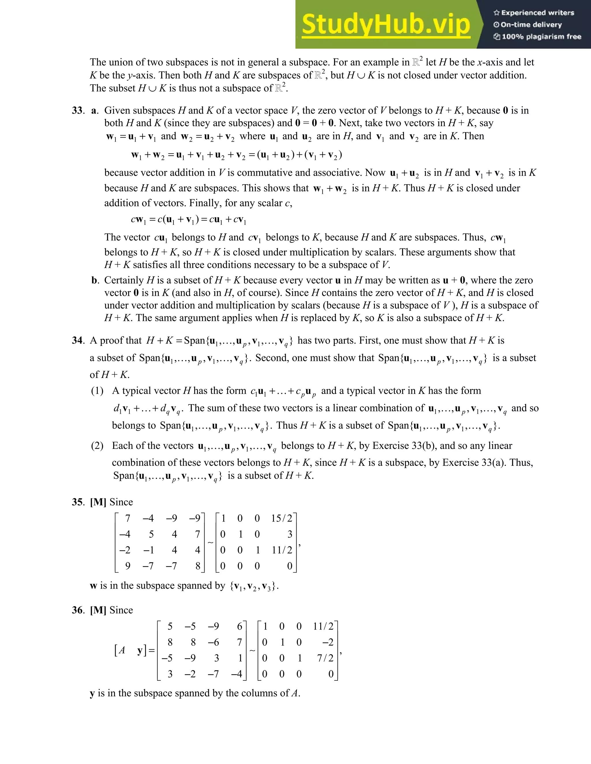 4.1 • Solutions 189
The union of two subspaces is not in general a subspace. For an example in 2
let H be the x-axis and let
K be the y-axis. Then both H and K are subspaces of 2
, but H ∪ K is not closed under vector addition.
The subset H ∪ K is thus not a subspace of 2
.
33. a. Given subspaces H and K of a vector space V, the zero vector of V belongs to H + K, because 0 is in
both H and K (since they are subspaces) and 0 = 0 + 0. Next, take two vectors in H + K, say
1 1 1
= +
w u v and 2 2 2
= +
w u v where 1
u and 2
u are in H, and 1
v and 2
v are in K. Then
1 2 1 1 2 2 1 2 1 2
( ) ( )
+ = + + + = + + +
w w u v u v u u v v
because vector addition in V is commutative and associative. Now 1 2
+
u u is in H and 1 2
+
v v is in K
because H and K are subspaces. This shows that 1 2
+
w w is in H + K. Thus H + K is closed under
addition of vectors. Finally, for any scalar c,
1 1 1 1 1
( )
c c c c
= + = +
w u v u v
The vector 1
cu belongs to H and 1
cv belongs to K, because H and K are subspaces. Thus, 1
cw
belongs to H + K, so H + K is closed under multiplication by scalars. These arguments show that
H + K satisfies all three conditions necessary to be a subspace of V.
b. Certainly H is a subset of H + K because every vector u in H may be written as u + 0, where the zero
vector 0 is in K (and also in H, of course). Since H contains the zero vector of H + K, and H is closed
under vector addition and multiplication by scalars (because H is a subspace of V ), H is a subspace of
H + K. The same argument applies when H is replaced by K, so K is also a subspace of H + K.
34. A proof that 1 1
Span{ , , , , , }
p q
H K
+ = … …
u u v v has two parts. First, one must show that H + K is
a subset of 1 1
Span{ , , , , , }.
p q
… …
u u v v Second, one must show that 1 1
Span{ , , , , , }
p q
… …
u u v v is a subset
of H + K.
(1) A typical vector H has the form 1 1 p p
c c
+…+
u u and a typical vector in K has the form
1 1 .
q q
d d
+…+
v v The sum of these two vectors is a linear combination of 1 1
, , , , ,
p q
… …
u u v v and so
belongs to 1 1
Span{ , , , , , }.
p q
… …
u u v v Thus H + K is a subset of 1 1
Span{ , , , , , }.
p q
… …
u u v v
(2) Each of the vectors 1 1
, , , , ,
p q
… …
u u v v belongs to H + K, by Exercise 33(b), and so any linear
combination of these vectors belongs to H + K, since H + K is a subspace, by Exercise 33(a). Thus,
1 1
Span{ , , , , , }
p q
… …
u u v v is a subset of H + K.
35. [M] Since
7 4 9 9 1 0 0 15/ 2
4 5 4 7 0 1 0 3
,
2 1 4 4 0 0 1 11/ 2
9 7 7 8 0 0 0 0
− − −
   
   
−
   
∼
   
− −
   
− −
   
   
w is in the subspace spanned by 1 2 3
{ , , }.
v v v
36. [M] Since
[ ]
5 5 9 6 1 0 0 11/ 2
8 8 6 7 0 1 0 2
,
5 9 3 1 0 0 1 7/ 2
3 2 7 4 0 0 0 0
A
− −
   
   
− −
   
= ∼
   
− −
   
− − −
   
   
y
y is in the subspace spanned by the columns of A.
 