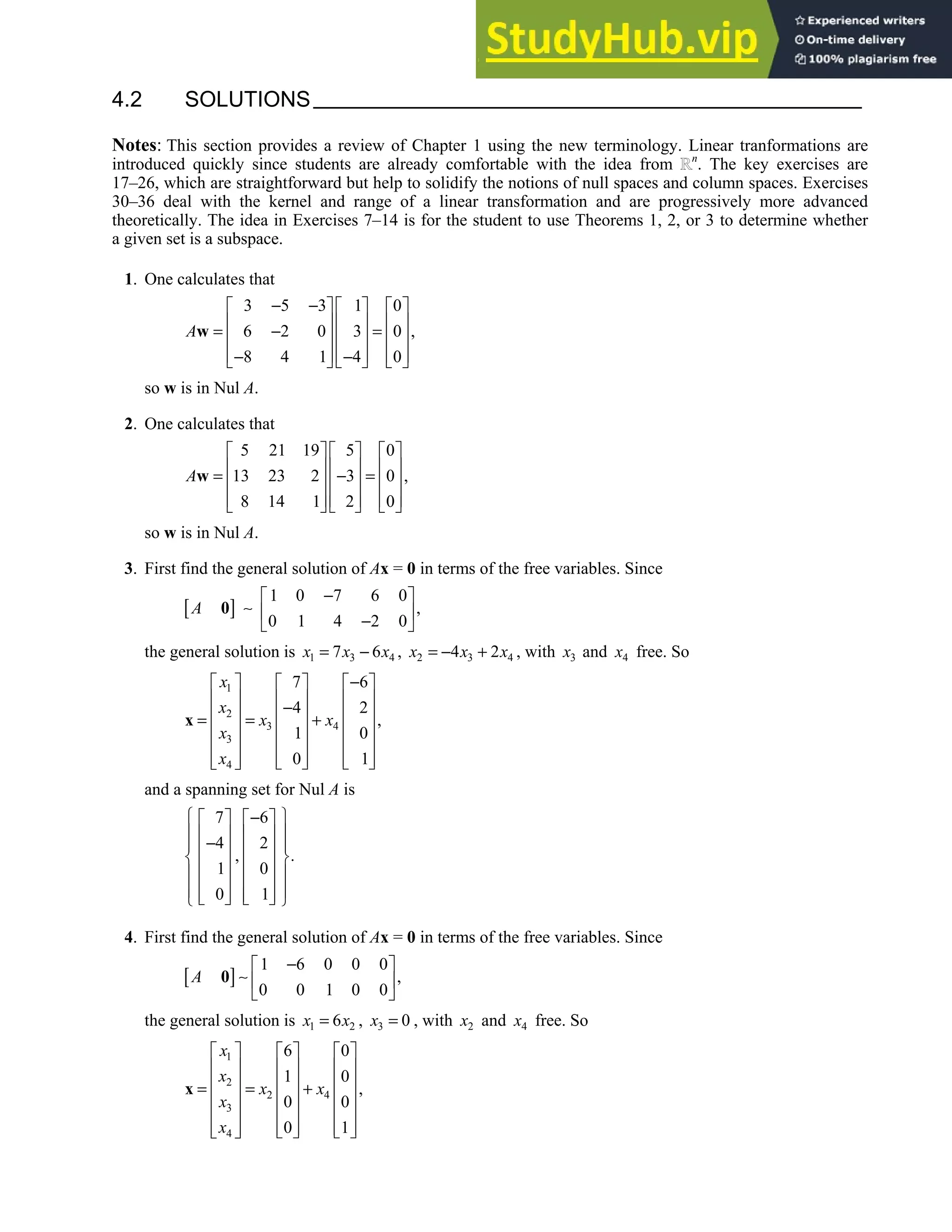 4.2 • Solutions 191
4.2 SOLUTIONS
Notes: This section provides a review of Chapter 1 using the new terminology. Linear tranformations are
introduced quickly since students are already comfortable with the idea from n
. The key exercises are
17–26, which are straightforward but help to solidify the notions of null spaces and column spaces. Exercises
30–36 deal with the kernel and range of a linear transformation and are progressively more advanced
theoretically. The idea in Exercises 7–14 is for the student to use Theorems 1, 2, or 3 to determine whether
a given set is a subspace.
1. One calculates that
3 5 3 1 0
6 2 0 3 0 ,
8 4 1 4 0
A
− −
     
     
= − =
     
     
− −
     
w
so w is in Nul A.
2. One calculates that
5 21 19 5 0
13 23 2 3 0 ,
8 14 1 2 0
A
     
     
= − =
     
     
     
w
so w is in Nul A.
3. First find the general solution of Ax = 0 in terms of the free variables. Since
[ ]
1 0 7 6 0
,
0 1 4 2 0
A
−
 
∼  
−
 
0
the general solution is 1 3 4
7 6
x x x
= − , 2 3 4
4 2
x x x
= − + , with 3
x and 4
x free. So
1
2
3 4
3
4
7 6
4 2
,
1 0
0 1
x
x
x x
x
x
−
     
     
−
     
= = +
     
     
   
     
 
x
and a spanning set for Nul A is
7 6
4 2
, .
1 0
0 1
 
−
   
 
   
−
 
   
 
   
 
   
 
   
   
 
4. First find the general solution of Ax = 0 in terms of the free variables. Since
[ ]
1 6 0 0 0
,
0 0 1 0 0
A
−
 
∼  
 
0
the general solution is 1 2
6
x x
= , 3 0
x = , with 2
x and 4
x free. So
1
2
2 4
3
4
6 0
1 0
,
0 0
0 1
x
x
x x
x
x
     
     
     
= = +
     
     
   
     
 
x
 