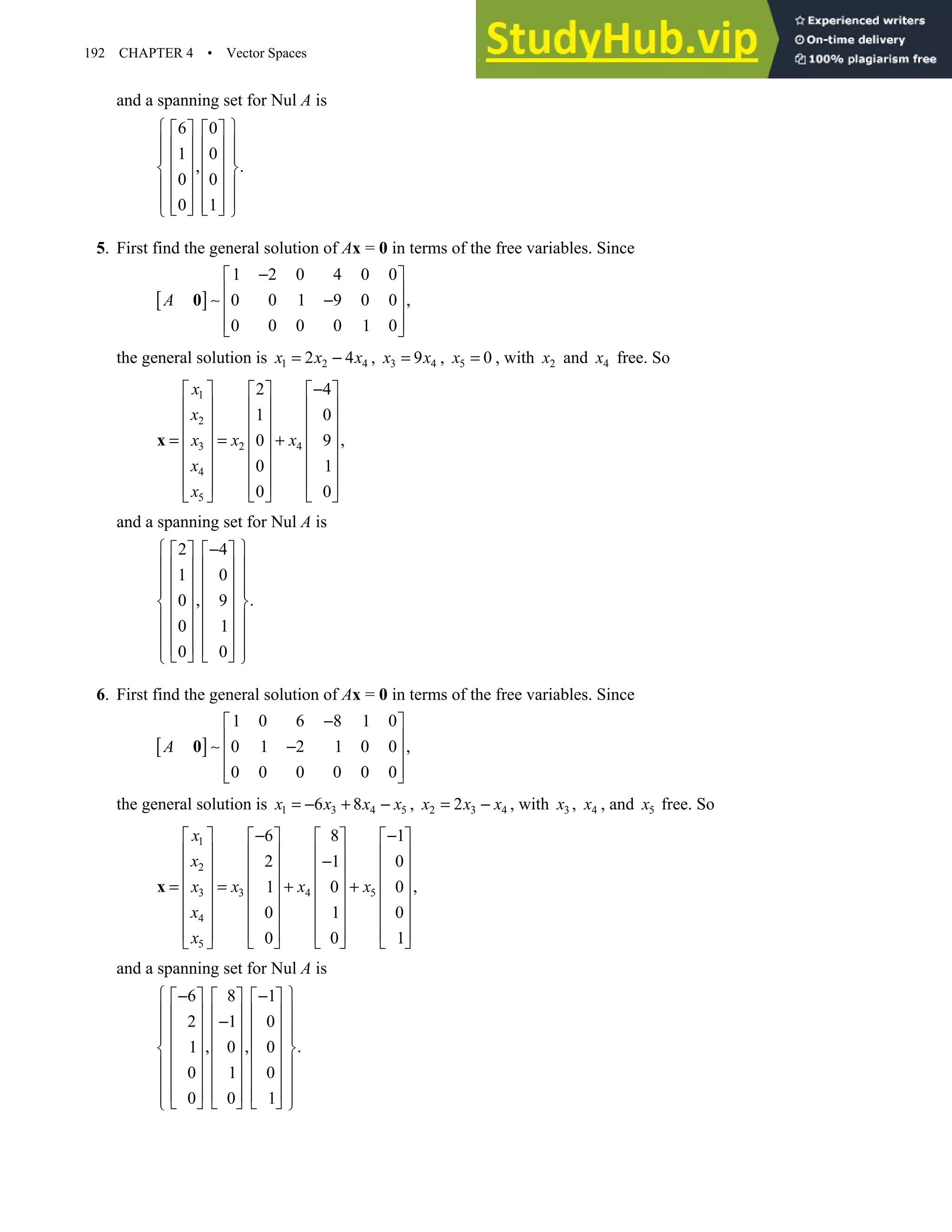 192 CHAPTER 4 • Vector Spaces
and a spanning set for Nul A is
6 0
1 0
, .
0 0
0 1
 
   
 
   
 
   
 
   
 
   
 
   
   
 
5. First find the general solution of Ax = 0 in terms of the free variables. Since
[ ]
1 2 0 4 0 0
0 0 1 9 0 0 ,
0 0 0 0 1 0
A
−
 
 
∼ −
 
 
 
0
the general solution is 1 2 4
2 4
x x x
= − , 3 4
9
x x
= , 5 0
x = , with 2
x and 4
x free. So
1
2
2 4
3
4
5
2 4
1 0
,
0 9
0 1
0 0
x
x
x x
x
x
x
−
     
     
     
     
= = +
     
     
     
   
 
x
and a spanning set for Nul A is
2 4
1 0
, .
0 9
0 1
0 0
 
−
   
 
   
 
   
 
   
 
   
 
   
 
   
 
   
 
6. First find the general solution of Ax = 0 in terms of the free variables. Since
[ ]
1 0 6 8 1 0
0 1 2 1 0 0 ,
0 0 0 0 0 0
A
−
 
 
∼ −
 
 
 
0
the general solution is 1 3 4 5
6 8
x x x x
= − + − , 2 3 4
2
x x x
= − , with 3
x , 4
x , and 5
x free. So
1
2
3 4 5
3
4
5
6 8 1
2 1 0
,
1 0 0
0 1 0
0 0 1
x
x
x x x
x
x
x
− −
       
       
−
       
       
= = + +
       
       
       
     
 
x
and a spanning set for Nul A is
6 8 1
2 1 0
, , .
1 0 0
0 1 0
0 0 1
 
− −
     
 
     
−
 
     
 
     
 
     
 
     
 
     
 
     
 
 
