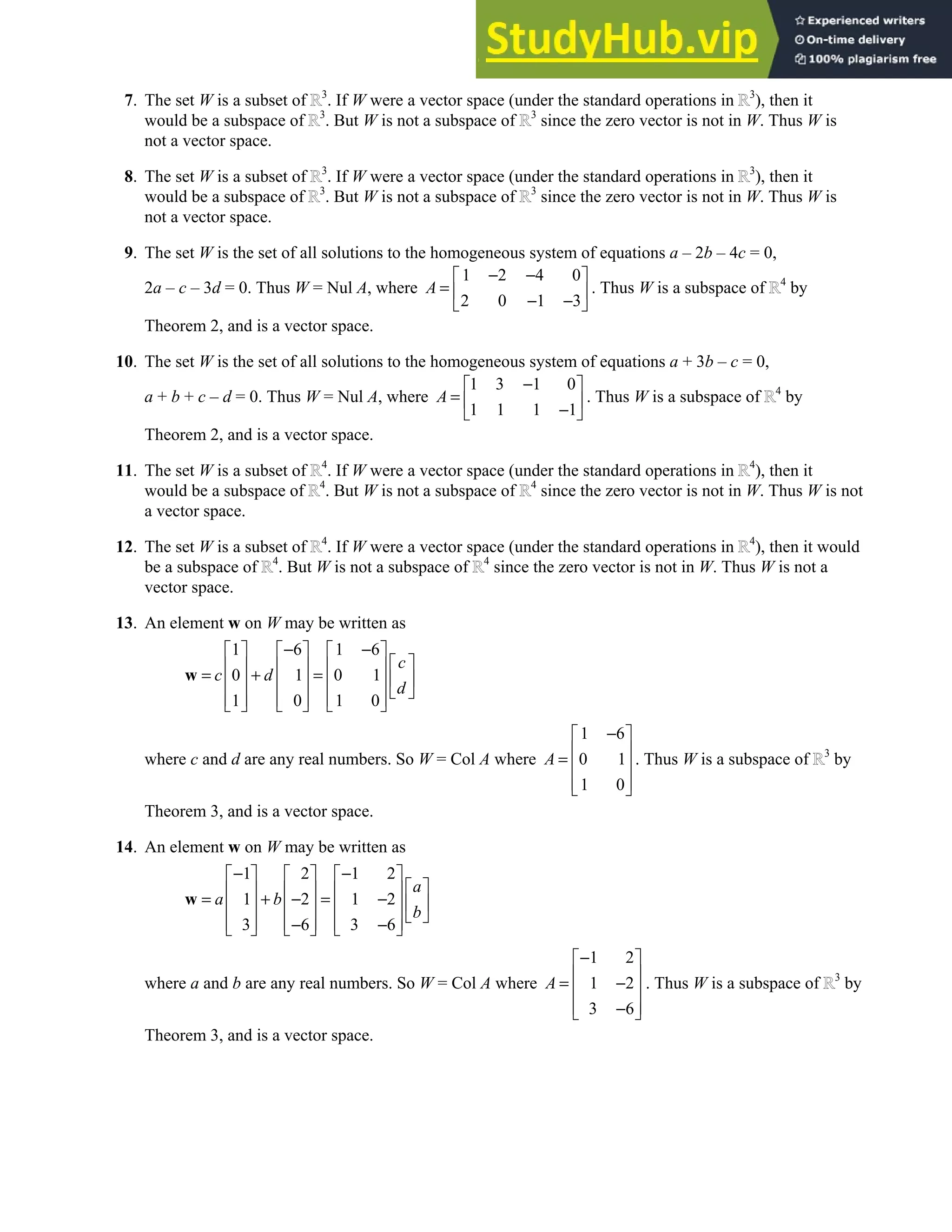 4.2 • Solutions 193
7. The set W is a subset of 3
. If W were a vector space (under the standard operations in 3
), then it
would be a subspace of 3
. But W is not a subspace of 3
since the zero vector is not in W. Thus W is
not a vector space.
8. The set W is a subset of 3
. If W were a vector space (under the standard operations in 3
), then it
would be a subspace of 3
. But W is not a subspace of 3
since the zero vector is not in W. Thus W is
not a vector space.
9. The set W is the set of all solutions to the homogeneous system of equations a – 2b – 4c = 0,
2a – c – 3d = 0. Thus W = Nul A, where
1 2 4 0
2 0 1 3
A
− −
 
=  
− −
 
. Thus W is a subspace of 4
by
Theorem 2, and is a vector space.
10. The set W is the set of all solutions to the homogeneous system of equations a + 3b – c = 0,
a + b + c – d = 0. Thus W = Nul A, where
1 3 1 0
1 1 1 1
A
−
 
=  
−
 
. Thus W is a subspace of 4
by
Theorem 2, and is a vector space.
11. The set W is a subset of 4
. If W were a vector space (under the standard operations in 4
), then it
would be a subspace of 4
. But W is not a subspace of 4
since the zero vector is not in W. Thus W is not
a vector space.
12. The set W is a subset of 4
. If W were a vector space (under the standard operations in 4
), then it would
be a subspace of 4
. But W is not a subspace of 4
since the zero vector is not in W. Thus W is not a
vector space.
13. An element w on W may be written as
1 6 1 6
0 1 0 1
1 0 1 0
c
c d
d
− −
     
 
     
= + =  
     
 
     
     
w
where c and d are any real numbers. So W = Col A where
1 6
0 1
1 0
A
−
 
 
=  
 
 
. Thus W is a subspace of 3
by
Theorem 3, and is a vector space.
14. An element w on W may be written as
1 2 1 2
1 2 1 2
3 6 3 6
a
a b
b
− −
     
 
     
= + − = −  
     
 
     
− −
     
w
where a and b are any real numbers. So W = Col A where
1 2
1 2
3 6
A
−
 
 
= −
 
 
−
 
. Thus W is a subspace of 3
by
Theorem 3, and is a vector space.
 