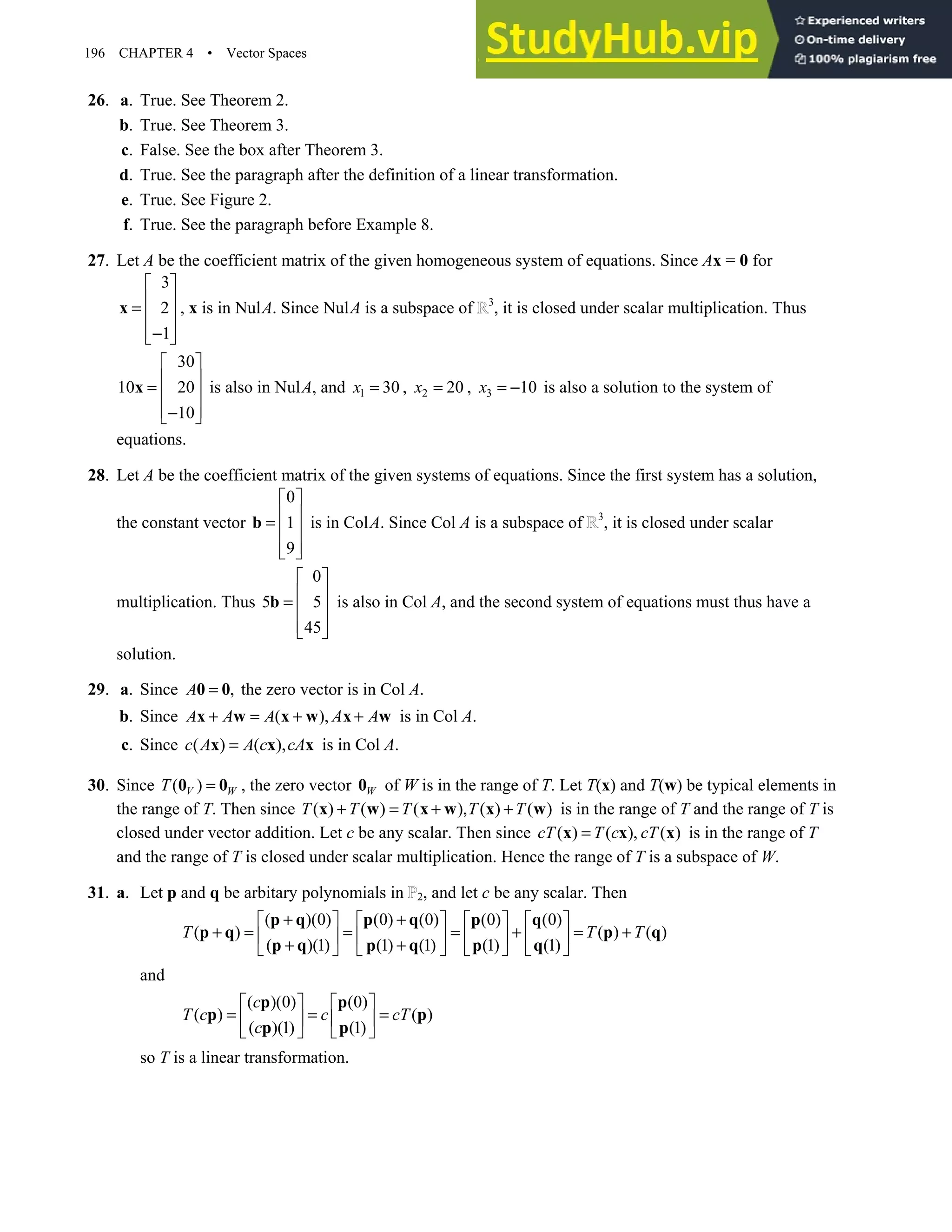 196 CHAPTER 4 • Vector Spaces
26. a. True. See Theorem 2.
b. True. See Theorem 3.
c. False. See the box after Theorem 3.
d. True. See the paragraph after the definition of a linear transformation.
e. True. See Figure 2.
f. True. See the paragraph before Example 8.
27. Let A be the coefficient matrix of the given homogeneous system of equations. Since Ax = 0 for
3
2
1
 
 
=  
 
−
 
x , x is in NulA. Since NulA is a subspace of 3
, it is closed under scalar multiplication. Thus
30
10 20
10
 
 
=  
 
−
 
x is also in NulA, and 1 30
x = , 2 20
x = , 3 10
x = − is also a solution to the system of
equations.
28. Let A be the coefficient matrix of the given systems of equations. Since the first system has a solution,
the constant vector
0
1
9
 
 
=  
 
 
b is in ColA. Since Col A is a subspace of 3
, it is closed under scalar
multiplication. Thus
0
5 5
45
 
 
=  
 
 
b is also in Col A, and the second system of equations must thus have a
solution.
29. a. Since ,
A =
0 0 the zero vector is in Col A.
b. Since ( ),
A A A A A
+ = + +
x w x w x w is in Col A.
c. Since ( ) ( ),
c A A c cA
=
x x x is in Col A.
30. Since ( )
V W
T =
0 0 , the zero vector W
0 of W is in the range of T. Let T(x) and T(w) be typical elements in
the range of T. Then since ( ) ( ) ( ), ( ) ( )
T T T T T
+ = + +
x w x w x w is in the range of T and the range of T is
closed under vector addition. Let c be any scalar. Then since ( ) ( ), ( )
cT T c cT
=
x x x is in the range of T
and the range of T is closed under scalar multiplication. Hence the range of T is a subspace of W.
31. a. Let p and q be arbitary polynomials in 2, and let c be any scalar. Then
( )(0) (0) (0) (0) (0)
( ) ( ) ( )
( )(1) (1) (1) (1) (1)
T T T
+ +
       
+ = = = + = +
       
+ +
       
p q p q p q
p q p q
p q p q p q
and
( )(0) (0)
( ) ( )
( )(1) (1)
c
T c c cT
c
   
= = =
   
   
p p
p p
p p
so T is a linear transformation.
 