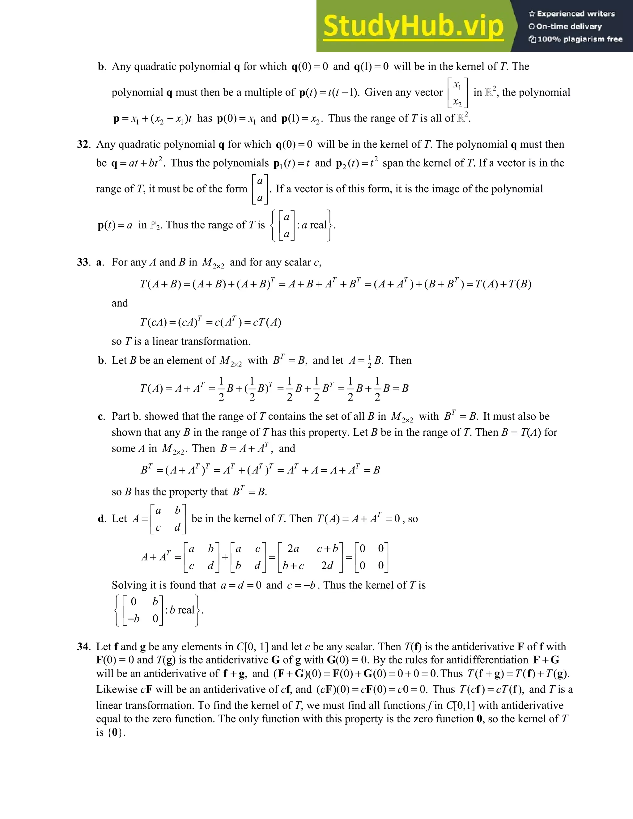 4.2 • Solutions 197
b. Any quadratic polynomial q for which (0) 0
=
q and (1) 0
=
q will be in the kernel of T. The
polynomial q must then be a multiple of ( ) ( 1).
t t t
= −
p Given any vector 1
2
x
x
 
 
 
in 2
, the polynomial
1 2 1
( )
x x x t
= + −
p has 1
(0) x
=
p and 2
(1) .
x
=
p Thus the range of T is all of 2
.
32. Any quadratic polynomial q for which (0) 0
=
q will be in the kernel of T. The polynomial q must then
be 2
.
at bt
= +
q Thus the polynomials 1( )
t t
=
p and 2
2 ( )
t t
=
p span the kernel of T. If a vector is in the
range of T, it must be of the form .
a
a
 
 
 
If a vector is of this form, it is the image of the polynomial
( )
t a
=
p in 2. Thus the range of T is : real .
a
a
a
 
 
 
 
 
 
 
 
33. a. For any A and B in 2 2
M × and for any scalar c,
( ) ( ) ( ) ( ) ( ) ( ) ( )
T T T T T
T A B A B A B A B A B A A B B T A T B
+ = + + + = + + + = + + + = +
and
( ) ( ) ( ) ( )
T T
T cA cA c A cT A
= = =
so T is a linear transformation.
b. Let B be an element of 2 2
M × with ,
T
B B
= and let 1
2
.
A B
= Then
1 1 1 1 1 1
( ) ( )
2 2 2 2 2 2
T T T
T A A A B B B B B B B
= + = + = + = + =
c. Part b. showed that the range of T contains the set of all B in 2 2
M × with .
T
B B
= It must also be
shown that any B in the range of T has this property. Let B be in the range of T. Then B = T(A) for
some A in 2 2.
M × Then ,
T
B A A
= + and
( ) ( )
T T T T T T T T
B A A A A A A A A B
= + = + = + = + =
so B has the property that .
T
B B
=
d. Let
a b
A
c d
 
=  
 
be in the kernel of T. Then ( ) 0
T
T A A A
= + = , so
2 0 0
2 0 0
T a b a c a c b
A A
c d b d b c d
+
       
+ = + = =
       
+
       
Solving it is found that 0
a d
= = and c b
= − . Thus the kernel of T is
0
: real .
0
b
b
b
 
 
 
 
 
−
 
 
 
34. Let f and g be any elements in C[0, 1] and let c be any scalar. Then T(f) is the antiderivative F of f with
F(0) = 0 and T(g) is the antiderivative G of g with G(0) = 0. By the rules for antidifferentiation +
F G
will be an antiderivative of ,
+
f g and ( )(0) (0) (0) 0 0 0.
+ = + = + =
F G F G Thus ( ) ( ) ( ).
T T T
+ = +
f g f g
Likewise cF will be an antiderivative of cf, and ( )(0) (0) 0 0.
c c c
= = =
F F Thus ( ) ( ),
T c cT
=
f f and T is a
linear transformation. To find the kernel of T, we must find all functions f in C[0,1] with antiderivative
equal to the zero function. The only function with this property is the zero function 0, so the kernel of T
is {0}.
 