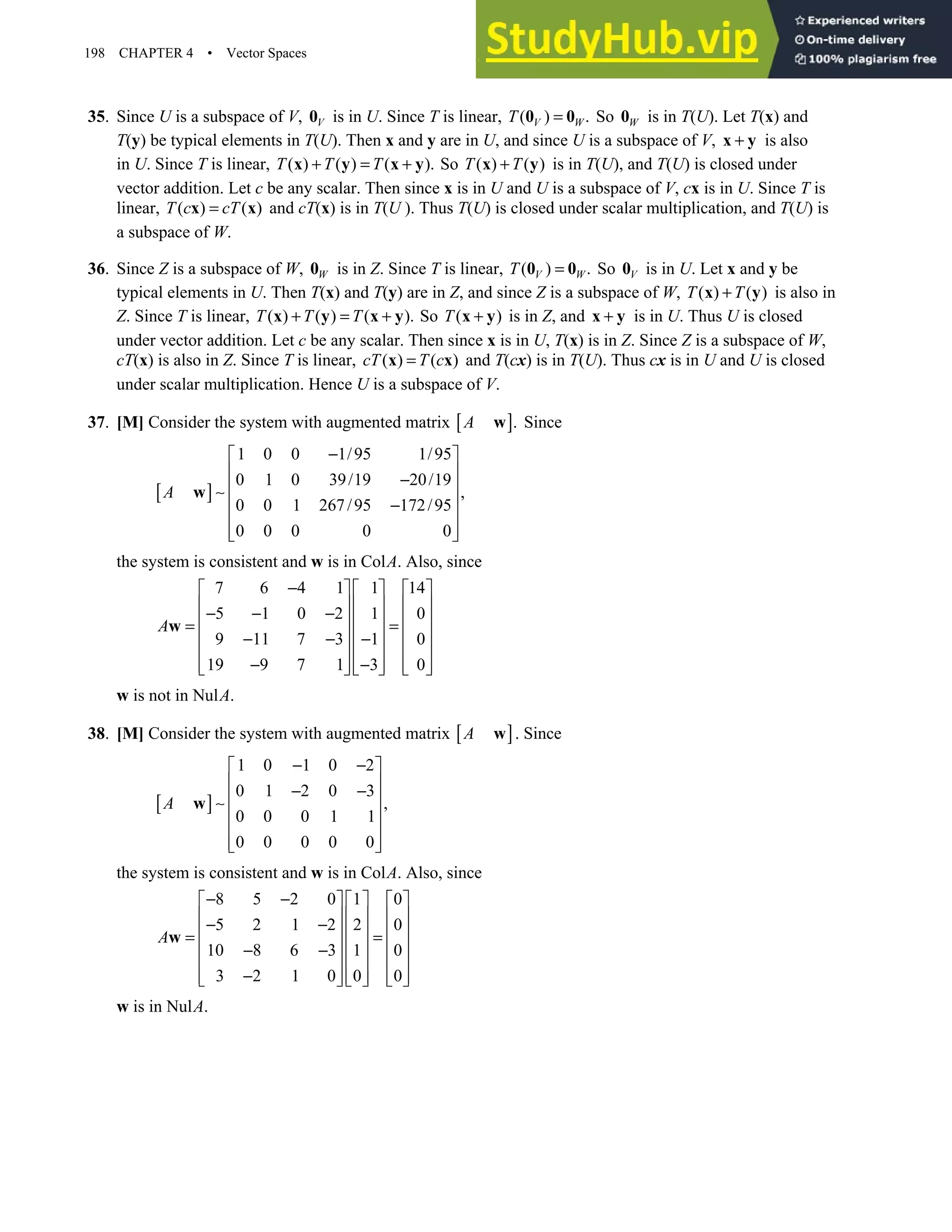 198 CHAPTER 4 • Vector Spaces
35. Since U is a subspace of V, V
0 is in U. Since T is linear, ( ) .
V W
T =
0 0 So W
0 is in T(U). Let T(x) and
T(y) be typical elements in T(U). Then x and y are in U, and since U is a subspace of V, +
x y is also
in U. Since T is linear, ( ) ( ) ( ).
T T T
+ = +
x y x y So ( ) ( )
T T
+
x y is in T(U), and T(U) is closed under
vector addition. Let c be any scalar. Then since x is in U and U is a subspace of V, cx is in U. Since T is
linear, ( ) ( )
T c cT
=
x x and cT(x) is in T(U ). Thus T(U) is closed under scalar multiplication, and T(U) is
a subspace of W.
36. Since Z is a subspace of W, W
0 is in Z. Since T is linear, ( ) .
V W
T =
0 0 So V
0 is in U. Let x and y be
typical elements in U. Then T(x) and T(y) are in Z, and since Z is a subspace of W, ( ) ( )
T T
+
x y is also in
Z. Since T is linear, ( ) ( ) ( ).
T T T
+ = +
x y x y So ( )
T +
x y is in Z, and +
x y is in U. Thus U is closed
under vector addition. Let c be any scalar. Then since x is in U, T(x) is in Z. Since Z is a subspace of W,
cT(x) is also in Z. Since T is linear, ( ) ( )
cT T c
=
x x and T(cx) is in T(U). Thus cx is in U and U is closed
under scalar multiplication. Hence U is a subspace of V.
37. [M] Consider the system with augmented matrix [ ].
A w Since
[ ]
1 0 0 1/95 1/95
0 1 0 39/19 20/19
,
0 0 1 267/95 172/95
0 0 0 0 0
A
−
 
 
−
 
∼
 
−
 
 
 
w
the system is consistent and w is in ColA. Also, since
7 6 4 1 1 14
5 1 0 2 1 0
9 11 7 3 1 0
19 9 7 1 3 0
A
−
     
     
− − −
     
= =
     
− − −
     
− −
     
     
w
w is not in NulA.
38. [M] Consider the system with augmented matrix [ ]
A w . Since
[ ]
1 0 1 0 2
0 1 2 0 3
,
0 0 0 1 1
0 0 0 0 0
A
− −
 
 
− −
 
∼
 
 
 
 
w
the system is consistent and w is in ColA. Also, since
8 5 2 0 1 0
5 2 1 2 2 0
10 8 6 3 1 0
3 2 1 0 0 0
A
− −
     
     
− −
     
= =
     
− −
     
−
     
     
w
w is in NulA.
 