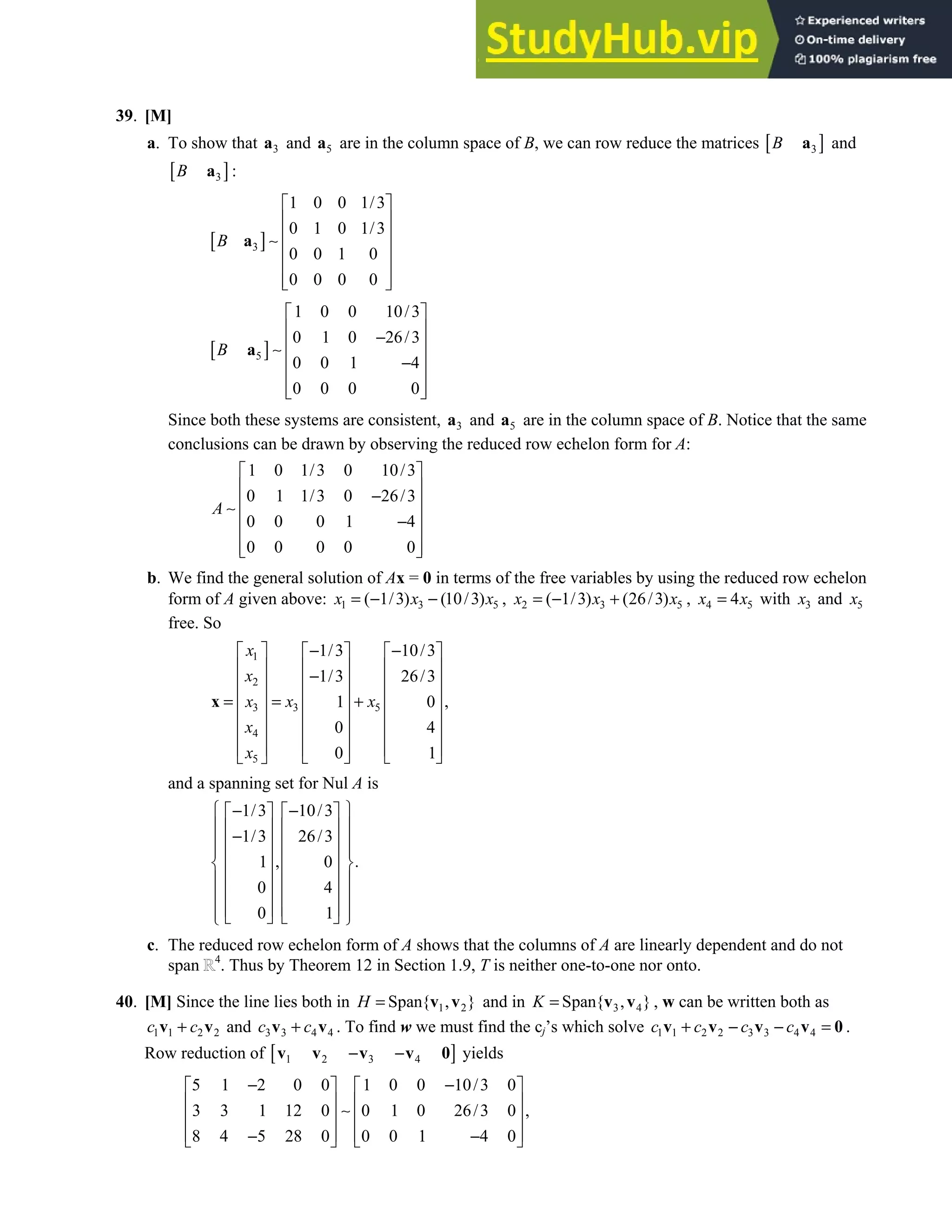 4.2 • Solutions 199
39. [M]
a. To show that 3
a and 5
a are in the column space of B, we can row reduce the matrices [ ]
3
B a and
[ ]
3
B a :
[ ]
3
1 0 0 1/3
0 1 0 1/3
0 0 1 0
0 0 0 0
B
 
 
 
∼
 
 
 
 
a
[ ]
5
1 0 0 10/3
0 1 0 26/3
0 0 1 4
0 0 0 0
B
 
 
−
 
∼
 
−
 
 
 
a
Since both these systems are consistent, 3
a and 5
a are in the column space of B. Notice that the same
conclusions can be drawn by observing the reduced row echelon form for A:
1 0 1/3 0 10/3
0 1 1/3 0 26/3
0 0 0 1 4
0 0 0 0 0
A
 
 
−
 
∼
 
−
 
 
 
b. We find the general solution of Ax = 0 in terms of the free variables by using the reduced row echelon
form of A given above: 1 3 5
( 1/3) (10/3)
x x x
= − − , 2 3 5
( 1/3) (26/3)
x x x
= − + , 4 5
4
x x
= with 3
x and 5
x
free. So
1
2
3 5
3
4
5
1/3 10/3
1/3 26/3
,
1 0
0 4
0 1
x
x
x x
x
x
x
− −
     
     
−
     
     
= = +
     
     
     
   
 
x
and a spanning set for Nul A is
1/3 10/3
1/3 26/3
, .
1 0
0 4
0 1
 
− −
   
 
   
−
 
   
 
   
 
   
 
   
 
   
 
   
 
c. The reduced row echelon form of A shows that the columns of A are linearly dependent and do not
span 4
. Thus by Theorem 12 in Section 1.9, T is neither one-to-one nor onto.
40. [M] Since the line lies both in 1 2
Span{ , }
H = v v and in 3 4
Span{ , }
K = v v , w can be written both as
1 1 2 2
c c
+
v v and 3 3 4 4
c c
+
v v . To find w we must find the cj’s which solve 1 1 2 2 3 3 4 4
c c c c
+ − − =
v v v v 0 .
Row reduction of [ ]
1 2 3 4
− −
v v v v 0 yields
5 1 2 0 0 1 0 0 10/3 0
3 3 1 12 0 0 1 0 26/3 0 ,
8 4 5 28 0 0 0 1 4 0
− −
   
   
∼
   
   
− −
   
 