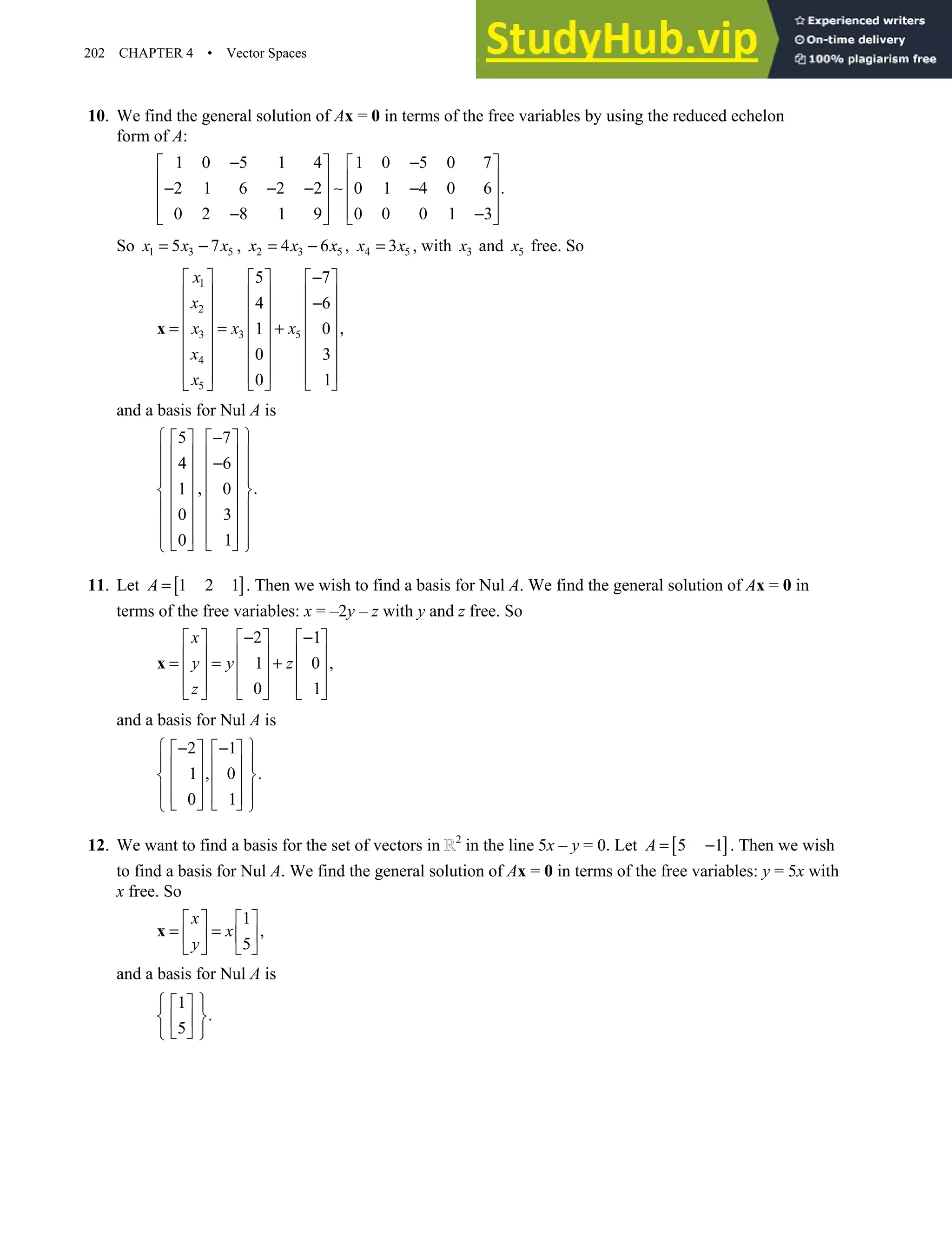202 CHAPTER 4 • Vector Spaces
10. We find the general solution of Ax = 0 in terms of the free variables by using the reduced echelon
form of A:
1 0 5 1 4 1 0 5 0 7
2 1 6 2 2 0 1 4 0 6 .
0 2 8 1 9 0 0 0 1 3
− −
   
   
− − − ∼ −
   
   
− −
   
So 1 3 5
5 7
x x x
= − , 2 3 5
4 6
x x x
= − , 4 5
3
x x
= , with 3
x and 5
x free. So
1
2
3 5
3
4
5
5 7
4 6
,
1 0
0 3
0 1
x
x
x x
x
x
x
−
     
     
−
     
     
= = +
     
     
     
   
 
x
and a basis for Nul A is
5 7
4 6
, .
1 0
0 3
0 1
 
−
   
 
   
−
 
   
 
   
 
   
 
   
 
   
 
   
 
11. Let [ ]
1 2 1
A = . Then we wish to find a basis for Nul A. We find the general solution of Ax = 0 in
terms of the free variables: x = –2y – z with y and z free. So
2 1
1 0 ,
0 1
x
y y z
z
− −
     
     
= = +
     
     
     
x
and a basis for Nul A is
2 1
1 , 0 .
0 1
 
− −
   
 
   
 
   
 
   
   
 
12. We want to find a basis for the set of vectors in 2
in the line 5x – y = 0. Let [ ]
5 1
A = − . Then we wish
to find a basis for Nul A. We find the general solution of Ax = 0 in terms of the free variables: y = 5x with
x free. So
1
,
5
x
x
y
   
= =
   
   
x
and a basis for Nul A is
1
.
5
 
 
 
 
 
 
 
 
 