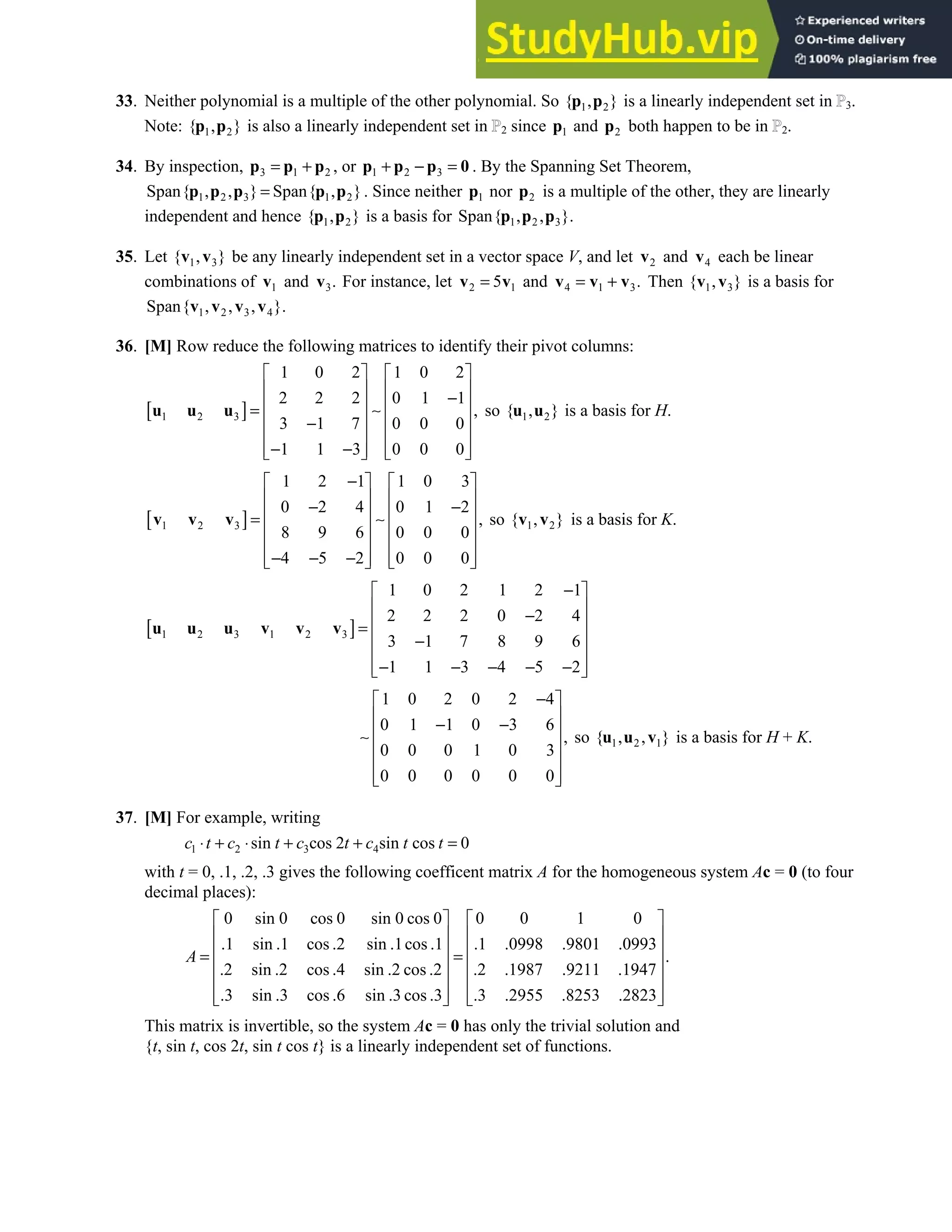 4.3 • Solutions 207
33. Neither polynomial is a multiple of the other polynomial. So 1 2
{ , }
p p is a linearly independent set in 3.
Note: 1 2
{ , }
p p is also a linearly independent set in 2 since 1
p and 2
p both happen to be in 2.
34. By inspection, 3 1 2
= +
p p p , or 1 2 3
+ − =
p p p 0 . By the Spanning Set Theorem,
1 2 3 1 2
Span{ , , } Span{ , }
=
p p p p p . Since neither 1
p nor 2
p is a multiple of the other, they are linearly
independent and hence 1 2
{ , }
p p is a basis for 1 2 3
Span{ , , }.
p p p
35. Let 1 3
{ , }
v v be any linearly independent set in a vector space V, and let 2
v and 4
v each be linear
combinations of 1
v and 3.
v For instance, let 2 1
5
=
v v and 4 1 3.
= +
v v v Then 1 3
{ , }
v v is a basis for
1 2 3 4
Span{ , , , }.
v v v v
36. [M] Row reduce the following matrices to identify their pivot columns:
[ ]
1 2 3
1 0 2 1 0 2
2 2 2 0 1 1
,
3 1 7 0 0 0
1 1 3 0 0 0
   
   
−
   
= ∼
   
−
   
− −
   
   
u u u so 1 2
{ , }
u u is a basis for H.
[ ]
1 2 3
1 2 1 1 0 3
0 2 4 0 1 2
,
8 9 6 0 0 0
4 5 2 0 0 0
−
   
   
− −
   
= ∼
   
   
− − −
   
   
v v v so 1 2
{ , }
v v is a basis for K.
[ ]
1 2 3 1 2 3
1 0 2 1 2 1
2 2 2 0 2 4
3 1 7 8 9 6
1 1 3 4 5 2
−
 
 
−
 
=
 
−
 
− − − − −
 
 
u u u v v v
1 0 2 0 2 4
0 1 1 0 3 6
,
0 0 0 1 0 3
0 0 0 0 0 0
−
 
 
− −
 
∼
 
 
 
 
so 1 2 1
{ , , }
u u v is a basis for H + K.
37. [M] For example, writing
1 2 3 4
sin cos 2 sin cos 0
c t c t c t c t t
⋅ + ⋅ + + =
with t = 0, .1, .2, .3 gives the following coefficent matrix A for the homogeneous system Ac = 0 (to four
decimal places):
0 sin 0 cos 0 sin 0 cos 0 0 0 1 0
.1 sin .1 cos .2 sin .1cos .1 .1 .0998 .9801 .0993
.
.2 sin .2 cos .4 sin .2 cos .2 .2 .1987 .9211 .1947
.3 sin .3 cos .6 sin .3 cos .3 .3 .2955 .8253 .2823
A
   
   
   
= =
   
   
   
   
This matrix is invertible, so the system Ac = 0 has only the trivial solution and
{t, sin t, cos 2t, sin t cos t} is a linearly independent set of functions.
 