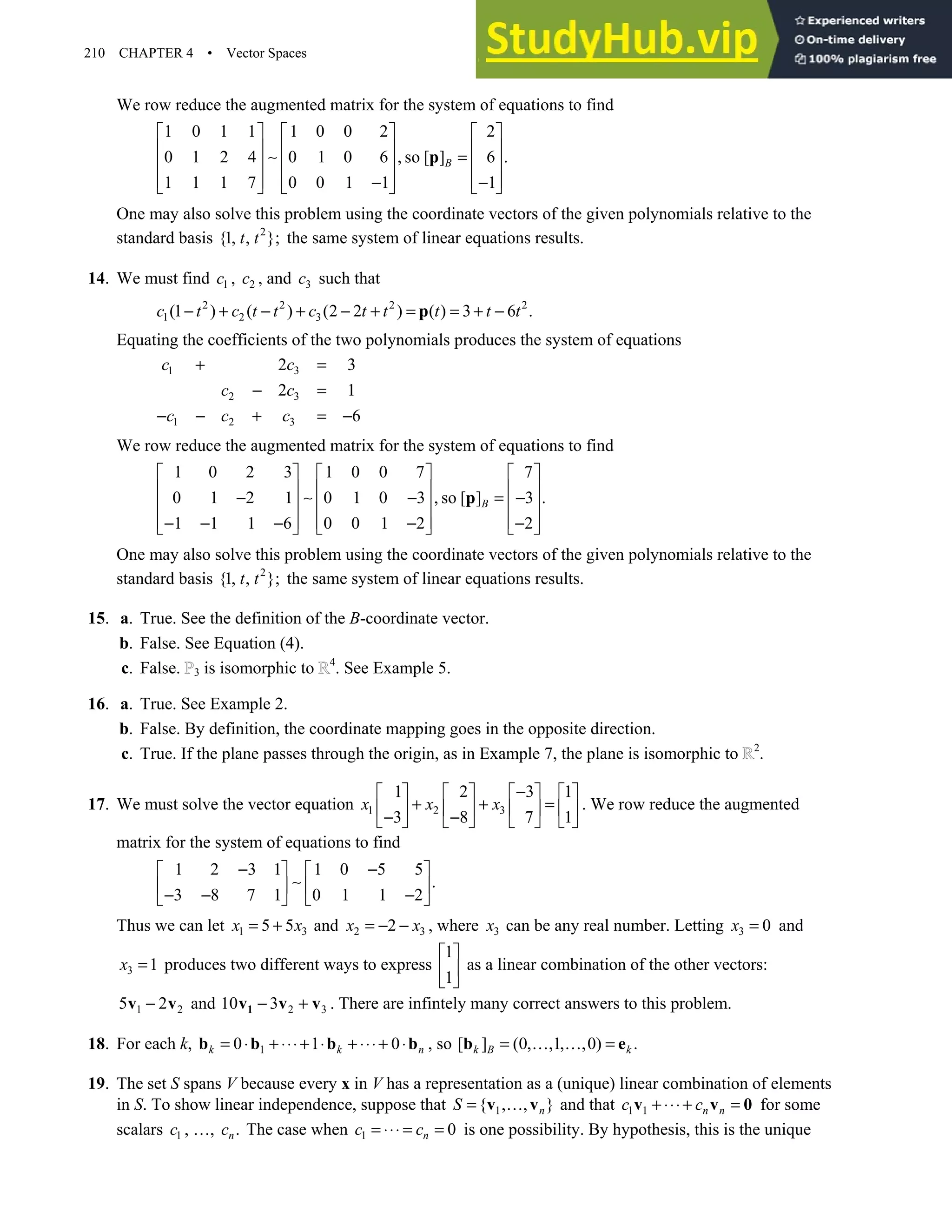 210 CHAPTER 4 • Vector Spaces
We row reduce the augmented matrix for the system of equations to find
1 0 1 1 1 0 0 2 2
0 1 2 4 0 1 0 6 , so [ ] 6 .
1 1 1 7 0 0 1 1 1
B
     
     
∼ =
     
     
− −
     
p
One may also solve this problem using the coordinate vectors of the given polynomials relative to the
standard basis 2
{1, , };
t t the same system of linear equations results.
14. We must find 1
c , 2
c , and 3
c such that
2 2 2 2
1 2 3
(1 ) ( ) (2 2 ) ( ) 3 6 .
c t c t t c t t t t t
− + − + − + = = + −
p
Equating the coefficients of the two polynomials produces the system of equations
1 3
2 3
1 2 3
2 3
2 1
6
c c
c c
c c c
+ =
− =
− − + = −
We row reduce the augmented matrix for the system of equations to find
1 0 2 3 1 0 0 7 7
0 1 2 1 0 1 0 3 , so [ ] 3 .
1 1 1 6 0 0 1 2 2
B
     
     
− ∼ − = −
     
     
− − − − −
     
p
One may also solve this problem using the coordinate vectors of the given polynomials relative to the
standard basis 2
{1, , };
t t the same system of linear equations results.
15. a. True. See the definition of the B-coordinate vector.
b. False. See Equation (4).
c. False. 3 is isomorphic to 4
. See Example 5.
16. a. True. See Example 2.
b. False. By definition, the coordinate mapping goes in the opposite direction.
c. True. If the plane passes through the origin, as in Example 7, the plane is isomorphic to 2
.
17. We must solve the vector equation 1 2 3
1 2 3 1
3 8 7 1
x x x
−
       
+ + =
       
− −
       
. We row reduce the augmented
matrix for the system of equations to find
1 2 3 1 1 0 5 5
.
3 8 7 1 0 1 1 2
− −
   
∼
   
− − −
   
Thus we can let 1 3
5 5
x x
= + and 2 3
2
x x
= − − , where 3
x can be any real number. Letting 3 0
x = and
3 1
x = produces two different ways to express
1
1
 
 
 
as a linear combination of the other vectors:
1 2
5 2
−
v v and 2 3
10 3
− +
1
v v v . There are infintely many correct answers to this problem.
18. For each k, 1
0 1 0
k k n
= ⋅ + ⋅⋅⋅+ ⋅ + ⋅⋅⋅+ ⋅
b b b b , so [ ] (0, ,1, ,0) .
k B k
= … … =
b e
19. The set S spans V because every x in V has a representation as a (unique) linear combination of elements
in S. To show linear independence, suppose that 1
{ , , }
n
S = …
v v and that 1 1 n n
c c
+ ⋅⋅⋅+ =
v v 0 for some
scalars 1
c , …, .
n
c The case when 1 0
n
c c
= ⋅⋅⋅ = = is one possibility. By hypothesis, this is the unique
 