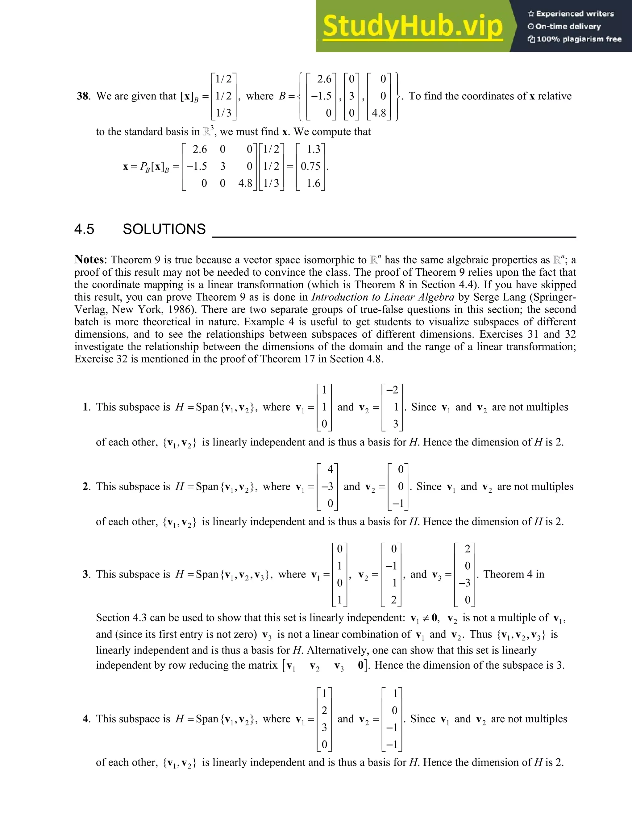 4.5 • Solutions 215
38. We are given that
1/ 2
[ ] 1/ 2 ,
1/3
B
 
 
=  
 
 
x where
2.6 0 0
1.5 , 3 , 0 .
0 0 4.8
B
 
     
 
     
= −
 
     
 
     
     
 
To find the coordinates of x relative
to the standard basis in 3
, we must find x. We compute that
2.6 0 0 1/ 2 1.3
[ ] 1.5 3 0 1/ 2 0.75 .
0 0 4.8 1/3 1.6
B B
P
     
     
= = − =
     
     
     
x x
4.5 SOLUTIONS
Notes: Theorem 9 is true because a vector space isomorphic to n
has the same algebraic properties as n
; a
proof of this result may not be needed to convince the class. The proof of Theorem 9 relies upon the fact that
the coordinate mapping is a linear transformation (which is Theorem 8 in Section 4.4). If you have skipped
this result, you can prove Theorem 9 as is done in Introduction to Linear Algebra by Serge Lang (Springer-
Verlag, New York, 1986). There are two separate groups of true-false questions in this section; the second
batch is more theoretical in nature. Example 4 is useful to get students to visualize subspaces of different
dimensions, and to see the relationships between subspaces of different dimensions. Exercises 31 and 32
investigate the relationship between the dimensions of the domain and the range of a linear transformation;
Exercise 32 is mentioned in the proof of Theorem 17 in Section 4.8.
1. This subspace is 1 2
Span{ , },
H = v v where 1
1
1
0
 
 
=  
 
 
v and 2
2
1 .
3
−
 
 
=  
 
 
v Since 1
v and 2
v are not multiples
of each other, 1 2
{ , }
v v is linearly independent and is thus a basis for H. Hence the dimension of H is 2.
2. This subspace is 1 2
Span{ , },
H = v v where 1
4
3
0
 
 
= −
 
 
 
v and 2
0
0 .
1
 
 
=  
 
−
 
v Since 1
v and 2
v are not multiples
of each other, 1 2
{ , }
v v is linearly independent and is thus a basis for H. Hence the dimension of H is 2.
3. This subspace is 1 2 3
Span{ , , },
H = v v v where 1
0
1
,
0
1
 
 
 
=
 
 
 
 
v 2
0
1
,
1
2
 
 
−
 
=
 
 
 
 
v and 3
2
0
.
3
0
 
 
 
=
 
−
 
 
 
v Theorem 4 in
Section 4.3 can be used to show that this set is linearly independent: 1 ,
≠
v 0 2
v is not a multiple of 1,
v
and (since its first entry is not zero) 3
v is not a linear combination of 1
v and 2.
v Thus 1 2 3
{ , , }
v v v is
linearly independent and is thus a basis for H. Alternatively, one can show that this set is linearly
independent by row reducing the matrix [ ]
1 2 3 .
v v v 0 Hence the dimension of the subspace is 3.
4. This subspace is 1 2
Span{ , },
H = v v where 1
1
2
3
0
 
 
 
=
 
 
 
 
v and 2
1
0
.
1
1
 
 
 
=
 
−
 
−
 
 
v Since 1
v and 2
v are not multiples
of each other, 1 2
{ , }
v v is linearly independent and is thus a basis for H. Hence the dimension of H is 2.
 