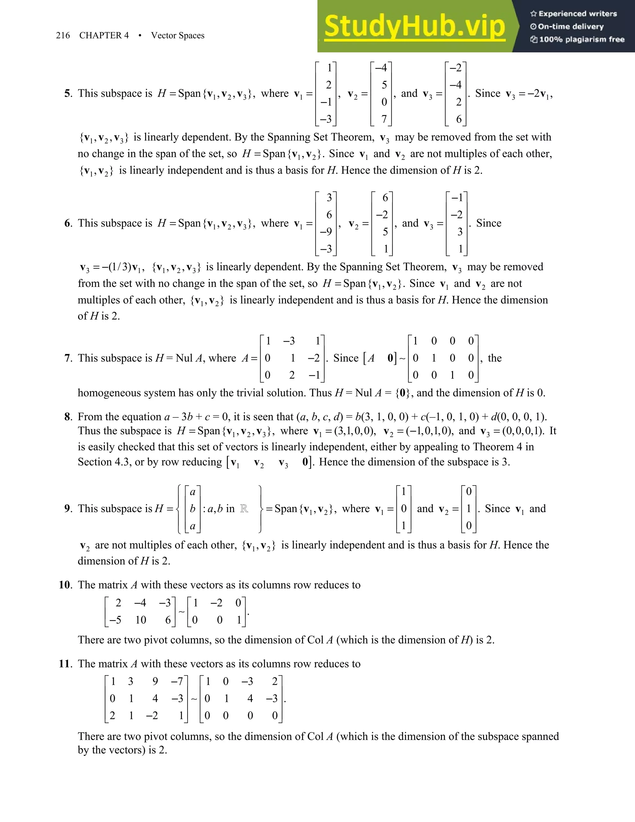 216 CHAPTER 4 • Vector Spaces
5. This subspace is 1 2 3
Span{ , , },
H = v v v where 1
1
2
,
1
3
 
 
 
=
 
−
 
−
 
 
v 2
4
5
,
0
7
−
 
 
 
=
 
 
 
 
v and 3
2
4
.
2
6
−
 
 
−
 
=
 
 
 
 
v Since 3 1
2 ,
= −
v v
1 2 3
{ , , }
v v v is linearly dependent. By the Spanning Set Theorem, 3
v may be removed from the set with
no change in the span of the set, so 1 2
Span{ , }.
H = v v Since 1
v and 2
v are not multiples of each other,
1 2
{ , }
v v is linearly independent and is thus a basis for H. Hence the dimension of H is 2.
6. This subspace is 1 2 3
Span{ , , },
H = v v v where 1
3
6
,
9
3
 
 
 
=
 
−
 
−
 
 
v 2
6
2
,
5
1
 
 
−
 
=
 
 
 
 
v and 3
1
2
.
3
1
−
 
 
−
 
=
 
 
 
 
v Since
3 1
(1/3) ,
= −
v v 1 2 3
{ , , }
v v v is linearly dependent. By the Spanning Set Theorem, 3
v may be removed
from the set with no change in the span of the set, so 1 2
Span{ , }.
H = v v Since 1
v and 2
v are not
multiples of each other, 1 2
{ , }
v v is linearly independent and is thus a basis for H. Hence the dimension
of H is 2.
7. This subspace is H = Nul A, where
1 3 1
0 1 2 .
0 2 1
A
−
 
 
= −
 
 
−
 
Since [ ]
1 0 0 0
0 1 0 0 ,
0 0 1 0
A
 
 
∼  
 
 
0 the
homogeneous system has only the trivial solution. Thus H = Nul A = {0}, and the dimension of H is 0.
8. From the equation a – 3b + c = 0, it is seen that (a, b, c, d) = b(3, 1, 0, 0) + c(–1, 0, 1, 0) + d(0, 0, 0, 1).
Thus the subspace is 1 2 3
Span{ , , },
H = v v v where 1 (3,1,0,0),
=
v 2 ( 1,0,1,0),
= −
v and 3 (0,0,0,1).
=
v It
is easily checked that this set of vectors is linearly independent, either by appealing to Theorem 4 in
Section 4.3, or by row reducing [ ]
1 2 3 .
v v v 0 Hence the dimension of the subspace is 3.
9. This subspace is : , in
a
H b a b
a
  
  
=   
  
 

1 2
Span{ , },


=



v v where 1
1
0
1
 
 
=  
 
 
v and 2
0
1 .
0
 
 
=  
 
 
v Since 1
v and
2
v are not multiples of each other, 1 2
{ , }
v v is linearly independent and is thus a basis for H. Hence the
dimension of H is 2.
10. The matrix A with these vectors as its columns row reduces to
2 4 3 1 2 0
.
5 10 6 0 0 1
− − −
   
∼
   
−
   
There are two pivot columns, so the dimension of Col A (which is the dimension of H) is 2.
11. The matrix A with these vectors as its columns row reduces to
1 3 9 7 1 0 3 2
0 1 4 3 0 1 4 3 .
2 1 2 1 0 0 0 0
− −
   
   
− ∼ −
   
   
−
   
There are two pivot columns, so the dimension of Col A (which is the dimension of the subspace spanned
by the vectors) is 2.
 