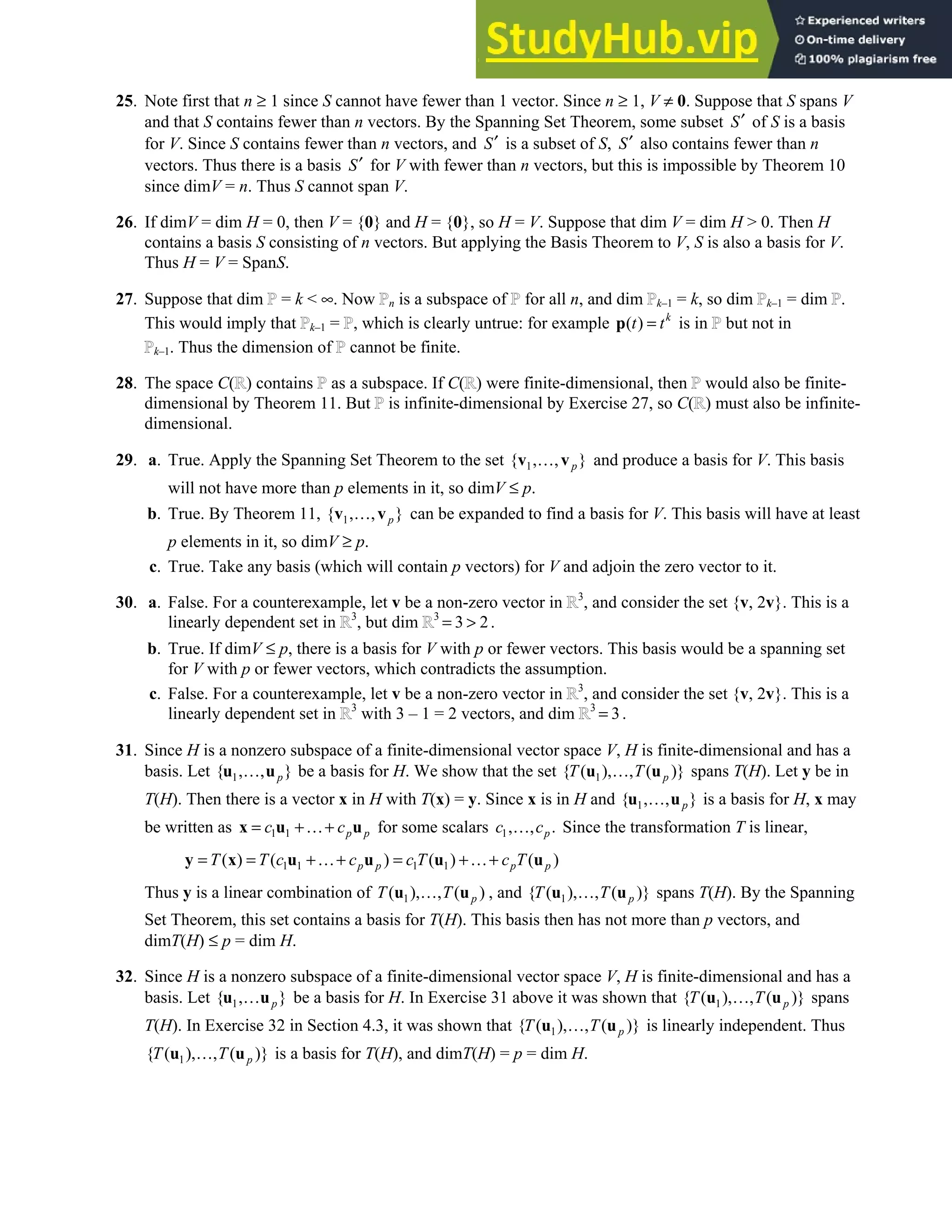 4.5 • Solutions 219
25. Note first that n ≥ 1 since S cannot have fewer than 1 vector. Since n ≥ 1, V ≠ 0. Suppose that S spans V
and that S contains fewer than n vectors. By the Spanning Set Theorem, some subset S′ of S is a basis
for V. Since S contains fewer than n vectors, and S′ is a subset of S, S′ also contains fewer than n
vectors. Thus there is a basis S′ for V with fewer than n vectors, but this is impossible by Theorem 10
since dimV = n. Thus S cannot span V.
26. If dimV = dim H = 0, then V = {0} and H = {0}, so H = V. Suppose that dim V = dim H  0. Then H
contains a basis S consisting of n vectors. But applying the Basis Theorem to V, S is also a basis for V.
Thus H = V = SpanS.
27. Suppose that dim = k  ∞. Now n is a subspace of for all n, and dim k–1 = k, so dim k–1 = dim .
This would imply that k–1 = , which is clearly untrue: for example ( ) k
t t
=
p is in but not in
k–1. Thus the dimension of cannot be finite.
28. The space C( ) contains as a subspace. If C( ) were finite-dimensional, then would also be finite-
dimensional by Theorem 11. But is infinite-dimensional by Exercise 27, so C( ) must also be infinite-
dimensional.
29. a. True. Apply the Spanning Set Theorem to the set 1
{ , , }
p
…
v v and produce a basis for V. This basis
will not have more than p elements in it, so dimV ≤ p.
b. True. By Theorem 11, 1
{ , , }
p
…
v v can be expanded to find a basis for V. This basis will have at least
p elements in it, so dimV ≥ p.
c. True. Take any basis (which will contain p vectors) for V and adjoin the zero vector to it.
30. a. False. For a counterexample, let v be a non-zero vector in 3
, and consider the set {v, 2v}. This is a
linearly dependent set in 3
, but dim 3
3 2
=  .
b. True. If dimV ≤ p, there is a basis for V with p or fewer vectors. This basis would be a spanning set
for V with p or fewer vectors, which contradicts the assumption.
c. False. For a counterexample, let v be a non-zero vector in 3
, and consider the set {v, 2v}. This is a
linearly dependent set in 3
with 3 – 1 = 2 vectors, and dim 3
3
= .
31. Since H is a nonzero subspace of a finite-dimensional vector space V, H is finite-dimensional and has a
basis. Let 1
{ , , }
p
…
u u be a basis for H. We show that the set 1
{ ( ), , ( )}
p
T T
…
u u spans T(H). Let y be in
T(H). Then there is a vector x in H with T(x) = y. Since x is in H and 1
{ , , }
p
…
u u is a basis for H, x may
be written as 1 1 p p
c c
= +…+
x u u for some scalars 1, , .
p
c c
… Since the transformation T is linear,
1 1 1 1
( ) ( ) ( ) ( )
p p p p
T T c c c T c T
= = +…+ = +…+
y x u u u u
Thus y is a linear combination of 1
( ), , ( )
p
T T
…
u u , and 1
{ ( ), , ( )}
p
T T
…
u u spans T(H). By the Spanning
Set Theorem, this set contains a basis for T(H). This basis then has not more than p vectors, and
dimT(H) ≤ p = dim H.
32. Since H is a nonzero subspace of a finite-dimensional vector space V, H is finite-dimensional and has a
basis. Let 1
{ , }
p
…
u u be a basis for H. In Exercise 31 above it was shown that 1
{ ( ), , ( )}
p
T T
…
u u spans
T(H). In Exercise 32 in Section 4.3, it was shown that 1
{ ( ), , ( )}
p
T T
…
u u is linearly independent. Thus
1
{ ( ), , ( )}
p
T T
…
u u is a basis for T(H), and dimT(H) = p = dim H.
 