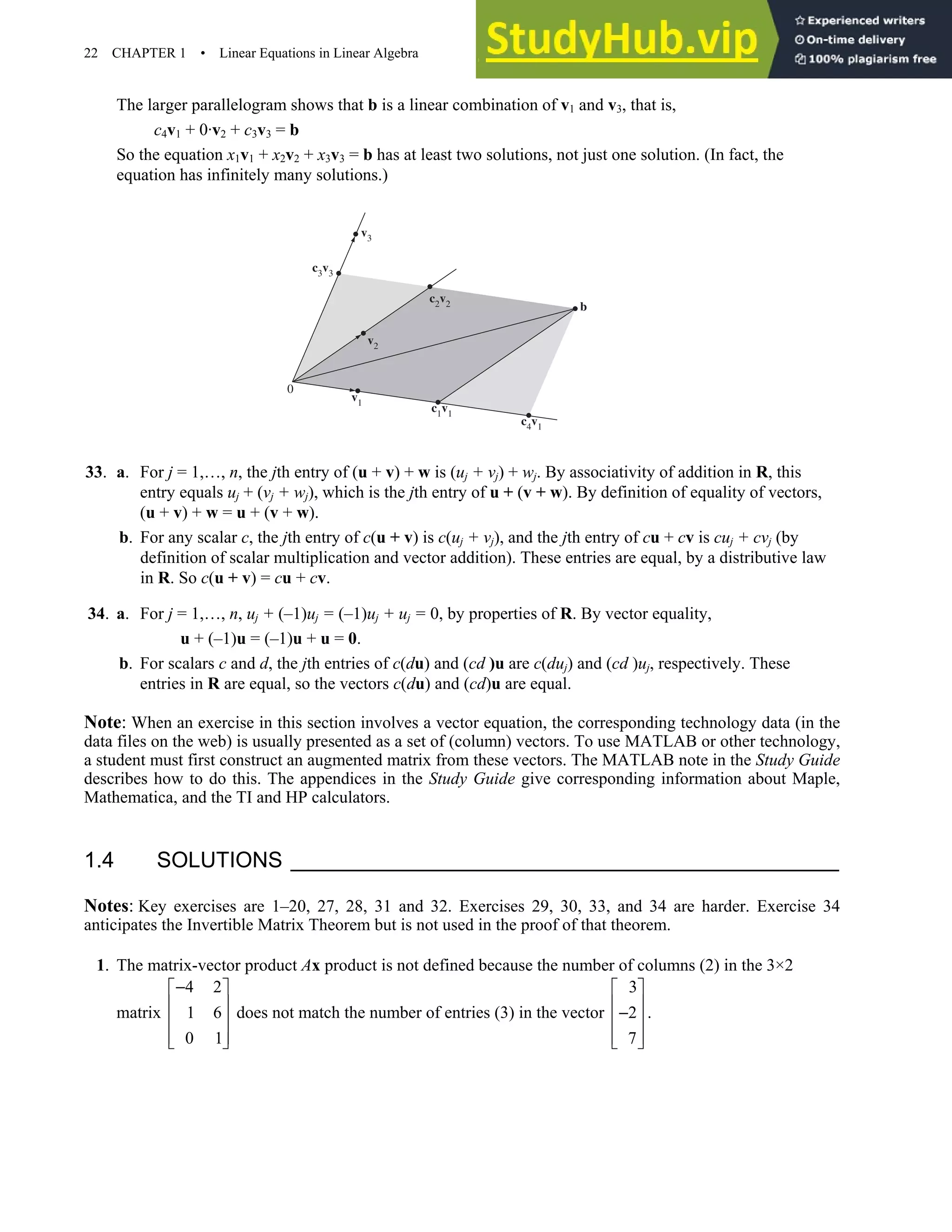 22 CHAPTER 1 • Linear Equations in Linear Algebra
The larger parallelogram shows that b is a linear combination of v1 and v3, that is,
c4v1 + 0·v2 + c3v3 = b
So the equation x1v1 + x2v2 + x3v3 = b has at least two solutions, not just one solution. (In fact, the
equation has infinitely many solutions.)
c2v2
c3v3
0
v3
c4v1
c1v1
v1
v2
b
33. a. For j = 1,…, n, the jth entry of (u + v) + w is (uj + vj) + wj. By associativity of addition in R, this
entry equals uj + (vj + wj), which is the jth entry of u + (v + w). By definition of equality of vectors,
(u + v) + w = u + (v + w).
b. For any scalar c, the jth entry of c(u + v) is c(uj + vj), and the jth entry of cu + cv is cuj + cvj (by
definition of scalar multiplication and vector addition). These entries are equal, by a distributive law
in R. So c(u + v) = cu + cv.
34. a. For j = 1,…, n, uj + (–1)uj = (–1)uj + uj = 0, by properties of R. By vector equality,
u + (–1)u = (–1)u + u = 0.
b. For scalars c and d, the jth entries of c(du) and (cd )u are c(duj) and (cd )uj, respectively. These
entries in R are equal, so the vectors c(du) and (cd)u are equal.
Note: When an exercise in this section involves a vector equation, the corresponding technology data (in the
data files on the web) is usually presented as a set of (column) vectors. To use MATLAB or other technology,
a student must first construct an augmented matrix from these vectors. The MATLAB note in the Study Guide
describes how to do this. The appendices in the Study Guide give corresponding information about Maple,
Mathematica, and the TI and HP calculators.
1.4 SOLUTIONS
Notes: Key exercises are 1–20, 27, 28, 31 and 32. Exercises 29, 30, 33, and 34 are harder. Exercise 34
anticipates the Invertible Matrix Theorem but is not used in the proof of that theorem.
1. The matrix-vector product Ax product is not defined because the number of columns (2) in the 3×2
matrix
4 2
1 6
0 1
−
 
 
 
 
 
does not match the number of entries (3) in the vector
3
2
7
 
 
−
 
 
 
.
 