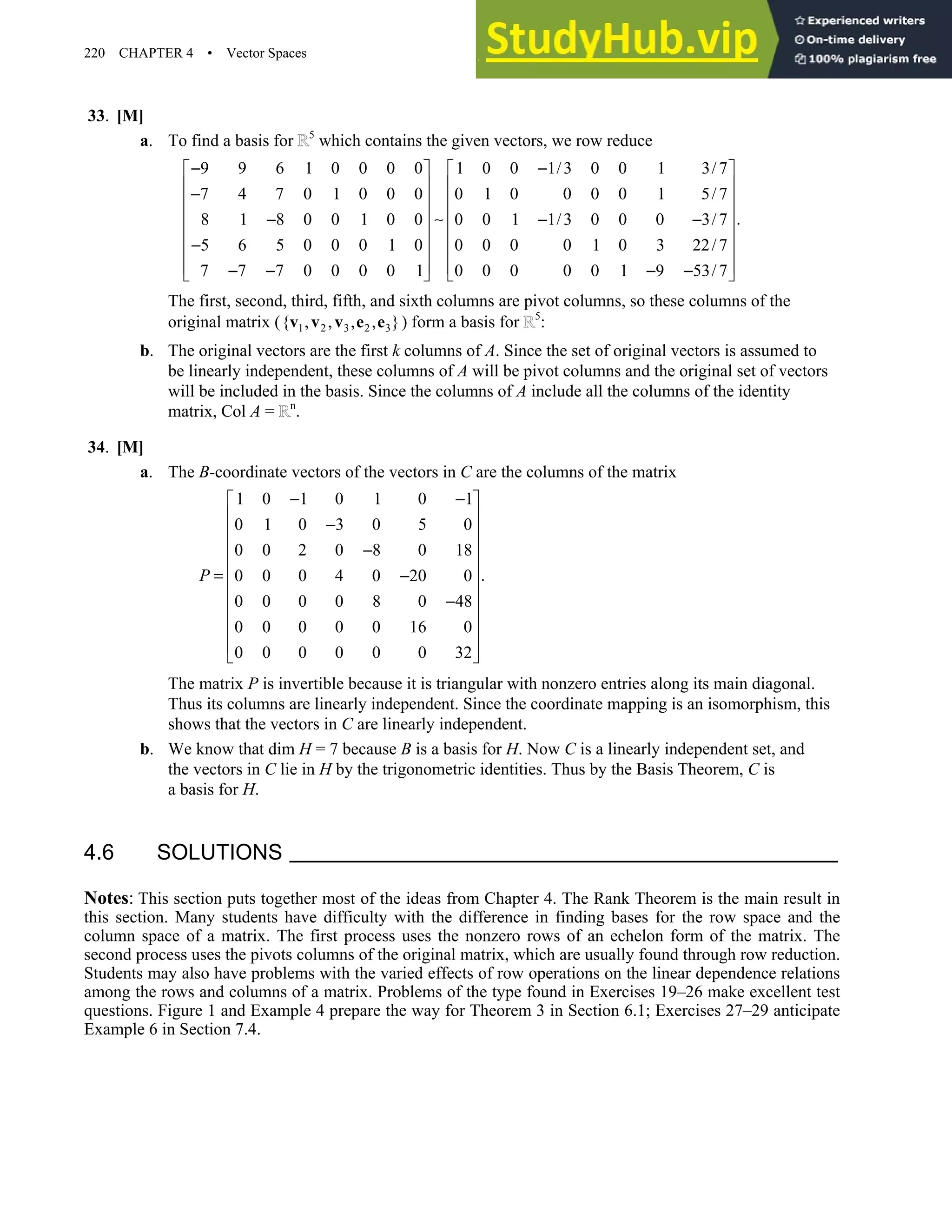 220 CHAPTER 4 • Vector Spaces
33. [M]
a. To find a basis for 5
which contains the given vectors, we row reduce
9 9 6 1 0 0 0 0 1 0 0 1/3 0 0 1 3/7
7 4 7 0 1 0 0 0 0 1 0 0 0 0 1 5/7
.
8 1 8 0 0 1 0 0 0 0 1 1/3 0 0 0 3/7
5 6 5 0 0 0 1 0 0 0 0 0 1 0 3 22/7
7 7 7 0 0 0 0 1 0 0 0 0 0 1 9 53/7
− −
   
   
−
   
   
∼
− − −
   
−
   
   
− − − −
   
The first, second, third, fifth, and sixth columns are pivot columns, so these columns of the
original matrix ( 1 2 3 2 3
{ , , , , }
v v v e e ) form a basis for 5
:
b. The original vectors are the first k columns of A. Since the set of original vectors is assumed to
be linearly independent, these columns of A will be pivot columns and the original set of vectors
will be included in the basis. Since the columns of A include all the columns of the identity
matrix, Col A = n
.
34. [M]
a. The B-coordinate vectors of the vectors in C are the columns of the matrix
1 0 1 0 1 0 1
0 1 0 3 0 5 0
0 0 2 0 8 0 18
.
0 0 0 4 0 20 0
0 0 0 0 8 0 48
0 0 0 0 0 16 0
0 0 0 0 0 0 32
P
− −
 
 
−
 
 
−
 
= −
 
 
−
 
 
 
 
The matrix P is invertible because it is triangular with nonzero entries along its main diagonal.
Thus its columns are linearly independent. Since the coordinate mapping is an isomorphism, this
shows that the vectors in C are linearly independent.
b. We know that dim H = 7 because B is a basis for H. Now C is a linearly independent set, and
the vectors in C lie in H by the trigonometric identities. Thus by the Basis Theorem, C is
a basis for H.
4.6 SOLUTIONS
Notes: This section puts together most of the ideas from Chapter 4. The Rank Theorem is the main result in
this section. Many students have difficulty with the difference in finding bases for the row space and the
column space of a matrix. The first process uses the nonzero rows of an echelon form of the matrix. The
second process uses the pivots columns of the original matrix, which are usually found through row reduction.
Students may also have problems with the varied effects of row operations on the linear dependence relations
among the rows and columns of a matrix. Problems of the type found in Exercises 19–26 make excellent test
questions. Figure 1 and Example 4 prepare the way for Theorem 3 in Section 6.1; Exercises 27–29 anticipate
Example 6 in Section 7.4.
 