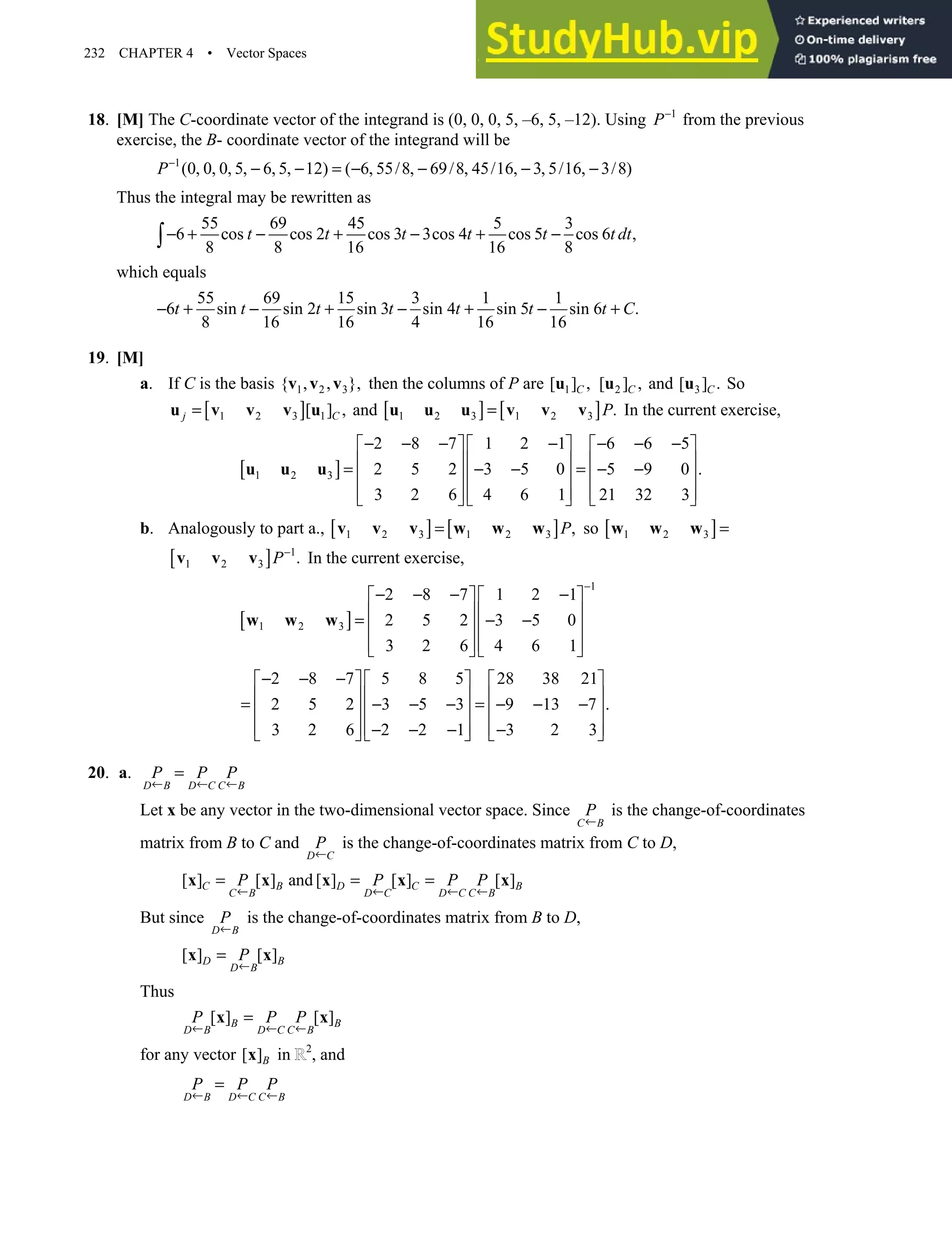 232 CHAPTER 4 • Vector Spaces
18. [M] The C-coordinate vector of the integrand is (0, 0, 0, 5, –6, 5, –12). Using 1
P−
from the previous
exercise, the B- coordinate vector of the integrand will be
1
(0, 0, 0, 5, 6, 5, 12) ( 6, 55/8, 69/8, 45/16, 3, 5/16, 3/8)
P−
− − = − − − −
Thus the integral may be rewritten as
55 69 45 5 3
6 cos cos 2 cos 3 3cos 4 cos 5 cos 6 ,
8 8 16 16 8
t t t t t t dt
− + − + − + −
∫
which equals
55 69 15 3 1 1
6 sin sin 2 sin 3 sin 4 sin 5 sin 6 .
8 16 16 4 16 16
t t t t t t t C
− + − + − + − +
19. [M]
a. If C is the basis 1 2 3
{ , , },
v v v then the columns of P are 1
[ ] ,
C
u 2
[ ] ,
C
u and 3
[ ] .
C
u So
[ ]
1 2 3 1
[ ] ,
j C
=
u v v v u and [ ] [ ]
1 2 3 1 2 3 .
P
=
u u u v v v In the current exercise,
[ ]
1 2 3
2 8 7 1 2 1 6 6 5
2 5 2 3 5 0 5 9 0 .
3 2 6 4 6 1 21 32 3
− − − − − − −
     
     
= − − = − −
     
     
     
u u u
b. Analogously to part a., [ ] [ ]
1 2 3 1 2 3 ,
P
=
v v v w w w so [ ]
1 2 3 =
w w w
[ ] 1
1 2 3 .
P−
v v v In the current exercise,
[ ]
1
1 2 3
2 8 7 1 2 1
2 5 2 3 5 0
3 2 6 4 6 1
−
− − − −
   
   
= − −
   
   
   
w w w
2 8 7 5 8 5 28 38 21
2 5 2 3 5 3 9 13 7 .
3 2 6 2 2 1 3 2 3
− − −
     
     
= − − − = − − −
     
     
− − − −
     
20. a.
D B D C C B
P P P
← ← ←
=
Let x be any vector in the two-dimensional vector space. Since
C B
P
←
is the change-of-coordinates
matrix from B to C and
D C
P
←
is the change-of-coordinates matrix from C to D,
[ ] [ ] and [ ] [ ] [ ]
C B D C B
C B D C D C C B
P P P P
← ← ← ←
= = =
x x x x x
But since
D B
P
←
is the change-of-coordinates matrix from B to D,
[ ] [ ]
D B
D B
P
←
=
x x
Thus
[ ] [ ]
B B
D B D C C B
P P P
← ← ←
=
x x
for any vector [ ]B
x in 2
, and
D B D C C B
P P P
← ← ←
=
 
