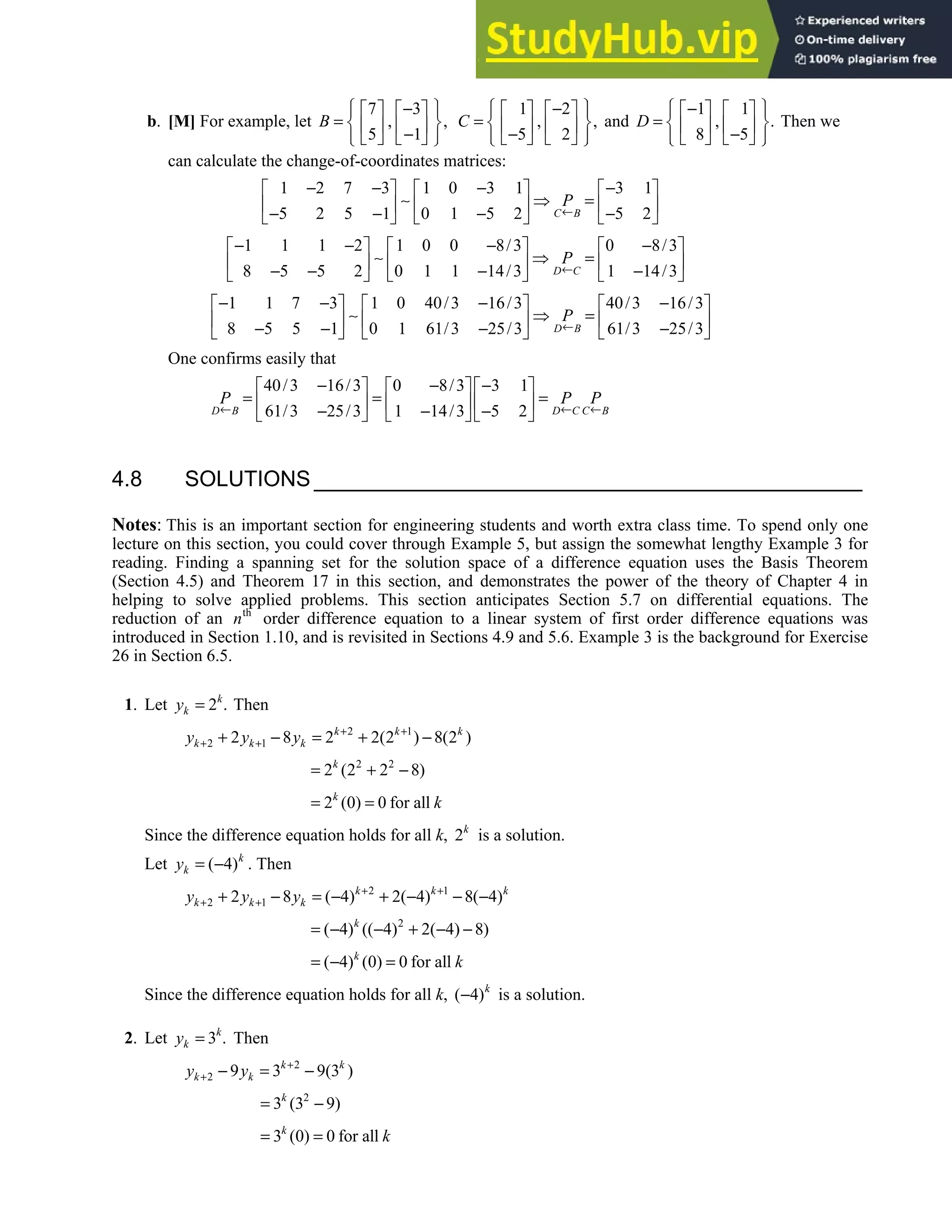 4.8 • Solutions 233
b. [M] For example, let
7 3
, ,
5 1
B
 
−
   
 
=  
   
−
 
   
 
1 2
, ,
5 2
C
 
−
   
 
=  
   
−
 
   
 
and
1 1
, .
8 5
D
 
−
   
 
=  
   
−
 
   
 
Then we
can calculate the change-of-coordinates matrices:
1 2 7 3 1 0 3 1 3 1
5 2 5 1 0 1 5 2 5 2
C B
P
←
− − − −
     
∼ ⇒ =
     
− − − −
     
1 1 1 2 1 0 0 8/3 0 8/3
8 5 5 2 0 1 1 14/3 1 14/3
D C
P
←
− − − −
     
∼ ⇒ =
     
− − − −
     
1 1 7 3 1 0 40/3 16/3 40/3 16/3
8 5 5 1 0 1 61/3 25/3 61/3 25/3
D B
P
←
− − − −
     
∼ ⇒ =
     
− − − −
     
One confirms easily that
40/3 16/3 0 8/3 3 1
61/3 25/3 1 14/3 5 2
D B D C C B
P P P
← ← ←
− − −
     
= = =
     
− − −
     
4.8 SOLUTIONS
Notes: This is an important section for engineering students and worth extra class time. To spend only one
lecture on this section, you could cover through Example 5, but assign the somewhat lengthy Example 3 for
reading. Finding a spanning set for the solution space of a difference equation uses the Basis Theorem
(Section 4.5) and Theorem 17 in this section, and demonstrates the power of the theory of Chapter 4 in
helping to solve applied problems. This section anticipates Section 5.7 on differential equations. The
reduction of an th
n order difference equation to a linear system of first order difference equations was
introduced in Section 1.10, and is revisited in Sections 4.9 and 5.6. Example 3 is the background for Exercise
26 in Section 6.5.
1. Let 2 .
k
k
y = Then
2 1
2 1
2 8 2 2(2 ) 8(2 )
k k k
k k k
y y y + +
+ +
+ − = + −
2 2
2 (2 2 8)
k
= + −
2 (0) 0 for all
k
k
= =
Since the difference equation holds for all k, 2k
is a solution.
Let ( 4)k
k
y = − . Then
2 1
2 1
2 8 ( 4) 2( 4) 8( 4)
k k k
k k k
y y y + +
+ +
+ − = − + − − −
2
( 4) (( 4) 2( 4) 8)
k
= − − + − −
( 4) (0) 0 for all
k
k
= − =
Since the difference equation holds for all k, ( 4)k
− is a solution.
2. Let 3 .
k
k
y = Then
2
2 9 3 9(3 )
k k
k k
y y +
+ − = −
2
3 (3 9)
k
= −
3 (0) 0 for all
k
k
= =
 