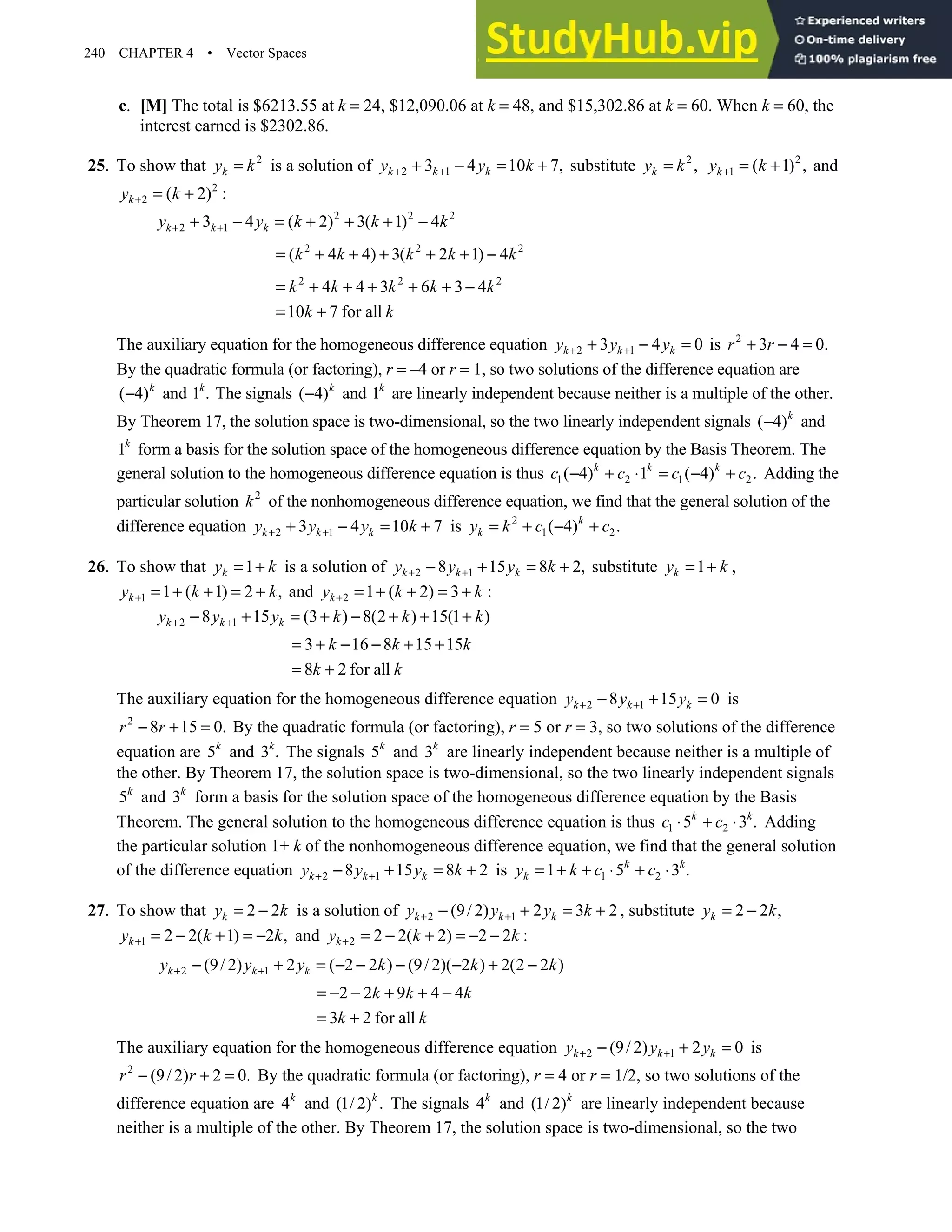 240 CHAPTER 4 • Vector Spaces
c. [M] The total is $6213.55 at k = 24, $12,090.06 at k = 48, and $15,302.86 at k = 60. When k = 60, the
interest earned is $2302.86.
25. To show that 2
k
y k
= is a solution of 2 1
3 4 10 7,
k k k
y y k
+ +
+ − = + substitute 2
,
k
y k
= 2
1 ( 1) ,
k
y k
+ = + and
2
2 ( 2) :
k
y k
+ = +
2 2 2
2 1
3 4 ( 2) 3( 1) 4
k k k
y y k k k
+ +
+ − = + + + −
2 2 2
( 4 4) 3( 2 1) 4
k k k k k
= + + + + + −
2 2 2
4 4 3 6 3 4
k k k k k
= + + + + + −
10 7 for all
k k
= +
The auxiliary equation for the homogeneous difference equation 2 1
3 4 0
k k k
y y y
+ +
+ − = is 2
3 4 0.
r r
+ − =
By the quadratic formula (or factoring), r = –4 or r = 1, so two solutions of the difference equation are
( 4)k
− and 1 .
k
The signals ( 4)k
− and 1k
are linearly independent because neither is a multiple of the other.
By Theorem 17, the solution space is two-dimensional, so the two linearly independent signals ( 4)k
− and
1k
form a basis for the solution space of the homogeneous difference equation by the Basis Theorem. The
general solution to the homogeneous difference equation is thus 1 2 1 2
( 4) 1 ( 4) .
k k k
c c c c
− + ⋅ = − + Adding the
particular solution 2
k of the nonhomogeneous difference equation, we find that the general solution of the
difference equation 2 1
3 4 10 7
k k k
y y y k
+ +
+ − = + is 2
1 2
( 4) .
k
k
y k c c
= + − +
26. To show that 1
k
y k
= + is a solution of 2 1
8 15 8 2,
k k k
y y y k
+ +
− + = + substitute 1
k
y k
= + ,
1 1 ( 1) 2 ,
k
y k k
+ = + + = + and 2 1 ( 2) 3
k
y k k
+ = + + = + :
2 1
8 15 (3 ) 8(2 ) 15(1 )
k k k
y y y k k k
+ +
− + = + − + + +
3 16 8 15 15
k k k
= + − − + +
8 2 for all
k k
= +
The auxiliary equation for the homogeneous difference equation 2 1
8 15 0
k k k
y y y
+ +
− + = is
2
8 15 0.
r r
− + = By the quadratic formula (or factoring), r = 5 or r = 3, so two solutions of the difference
equation are 5k
and 3 .
k
The signals 5k
and 3k
are linearly independent because neither is a multiple of
the other. By Theorem 17, the solution space is two-dimensional, so the two linearly independent signals
5k
and 3k
form a basis for the solution space of the homogeneous difference equation by the Basis
Theorem. The general solution to the homogeneous difference equation is thus 1 2
5 3 .
k k
c c
⋅ + ⋅ Adding
the particular solution 1+ k of the nonhomogeneous difference equation, we find that the general solution
of the difference equation 2 1
8 15 8 2
k k k
y y y k
+ +
− + = + is 1 2
1 5 3 .
k k
k
y k c c
= + + ⋅ + ⋅
27. To show that 2 2
k
y k
= − is a solution of 2 1
(9/ 2) 2 3 2
k k k
y y y k
+ +
− + = + , substitute 2 2 ,
k
y k
= −
1 2 2( 1) 2 ,
k
y k k
+ = − + = − and 2 2 2( 2) 2 2
k
y k k
+ = − + = − − :
2 1
(9/ 2) 2 ( 2 2 ) (9/ 2)( 2 ) 2(2 2 )
k k k
y y y k k k
+ +
− + = − − − − + −
2 2 9 4 4
k k k
= − − + + −
3 2 for all
k k
= +
The auxiliary equation for the homogeneous difference equation 2 1
(9/ 2) 2 0
k k k
y y y
+ +
− + = is
2
(9/ 2) 2 0.
r r
− + = By the quadratic formula (or factoring), r = 4 or r = 1/2, so two solutions of the
difference equation are 4k
and (1/ 2) .
k
The signals 4k
and (1/ 2)k
are linearly independent because
neither is a multiple of the other. By Theorem 17, the solution space is two-dimensional, so the two
 