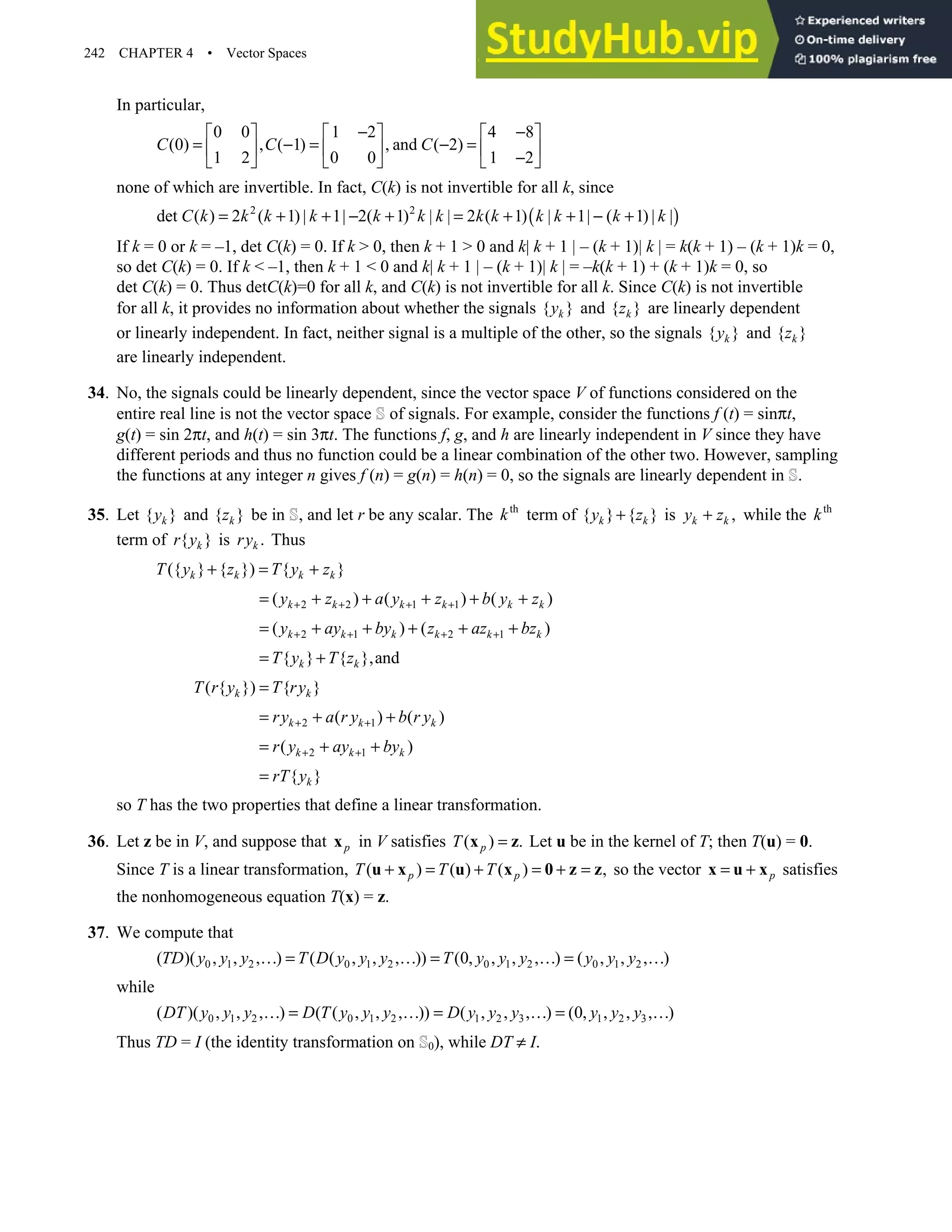 242 CHAPTER 4 • Vector Spaces
In particular,
0 0 1 2 4 8
(0) , ( 1) , and ( 2)
1 2 0 0 1 2
C C C
− −
     
= − = − =
     
−
     
none of which are invertible. In fact, C(k) is not invertible for all k, since
( )
2 2
det ( ) 2 ( 1) | 1| 2( 1) | | 2 ( 1) | 1| ( 1) | |
C k k k k k k k k k k k k k
= + + − + = + + − +
If k = 0 or k = –1, det C(k) = 0. If k  0, then k + 1  0 and k| k + 1 | – (k + 1)| k | = k(k + 1) – (k + 1)k = 0,
so det C(k) = 0. If k  –1, then k + 1  0 and k| k + 1 | – (k + 1)| k | = –k(k + 1) + (k + 1)k = 0, so
det C(k) = 0. Thus detC(k)=0 for all k, and C(k) is not invertible for all k. Since C(k) is not invertible
for all k, it provides no information about whether the signals { }
k
y and { }
k
z are linearly dependent
or linearly independent. In fact, neither signal is a multiple of the other, so the signals { }
k
y and { }
k
z
are linearly independent.
34. No, the signals could be linearly dependent, since the vector space V of functions considered on the
entire real line is not the vector space of signals. For example, consider the functions f (t) = sinπt,
g(t) = sin 2πt, and h(t) = sin 3πt. The functions f, g, and h are linearly independent in V since they have
different periods and thus no function could be a linear combination of the other two. However, sampling
the functions at any integer n gives f (n) = g(n) = h(n) = 0, so the signals are linearly dependent in .
35. Let { }
k
y and { }
k
z be in , and let r be any scalar. The th
k term of { } { }
k k
y z
+ is ,
k k
y z
+ while the th
k
term of { }
k
r y is .
k
ry Thus
({ } { }) { }
k k k k
T y z T y z
+ = +
2 2 1 1
( ) ( ) ( )
k k k k k k
y z a y z b y z
+ + + +
= + + + + +
2 1 2 1
( ) ( )
k k k k k k
y ay by z az bz
+ + + +
= + + + + +
{ } { },and
k k
T y T z
= +
( { }) { }
k k
T r y T ry
=
2 1
( ) ( )
k k k
ry a r y b r y
+ +
= + +
2 1
( )
k k k
r y ay by
+ +
= + +
{ }
k
rT y
=
so T has the two properties that define a linear transformation.
36. Let z be in V, and suppose that p
x in V satisfies ( ) .
p
T =
x z Let u be in the kernel of T; then T(u) = 0.
Since T is a linear transformation, ( ) ( ) ( ) ,
p p
T T T
+ = + = + =
u x u x 0 z z so the vector p
= +
x u x satisfies
the nonhomogeneous equation T(x) = z.
37. We compute that
0 1 2 0 1 2 0 1 2 0 1 2
( )( , , , ) ( ( , , , )) (0, , , , ) ( , , , )
TD y y y T D y y y T y y y y y y
… = … = … = …
while
0 1 2 0 1 2 1 2 3 1 2 3
( )( , , , ) ( ( , , , )) ( , , , ) (0, , , , )
DT y y y D T y y y D y y y y y y
… = … = … = …
Thus TD = I (the identity transformation on 0), while DT ≠ I.
 