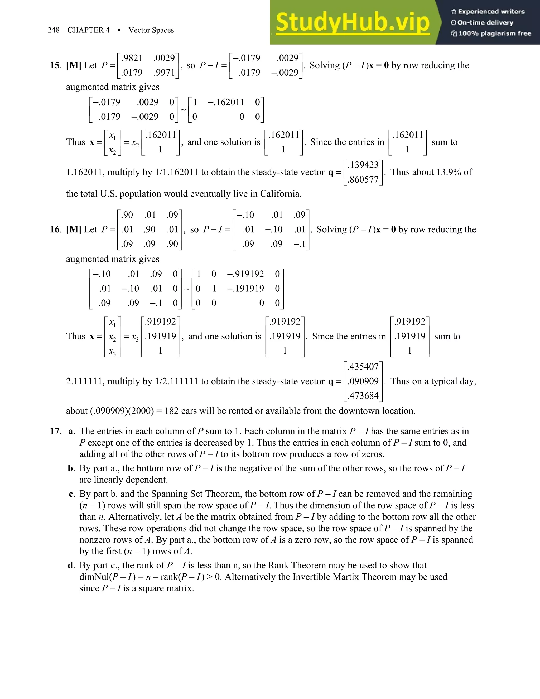 248 CHAPTER 4 • Vector Spaces
15. [M] Let
.9821 .0029
,
.0179 .9971
P
 
=  
 
so
.0179 .0029
.
.0179 .0029
P I
−
 
− =  
−
 
Solving (P – I)x = 0 by row reducing the
augmented matrix gives
.0179 .0029 0 1 .162011 0
.0179 .0029 0 0 0 0
− −
   
∼
   
−
   
Thus 1
2
2
.162011
,
1
x
x
x
   
= =
   
 
 
x and one solution is
.162011
.
1
 
 
 
Since the entries in
.162011
1
 
 
 
sum to
1.162011, multiply by 1/1.162011 to obtain the steady-state vector
.139423
.
.860577
 
=  
 
q Thus about 13.9% of
the total U.S. population would eventually live in California.
16. [M] Let
.90 .01 .09
.01 .90 .01 ,
.09 .09 .90
P
 
 
=  
 
 
so
.10 .01 .09
.01 .10 .01 .
.09 .09 .1
P I
−
 
 
− = −
 
 
−
 
Solving (P – I)x = 0 by row reducing the
augmented matrix gives
.10 .01 .09 0 1 0 .919192 0
.01 .10 .01 0 0 1 .191919 0
.09 .09 .1 0 0 0 0 0
− −
   
   
− ∼ −
   
   
−
   
Thus
1
2 3
3
.919192
.191919 ,
1
x
x x
x
   
   
= =
   
   
   
x and one solution is
.919192
.191919 .
1
 
 
 
 
 
Since the entries in
.919192
.191919
1
 
 
 
 
 
sum to
2.111111, multiply by 1/2.111111 to obtain the steady-state vector
.435407
.090909 .
.473684
 
 
=  
 
 
q Thus on a typical day,
about (.090909)(2000) = 182 cars will be rented or available from the downtown location.
17. a. The entries in each column of P sum to 1. Each column in the matrix P – I has the same entries as in
P except one of the entries is decreased by 1. Thus the entries in each column of P – I sum to 0, and
adding all of the other rows of P – I to its bottom row produces a row of zeros.
b. By part a., the bottom row of P – I is the negative of the sum of the other rows, so the rows of P – I
are linearly dependent.
c. By part b. and the Spanning Set Theorem, the bottom row of P – I can be removed and the remaining
(n – 1) rows will still span the row space of P – I. Thus the dimension of the row space of P – I is less
than n. Alternatively, let A be the matrix obtained from P – I by adding to the bottom row all the other
rows. These row operations did not change the row space, so the row space of P – I is spanned by the
nonzero rows of A. By part a., the bottom row of A is a zero row, so the row space of P – I is spanned
by the first (n – 1) rows of A.
d. By part c., the rank of P – I is less than n, so the Rank Theorem may be used to show that
dimNul(P – I) = n – rank(P – I)  0. Alternatively the Invertible Martix Theorem may be used
since P – I is a square matrix.
 