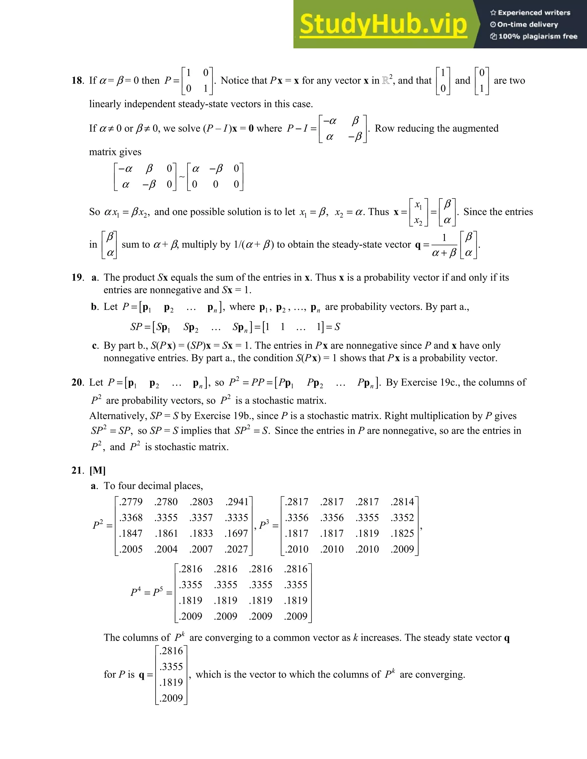 4.9 • Solutions 249
18. If α = β = 0 then
1 0
.
0 1
P
 
=  
 
Notice that Px = x for any vector x in 2
, and that
1
0
 
 
 
and
0
1
 
 
 
are two
linearly independent steady-state vectors in this case.
If α ≠ 0 or β ≠ 0, we solve (P – I)x = 0 where .
P I
α β
α β
−
 
− =  
−
 
Row reducing the augmented
matrix gives
0 0
0 0 0 0
α β α β
α β
− −
   
∼
   
−
   
So 1 2,
x x
α β
= and one possible solution is to let 1 ,
x β
= 2
x α
= . Thus 1
2
.
x
x
β
α
   
= =
   
 
 
x Since the entries
in
β
α
 
 
 
sum to α + β, multiply by 1/(α + β ) to obtain the steady-state vector
1
.
β
α
α β
 
=  
+  
q
19. a. The product Sx equals the sum of the entries in x. Thus x is a probability vector if and only if its
entries are nonnegative and Sx = 1.
b. Let [ ]
1 2 ,
n
P = …
p p p where 1
p , 2
p , …, n
p are probability vectors. By part a.,
[ ] [ ]
1 2 1 1 1
n
SP S S S S
= … = … =
p p p
c. By part b., S(Px) = (SP)x = Sx = 1. The entries in Px are nonnegative since P and x have only
nonnegative entries. By part a., the condition S(Px) = 1 shows that Px is a probability vector.
20. Let [ ]
1 2 ,
n
P = …
p p p so [ ]
2
1 2 .
n
P PP P P P
= = …
p p p By Exercise 19c., the columns of
2
P are probability vectors, so 2
P is a stochastic matrix.
Alternatively, SP = S by Exercise 19b., since P is a stochastic matrix. Right multiplication by P gives
2
,
SP SP
= so SP = S implies that 2
.
SP S
= Since the entries in P are nonnegative, so are the entries in
2
,
P and 2
P is stochastic matrix.
21. [M]
a. To four decimal places,
2 3
.2779 .2780 .2803 .2941 .2817 .2817 .2817 .2814
.3368 .3355 .3357 .3335 .3356 .3356 .3355 .3352
, ,
.1847 .1861 .1833 .1697 .1817 .1817 .1819 .1825
.2005 .2004 .2007 .2027 .2010 .2010 .2010 .2009
P P
   
   
   
= =
   
   
   
   
4 5
.2816 .2816 .2816 .2816
.3355 .3355 .3355 .3355
.1819 .1819 .1819 .1819
.2009 .2009 .2009 .2009
P P
 
 
 
= =
 
 
 
 
The columns of k
P are converging to a common vector as k increases. The steady state vector q
for P is
.2816
.3355
,
.1819
.2009
 
 
 
=
 
 
 
 
q which is the vector to which the columns of k
P are converging.
 