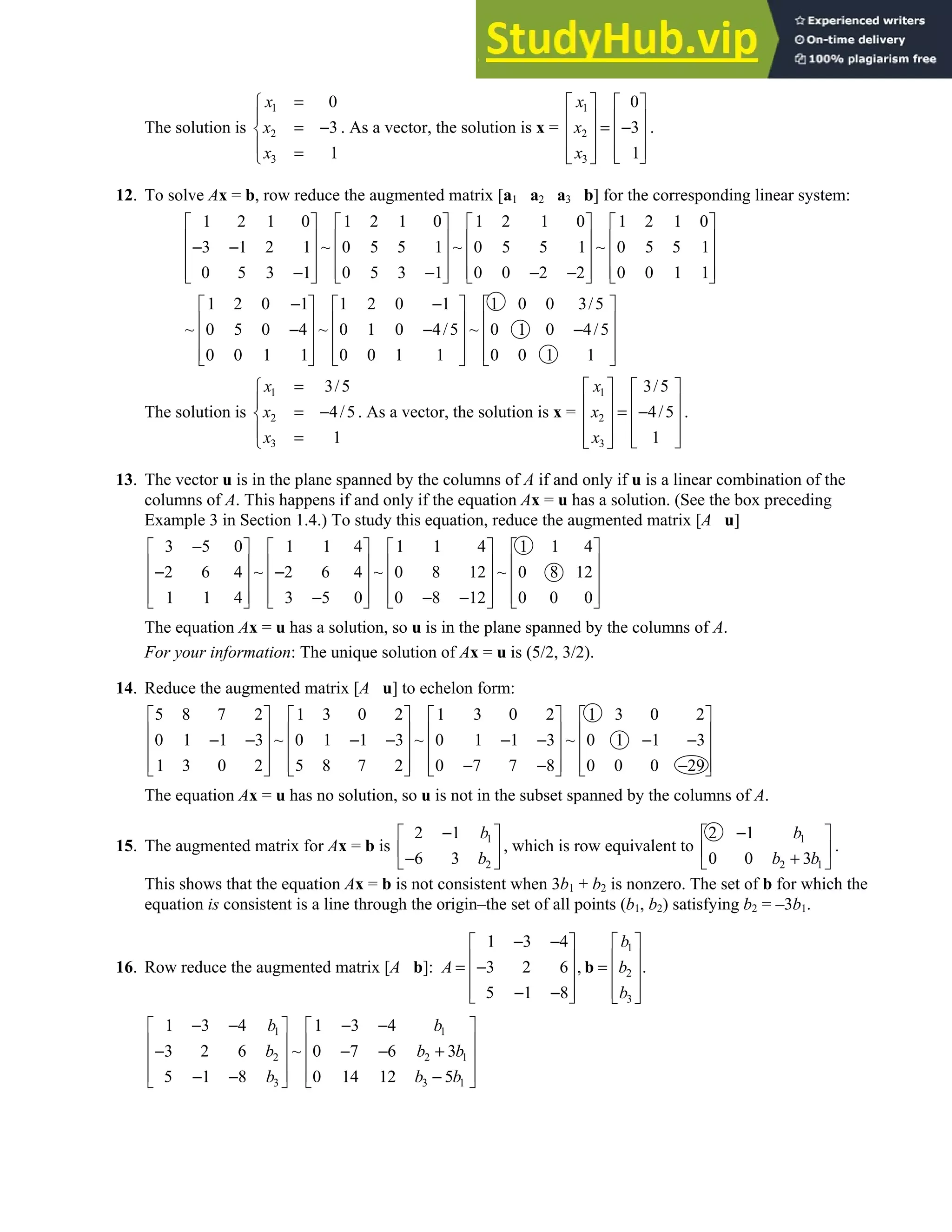 1.4 • Solutions 25
The solution is
1
2
3
0
3
1
x
x
x
=


= −

 =

. As a vector, the solution is x =
1
2
3
0
3
1
x
x
x
   
   
= −
   
   
 
 
.
12. To solve Ax = b, row reduce the augmented matrix [a1 a2 a3 b] for the corresponding linear system:
1 2 1 0 1 2 1 0 1 2 1 0 1 2 1 0
3 1 2 1 ~ 0 5 5 1 ~ 0 5 5 1 ~ 0 5 5 1
0 5 3 1 0 5 3 1 0 0 2 2 0 0 1 1
       
       
− −
       
       
− − − −
       
1 2 0 1 1 2 0 1 1 0 0 3/5
~ 0 5 0 4 ~ 0 1 0 4/5 ~ 0 1 0 4/5
0 0 1 1 0 0 1 1 0 0 1 1
− −
     
     
− − −
     
     
     
The solution is
1
2
3
3/5
4/5
1
x
x
x
=


= −

 =

. As a vector, the solution is x =
1
2
3
3/5
4/5
1
x
x
x
   
   
= −
   
   
 
 
.
13. The vector u is in the plane spanned by the columns of A if and only if u is a linear combination of the
columns of A. This happens if and only if the equation Ax = u has a solution. (See the box preceding
Example 3 in Section 1.4.) To study this equation, reduce the augmented matrix [A u]
3 5 0 1 1 4 1 1 4 1 1 4
2 6 4 ~ 2 6 4 ~ 0 8 12 ~ 0 8 12
1 1 4 3 5 0 0 8 12 0 0 0
−
       
       
− −
       
       
− − −
       
The equation Ax = u has a solution, so u is in the plane spanned by the columns of A.
For your information: The unique solution of Ax = u is (5/2, 3/2).
14. Reduce the augmented matrix [A u] to echelon form:
5 8 7 2 1 3 0 2 1 3 0 2 1 3 0 2
0 1 1 3 ~ 0 1 1 3 ~ 0 1 1 3 ~ 0 1 1 3
1 3 0 2 5 8 7 2 0 7 7 8 0 0 0 29
       
       
− − − − − − − −
       
       
− − −
       
The equation Ax = u has no solution, so u is not in the subset spanned by the columns of A.
15. The augmented matrix for Ax = b is
1
2
2 1
6 3
b
b
−
 
 
−
 
, which is row equivalent to
1
2 1
2 1
0 0 3
b
b b
−
 
 
+
 
.
This shows that the equation Ax = b is not consistent when 3b1 + b2 is nonzero. The set of b for which the
equation is consistent is a line through the origin–the set of all points (b1, b2) satisfying b2 = –3b1.
16. Row reduce the augmented matrix [A b]:
1
2
3
1 3 4
3 2 6 , .
5 1 8
b
A b
b
− −  
 
 
 
= − =  
 
 
 
− −
   
b
1 1
2 2 1
3 3 1
1 3 4 1 3 4
3 2 6 ~ 0 7 6 3
5 1 8 0 14 12 5
b b
b b b
b b b
− − − −
   
   
− − − +
   
   
− − −
   
 