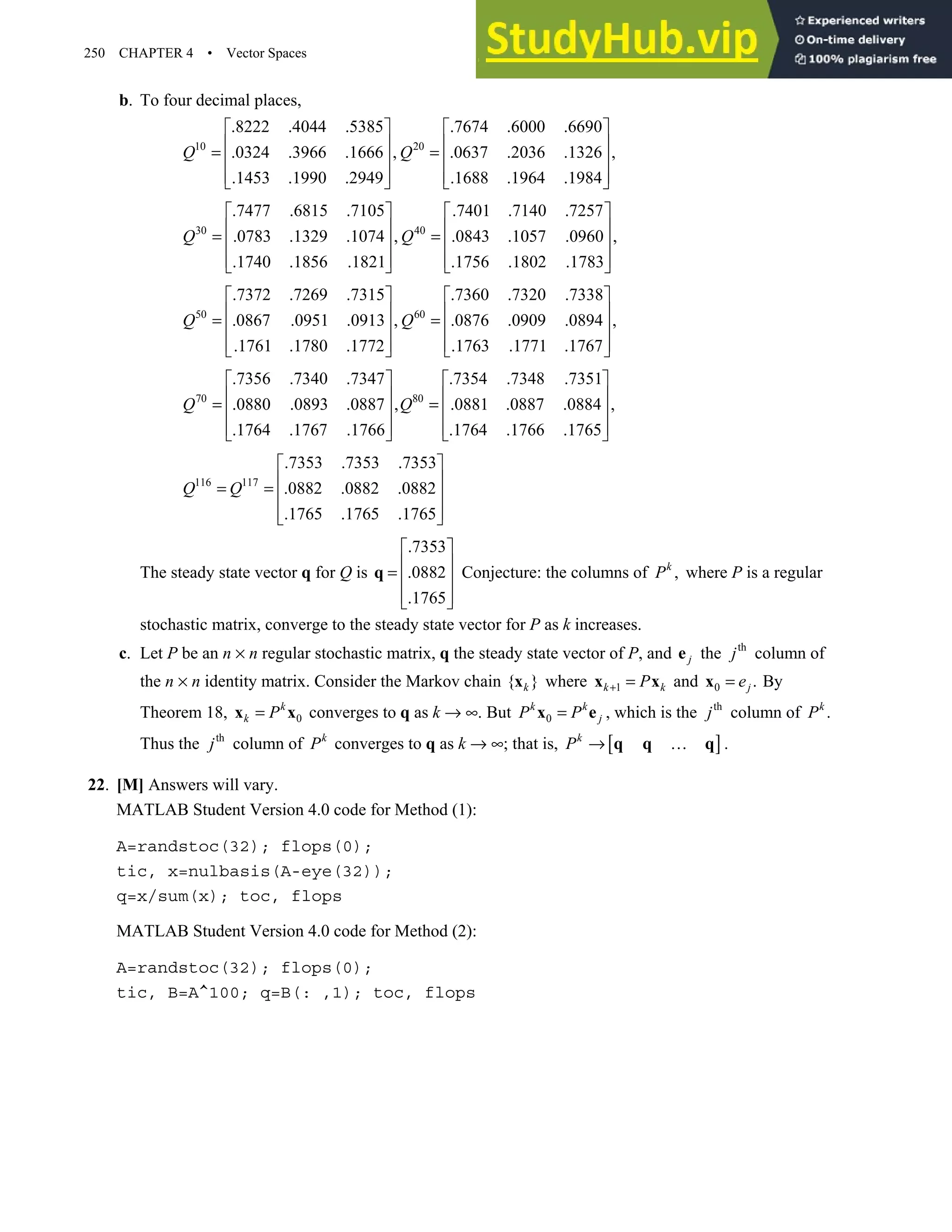 250 CHAPTER 4 • Vector Spaces
b. To four decimal places,
10 20
.8222 .4044 .5385 .7674 .6000 .6690
.0324 .3966 .1666 , .0637 .2036 .1326 ,
.1453 .1990 .2949 .1688 .1964 .1984
Q Q
   
   
= =
   
   
   
30 40
.7477 .6815 .7105 .7401 .7140 .7257
.0783 .1329 .1074 , .0843 .1057 .0960 ,
.1740 .1856 .1821 .1756 .1802 .1783
Q Q
   
   
= =
   
   
   
50 60
.7372 .7269 .7315 .7360 .7320 .7338
.0867 .0951 .0913 , .0876 .0909 .0894 ,
.1761 .1780 .1772 .1763 .1771 .1767
Q Q
   
   
= =
   
   
   
70 80
.7356 .7340 .7347 .7354 .7348 .7351
.0880 .0893 .0887 , .0881 .0887 .0884 ,
.1764 .1767 .1766 .1764 .1766 .1765
Q Q
   
   
= =
   
   
   
116 117
.7353 .7353 .7353
.0882 .0882 .0882
.1765 .1765 .1765
Q Q
 
 
= =  
 
 
The steady state vector q for Q is
.7353
.0882
.1765
 
 
=  
 
 
q Conjecture: the columns of ,
k
P where P is a regular
stochastic matrix, converge to the steady state vector for P as k increases.
c. Let P be an n × n regular stochastic matrix, q the steady state vector of P, and j
e the th
j column of
the n × n identity matrix. Consider the Markov chain { }
k
x where 1
k k
P
+ =
x x and 0 .
j
e
=
x By
Theorem 18, 0
k
k P
=
x x converges to q as k → ∞. But 0
k k
j
P P
=
x e , which is the th
j column of .
k
P
Thus the th
j column of k
P converges to q as k → ∞; that is, [ ]
k
P → …
q q q .
22. [M] Answers will vary.
MATLAB Student Version 4.0 code for Method (1):
A=randstoc(32); flops(0);
tic, x=nulbasis(A-eye(32));
q=x/sum(x); toc, flops
MATLAB Student Version 4.0 code for Method (2):
A=randstoc(32); flops(0);
tic, B=A^100; q=B(: ,1); toc, flops
 