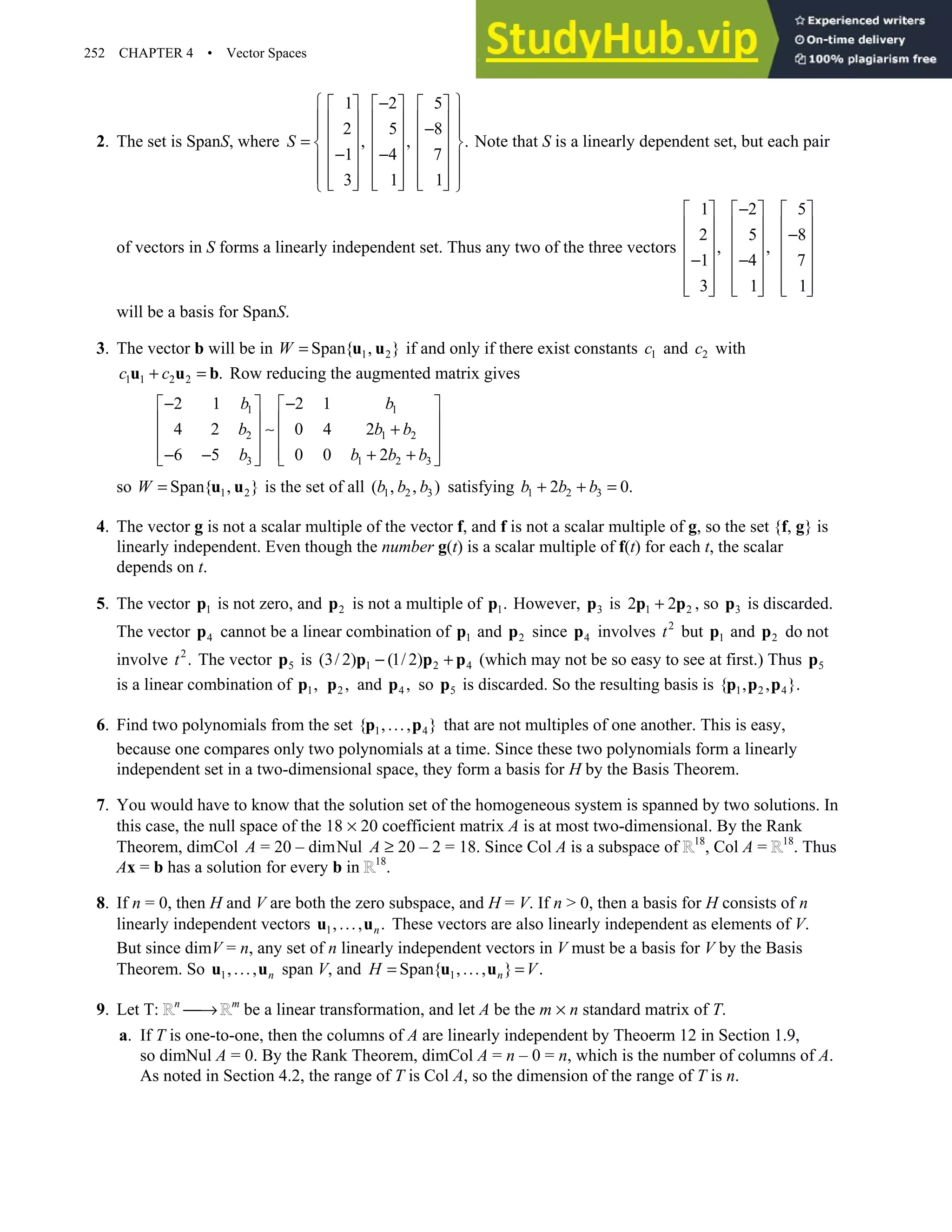 252 CHAPTER 4 • Vector Spaces
2. The set is SpanS, where
1 2 5
2 5 8
, , .
1 4 7
3 1 1
S
 
−
     
 
     
−
 
     
=  
     
− −
 
     
 
     
     
 
Note that S is a linearly dependent set, but each pair
of vectors in S forms a linearly independent set. Thus any two of the three vectors
1
2
,
1
3
 
 
 
 
−
 
 
 
2
5
,
4
1
−
 
 
 
 
−
 
 
 
5
8
7
1
 
 
−
 
 
 
 
 
will be a basis for SpanS.
3. The vector b will be in 1 2
Span{ , }
W = u u if and only if there exist constants 1
c and 2
c with
1 1 2 2 .
c c
+ =
u u b Row reducing the augmented matrix gives
1 1
2 1 2
3 1 2 3
2 1 2 1
4 2 0 4 2
6 5 0 0 2
b b
b b b
b b b b
− −
   
   
∼ +
   
   
− − + +
   
so 1 2
Span{ , }
W = u u is the set of all 1 2 3
( , , )
b b b satisfying 1 2 3
2 0.
b b b
+ + =
4. The vector g is not a scalar multiple of the vector f, and f is not a scalar multiple of g, so the set {f, g} is
linearly independent. Even though the number g(t) is a scalar multiple of f(t) for each t, the scalar
depends on t.
5. The vector 1
p is not zero, and 2
p is not a multiple of 1.
p However, 3
p is 1 2
2 2
+
p p , so 3
p is discarded.
The vector 4
p cannot be a linear combination of 1
p and 2
p since 4
p involves 2
t but 1
p and 2
p do not
involve 2
.
t The vector 5
p is 1 2 4
(3/ 2) (1/ 2)
− +
p p p (which may not be so easy to see at first.) Thus 5
p
is a linear combination of 1,
p 2 ,
p and 4 ,
p so 5
p is discarded. So the resulting basis is 1 2 4
{ , , }.
p p p
6. Find two polynomials from the set 1 4
{ ,..., }
p p that are not multiples of one another. This is easy,
because one compares only two polynomials at a time. Since these two polynomials form a linearly
independent set in a two-dimensional space, they form a basis for H by the Basis Theorem.
7. You would have to know that the solution set of the homogeneous system is spanned by two solutions. In
this case, the null space of the 18 × 20 coefficient matrix A is at most two-dimensional. By the Rank
Theorem, dimCol A = 20 – dimNul A ≥ 20 – 2 = 18. Since Col A is a subspace of 18
, Col A = 18
. Thus
Ax = b has a solution for every b in 18
.
8. If n = 0, then H and V are both the zero subspace, and H = V. If n  0, then a basis for H consists of n
linearly independent vectors 1,..., .
n
u u These vectors are also linearly independent as elements of V.
But since dimV = n, any set of n linearly independent vectors in V must be a basis for V by the Basis
Theorem. So 1,..., n
u u span V, and 1
Span{ ,..., } .
n
H V
= =
u u
9. Let T: n
→ m
be a linear transformation, and let A be the m × n standard matrix of T.
a. If T is one-to-one, then the columns of A are linearly independent by Theoerm 12 in Section 1.9,
so dimNul A = 0. By the Rank Theorem, dimCol A = n – 0 = n, which is the number of columns of A.
As noted in Section 4.2, the range of T is Col A, so the dimension of the range of T is n.
 