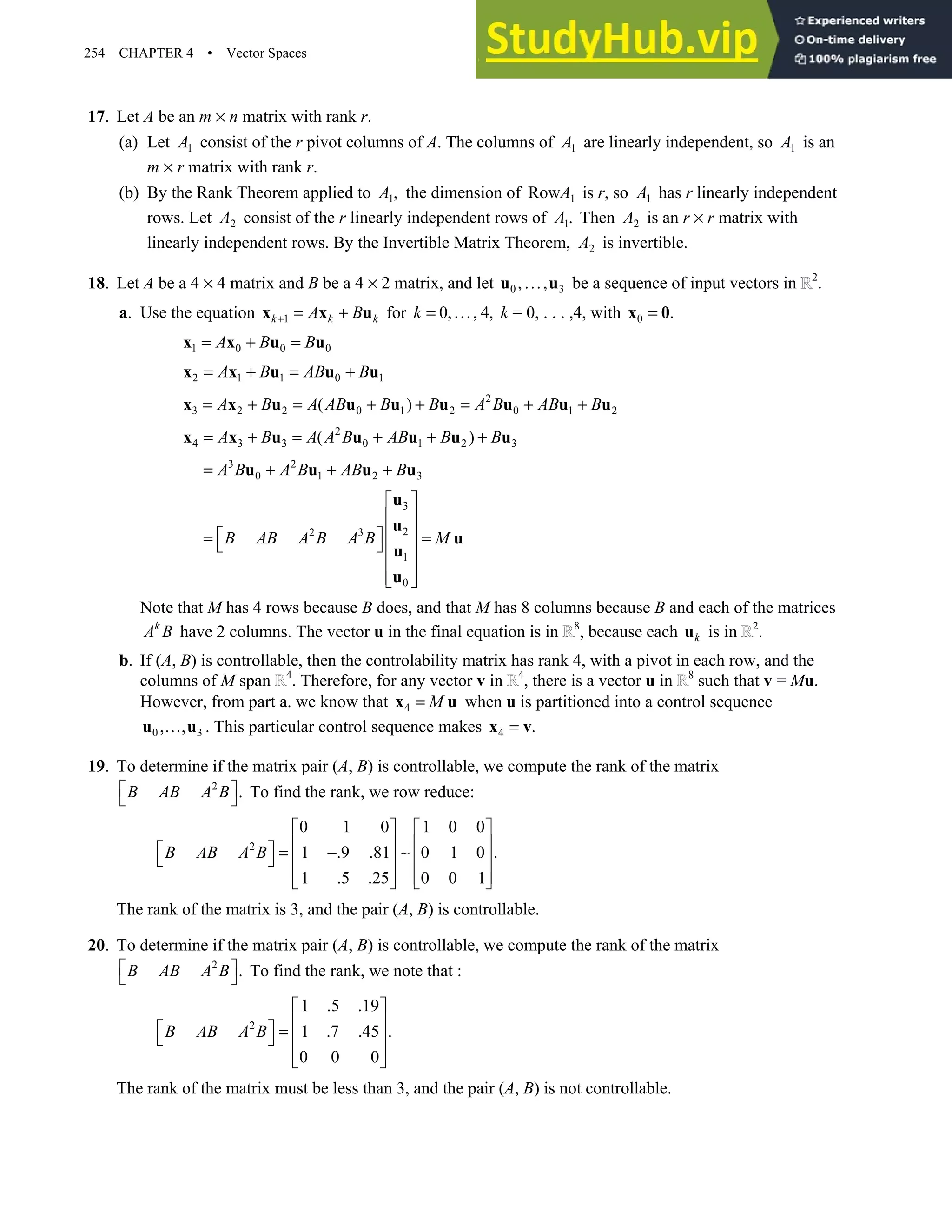 254 CHAPTER 4 • Vector Spaces
17. Let A be an m × n matrix with rank r.
(a) Let 1
A consist of the r pivot columns of A. The columns of 1
A are linearly independent, so 1
A is an
m × r matrix with rank r.
(b) By the Rank Theorem applied to 1,
A the dimension of 1
RowA is r, so 1
A has r linearly independent
rows. Let 2
A consist of the r linearly independent rows of 1.
A Then 2
A is an r × r matrix with
linearly independent rows. By the Invertible Matrix Theorem, 2
A is invertible.
18. Let A be a 4 × 4 matrix and B be a 4 × 2 matrix, and let 0 3
,...,
u u be a sequence of input vectors in 2
.
a. Use the equation 1
k k k
A B
+ = +
x x u for 0,..., 4,
k = k = 0, . . . ,4, with 0 .
=
x 0
1 0 0 0
A B B
= + =
x x u u
2 1 1 0 1
A B AB B
= + = +
x x u u u
2
3 2 2 0 1 2 0 1 2
( )
A B A AB B B A B AB B
= + = + + = + +
x x u u u u u u u
2
4 3 3 0 1 2 3
( )
A B A A B AB B B
= + = + + +
x x u u u u u
3 2
0 1 2 3
A B A B AB B
= + + +
u u u u
3
2
2 3
1
0
B AB A B A B M
 
 
 
 
= =
   
 
 
 
u
u
u
u
u
Note that M has 4 rows because B does, and that M has 8 columns because B and each of the matrices
k
A B have 2 columns. The vector u in the final equation is in 8
, because each k
u is in 2
.
b. If (A, B) is controllable, then the controlability matrix has rank 4, with a pivot in each row, and the
columns of M span 4
. Therefore, for any vector v in 4
, there is a vector u in 8
such that v = Mu.
However, from part a. we know that 4 M
=
x u when u is partitioned into a control sequence
0 3
, ,
…
u u . This particular control sequence makes 4 .
=
x v
19. To determine if the matrix pair (A, B) is controllable, we compute the rank of the matrix
2
.
B AB A B
 
  To find the rank, we row reduce:
2
0 1 0 1 0 0
1 .9 .81 0 1 0 .
1 .5 .25 0 0 1
B AB A B
   
   
  = − ∼
     
   
   
The rank of the matrix is 3, and the pair (A, B) is controllable.
20. To determine if the matrix pair (A, B) is controllable, we compute the rank of the matrix
2
.
B AB A B
 
  To find the rank, we note that :
2
1 .5 .19
1 .7 .45 .
0 0 0
B AB A B
 
 
  =
   
 
 
The rank of the matrix must be less than 3, and the pair (A, B) is not controllable.
 