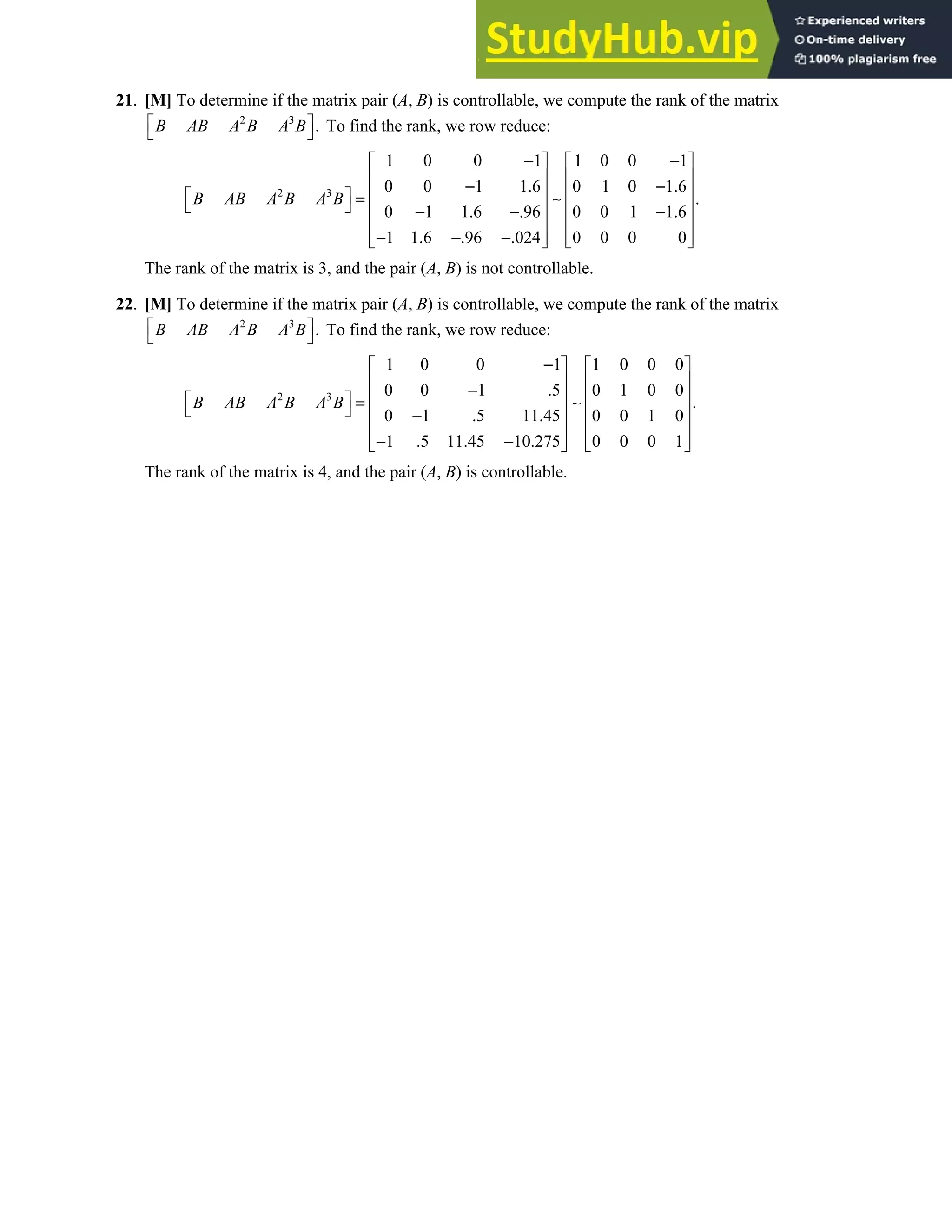 Chapter 4 • Supplementary Exercises 255
21. [M] To determine if the matrix pair (A, B) is controllable, we compute the rank of the matrix
2 3
.
B AB A B A B
 
  To find the rank, we row reduce:
2 3
1 0 0 1 1 0 0 1
0 0 1 1.6 0 1 0 1.6
.
0 1 1.6 .96 0 0 1 1.6
1 1.6 .96 .024 0 0 0 0
B AB A B A B
− −
   
   
− −
   
  = ∼
     
− − −
   
− − −
   
   
The rank of the matrix is 3, and the pair (A, B) is not controllable.
22. [M] To determine if the matrix pair (A, B) is controllable, we compute the rank of the matrix
2 3
.
B AB A B A B
 
  To find the rank, we row reduce:
2 3
1 0 0 1 1 0 0 0
0 0 1 .5 0 1 0 0
.
0 1 .5 11.45 0 0 1 0
1 .5 11.45 10.275 0 0 0 1
B AB A B A B
−
   
   
−
   
  = ∼
     
−
   
− −
   
   
The rank of the matrix is 4, and the pair (A, B) is controllable.
 