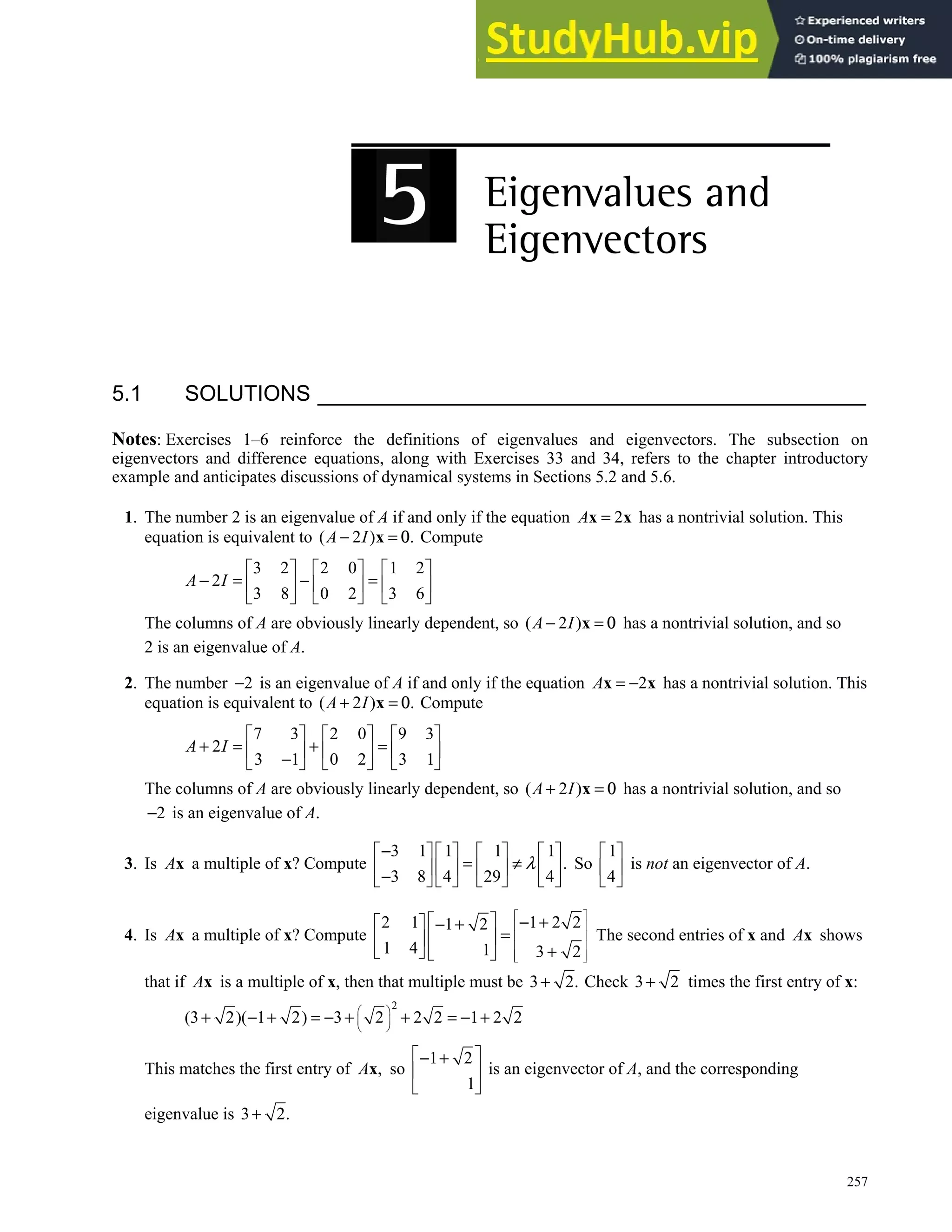 257
5.1 SOLUTIONS
Notes: Exercises 1–6 reinforce the definitions of eigenvalues and eigenvectors. The subsection on
eigenvectors and difference equations, along with Exercises 33 and 34, refers to the chapter introductory
example and anticipates discussions of dynamical systems in Sections 5.2 and 5.6.
1. The number 2 is an eigenvalue of A if and only if the equation 2
A =
x x has a nontrivial solution. This
equation is equivalent to ( 2 ) .
− =
x
A I 0 Compute
3 2 2 0 1 2
2
3 8 0 2 3 6
A I
     
− = − =
     
     
The columns of A are obviously linearly dependent, so ( 2 )
A I
− =
x 0 has a nontrivial solution, and so
2 is an eigenvalue of A.
2. The number 2
− is an eigenvalue of A if and only if the equation 2
A = −
x x has a nontrivial solution. This
equation is equivalent to ( 2 ) .
+ =
x
A I 0 Compute
7 3 2 0 9 3
2
3 1 0 2 3 1
A I
     
+ = + =
     
−
     
The columns of A are obviously linearly dependent, so ( 2 )
A I
+ =
x 0 has a nontrivial solution, and so
2
− is an eigenvalue of A.
3. Is Ax a multiple of x? Compute
3 1 1 1 1
.
3 8 4 29 4
−
       
= ≠
       
−
       
λ So
1
4
 
 
 
is not an eigenvector of A.
4. Is Ax a multiple of x? Compute
2 1 1 2 2
1 2
1 4 1 3 2
 
 
 
 
 
 
  − +
  − +
=
 
 
+
   
The second entries of x and Ax shows
that if Ax is a multiple of x, then that multiple must be 3 2.
+ Check 3 2
+ times the first entry of x:
2
(3 2)( 1 2) 3 2 2 2 1 2 2
 
 
 
+ − + = − + + = − +
This matches the first entry of ,
x
A so
1 2
1
 
− +
 
 
is an eigenvector of A, and the corresponding
eigenvalue is 3 2.
+
 