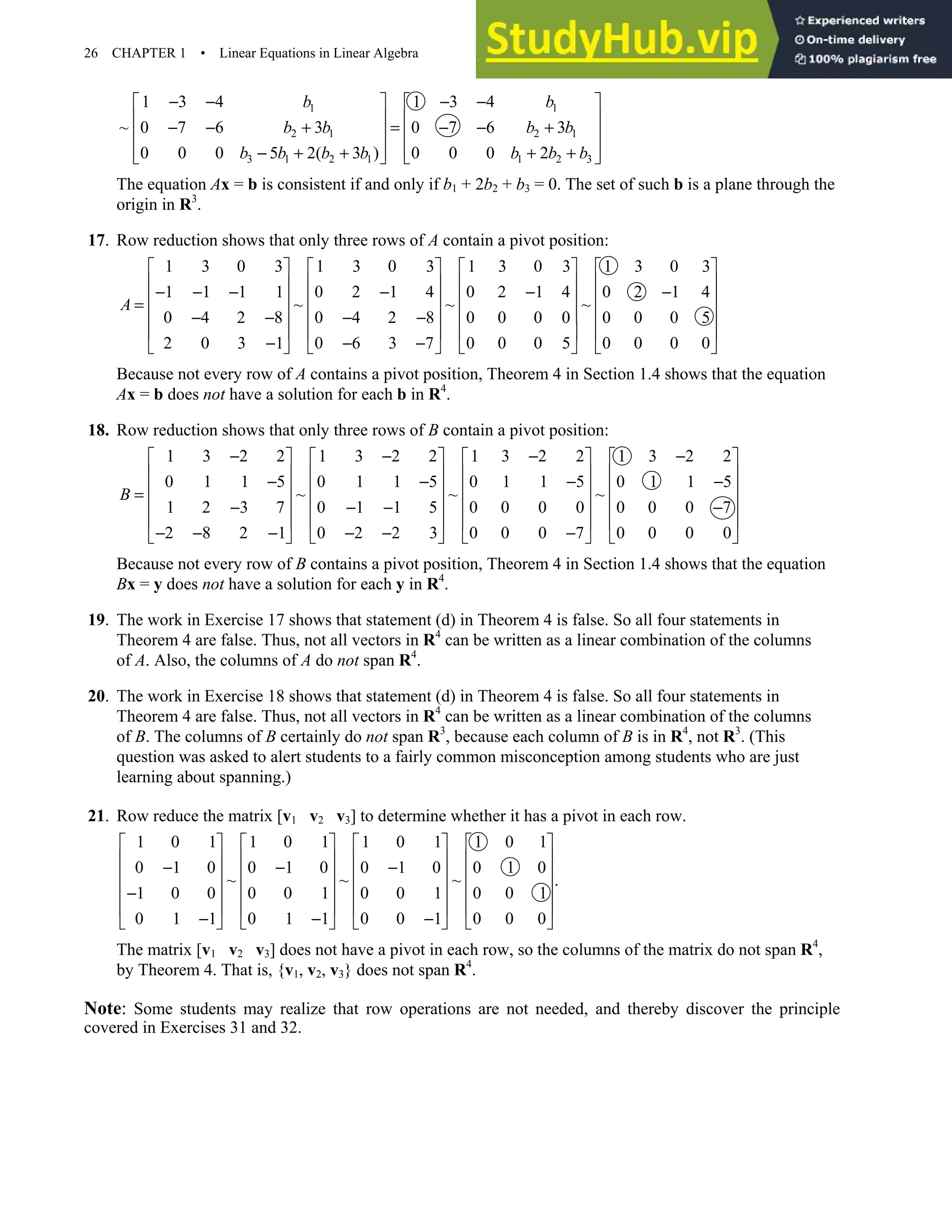26 CHAPTER 1 • Linear Equations in Linear Algebra
1 1
2 1 2 1
3 1 2 1 1 2 3
1 3 4 1 3 4
~ 0 7 6 3 0 7 6 3
0 0 0 5 2( 3 ) 0 0 0 2
b b
b b b b
b b b b b b b
− − − −
   
   
− − + = − − +
   
   
− + + + +
   
The equation Ax = b is consistent if and only if b1 + 2b2 + b3 = 0. The set of such b is a plane through the
origin in R3
.
17. Row reduction shows that only three rows of A contain a pivot position:
1 3 0 3 1 3 0 3 1 3 0 3 1 3 0 3
1 1 1 1 0 2 1 4 0 2 1 4 0 2 1 4
~ ~ ~
0 4 2 8 0 4 2 8 0 0 0 0 0 0 0 5
2 0 3 1 0 6 3 7 0 0 0 5 0 0 0 0
A
       
       
− − − − − −
       
=
       
− − − −
       
− − −
       
Because not every row of A contains a pivot position, Theorem 4 in Section 1.4 shows that the equation
Ax = b does not have a solution for each b in R4
.
18. Row reduction shows that only three rows of B contain a pivot position:
1 3 2 2 1 3 2 2 1 3 2 2 1 3 2 2
0 1 1 5 0 1 1 5 0 1 1 5 0 1 1 5
~ ~ ~
1 2 3 7 0 1 1 5 0 0 0 0 0 0 0 7
2 8 2 1 0 2 2 3 0 0 0 7 0 0 0 0
B
− − − −
       
       
− − − −
       
=
       
− − − −
       
− − − − − −
       
Because not every row of B contains a pivot position, Theorem 4 in Section 1.4 shows that the equation
Bx = y does not have a solution for each y in R4
.
19. The work in Exercise 17 shows that statement (d) in Theorem 4 is false. So all four statements in
Theorem 4 are false. Thus, not all vectors in R4
can be written as a linear combination of the columns
of A. Also, the columns of A do not span R4
.
20. The work in Exercise 18 shows that statement (d) in Theorem 4 is false. So all four statements in
Theorem 4 are false. Thus, not all vectors in R4
can be written as a linear combination of the columns
of B. The columns of B certainly do not span R3
, because each column of B is in R4
, not R3
. (This
question was asked to alert students to a fairly common misconception among students who are just
learning about spanning.)
21. Row reduce the matrix [v1 v2 v3] to determine whether it has a pivot in each row.
1 0 1 1 0 1 1 0 1 1 0 1
0 1 0 0 1 0 0 1 0 0 1 0
~ ~ ~ .
1 0 0 0 0 1 0 0 1 0 0 1
0 1 1 0 1 1 0 0 1 0 0 0
       
       
− − −
       
       
−
       
− − −
       
The matrix [v1 v2 v3] does not have a pivot in each row, so the columns of the matrix do not span R4
,
by Theorem 4. That is, {v1, v2, v3} does not span R4
.
Note: Some students may realize that row operations are not needed, and thereby discover the principle
covered in Exercises 31 and 32.
 