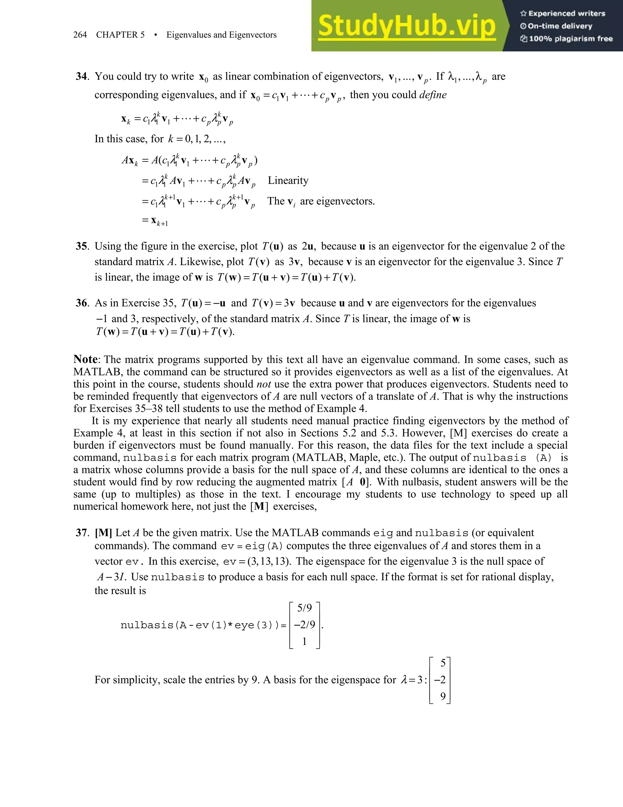 264 CHAPTER 5 • Eigenvalues and Eigenvectors
34. You could try to write 0
x as linear combination of eigenvectors, 1 .
, ,
v vp
… If 1
λ , ,λp
… are
corresponding eigenvalues, and if 0 1 1 ,
p p
c c
= + +
x v v then you could define
1 1 1
k k
k p p p
c c
λ λ
= + +
x v v
In this case, for 0 1 2 ,
= , , ,
k …
1 1 1
1 1 1
1 1
1 1 1
1
( )
Linearity
The are eigenvectors
k k
k p p p
k k
p p p
k k
p p p i
k
A A c c
c A c A
c c
λ λ
λ λ
λ λ
+ +
+
= + +
= + +
= + + .
=
x v v
v v
v v v
x
35. Using the figure in the exercise, plot ( )
T u as 2 ,
u because u is an eigenvector for the eigenvalue 2 of the
standard matrix A. Likewise, plot ( )
T v as 3 ,
v because v is an eigenvector for the eigenvalue 3. Since T
is linear, the image of w is ( ) ( ) ( ) ( ).
= + = +
w u v u v
T T T T
36. As in Exercise 35, ( )
T = −
u u and ( ) 3
T =
v v because u and v are eigenvectors for the eigenvalues
1
− and 3, respectively, of the standard matrix A. Since T is linear, the image of w is
( ) ( ) ( ) ( ).
T T T T
= + = +
w u v u v
Note: The matrix programs supported by this text all have an eigenvalue command. In some cases, such as
MATLAB, the command can be structured so it provides eigenvectors as well as a list of the eigenvalues. At
this point in the course, students should not use the extra power that produces eigenvectors. Students need to
be reminded frequently that eigenvectors of A are null vectors of a translate of A. That is why the instructions
for Exercises 35–38 tell students to use the method of Example 4.
It is my experience that nearly all students need manual practice finding eigenvectors by the method of
Example 4, at least in this section if not also in Sections 5.2 and 5.3. However, [M] exercises do create a
burden if eigenvectors must be found manually. For this reason, the data files for the text include a special
command, nulbasis for each matrix program (MATLAB, Maple, etc.). The output of nulbasis (A) is
a matrix whose columns provide a basis for the null space of A, and these columns are identical to the ones a
student would find by row reducing the augmented matrix [ ].
0
A With nulbasis, student answers will be the
same (up to multiples) as those in the text. I encourage my students to use technology to speed up all
numerical homework here, not just the [ ]
M exercises,
37. [M] Let A be the given matrix. Use the MATLAB commands eig and nulbasis (or equivalent
commands). The command ev = eig(A)computes the three eigenvalues of A and stores them in a
vector ev. In this exercise, (3 13 13).
= , ,
ev The eigenspace for the eigenvalue 3 is the null space of
3 .
A I
− Use nulbasis to produce a basis for each null space. If the format is set for rational display,
the result is
5 9
2 9 .
1
/
 
 
− /
 
 
 
nulbasis(A-ev(1)*eye(3))=
For simplicity, scale the entries by 9. A basis for the eigenspace for
5
3 2
9
λ
 
 
= : −
 
 
 
 