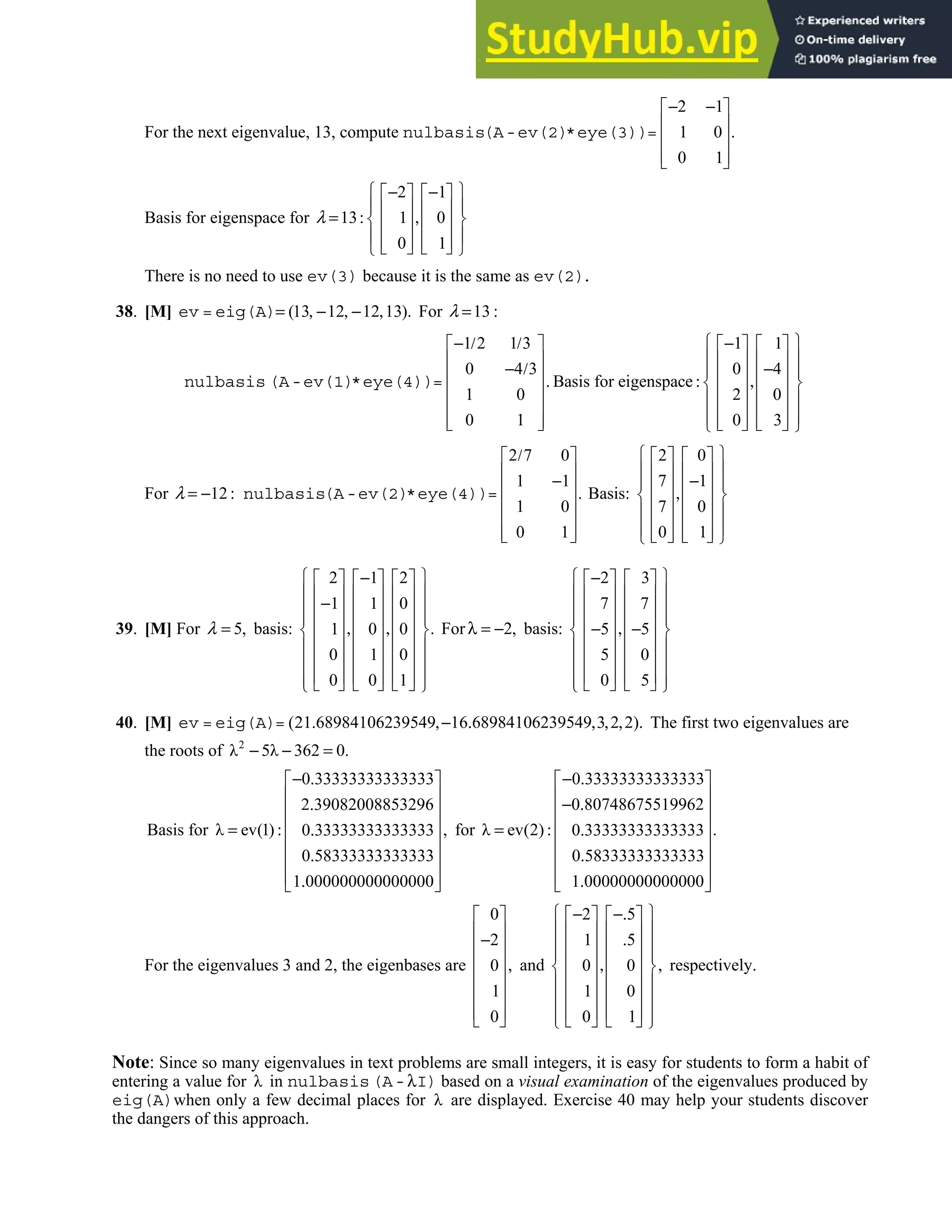 5.1 • Solutions 265
For the next eigenvalue, 13, compute nulbasis
2 1
1 0 .
0 1
− −
 
 
 
 
 
(A-ev(2)*eye(3))=
Basis for eigenspace for
2 1
13 1 0
0 1
λ
 
− −
   
 
   
= : ,
 
   
 
   
   
 
There is no need to use ev(3) because it is the same as ev(2).
38. [M] (13 12 12 13).
= , − , − ,
ev = eig(A) For 13
λ = :
1 2 1 3 1 1
0 4 3 0 4
Basis for eigenspace
1 0 2 0
0 1 0 3
 
− / / −
     
 
     
− / −
 
     
. : ,
 
     
 
     
 
     
     
 
nulbasis (A-ev(1)*eye(4))=
For 12
λ = − : nulbasis
2 7 0
1 1
.
1 0
0 1
/
 
 
−
 
 
 
 
 
(A-ev(2)*eye(4))= Basis:
2 0
7 1
7 0
0 1
 
   
 
   
−
 
   
,
 
   
 
   
 
   
   
 
39. [M] For 5,
=
λ basis:
2 1 2
1 1 0
.
1 0 0
0 1 0
0 0 1
 
−
     
 
     
−
 
     
 
     
, ,
 
     
 
     
 
     
 
     
 
For 2,
λ = − basis:
2 3
7 7
5 5
5 0
0 5
 
−
   
 
   
 
   
 
   
,
− −
 
   
 
   
 
   
 
   
 
40. [M] (21 68984106239549 16 68984106239549 3 2 2).
. ,− . , , ,
ev = eig(A)= The first two eigenvalues are
the roots of 2
λ 5λ 362 0.
− − =
Basis for
0 33333333333333
2 39082008853296
λ ev(1) ,
0 33333333333333
0 58333333333333
1 000000000000000
− .
 
 
.
 
 
= : .
 
.
 
 
.
 
for
0 33333333333333
0 80748675519962
λ ev(2) .
0 33333333333333
0 58333333333333
1 00000000000000
− .
 
 
− .
 
 
= : .
 
.
 
 
.
 
For the eigenvalues 3 and 2, the eigenbases are
0
2
,
0
1
0
 
 
−
 
 
 
 
 
 
and
2 5
1 5
,
0 0
1 0
0 1
 
− −.
   
 
   
.
 
   
 
   
,
 
   
 
   
 
   
 
   
 
respectively.
Note: Since so many eigenvalues in text problems are small integers, it is easy for students to form a habit of
entering a value for λ in nulbasis λ
(A- I) based on a visual examination of the eigenvalues produced by
eig(A)when only a few decimal places for λ are displayed. Exercise 40 may help your students discover
the dangers of this approach.
 